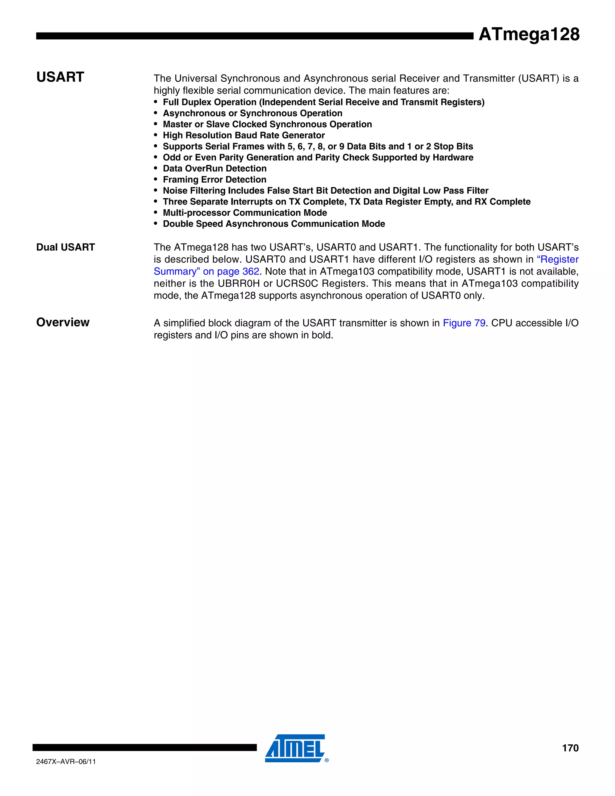 170
2467X–AVR–06/11
ATmega128
USART The Universal Synchronous and Asynchronous serial Receiver and Transmitter (USART) is a
highly flexible serial communication device. The main features are:
• Full Duplex Operation (Independent Serial Receive and Transmit Registers)
• Asynchronous or Synchronous Operation
• Master or Slave Clocked Synchronous Operation
• High Resolution Baud Rate Generator
• Supports Serial Frames with 5, 6, 7, 8, or 9 Data Bits and 1 or 2 Stop Bits
• Odd or Even Parity Generation and Parity Check Supported by Hardware
• Data OverRun Detection
• Framing Error Detection
• Noise Filtering Includes False Start Bit Detection and Digital Low Pass Filter
• Three Separate Interrupts on TX Complete, TX Data Register Empty, and RX Complete
• Multi-processor Communication Mode
• Double Speed Asynchronous Communication Mode
Dual USART The ATmega128 has two USART’s, USART0 and USART1. The functionality for both USART’s
is described below. USART0 and USART1 have different I/O registers as shown in “Register
Summary” on page 362. Note that in ATmega103 compatibility mode, USART1 is not available,
neither is the UBRR0H or UCRS0C Registers. This means that in ATmega103 compatibility
mode, the ATmega128 supports asynchronous operation of USART0 only.
Overview A simplified block diagram of the USART transmitter is shown in Figure 79. CPU accessible I/O
registers and I/O pins are shown in bold.
 