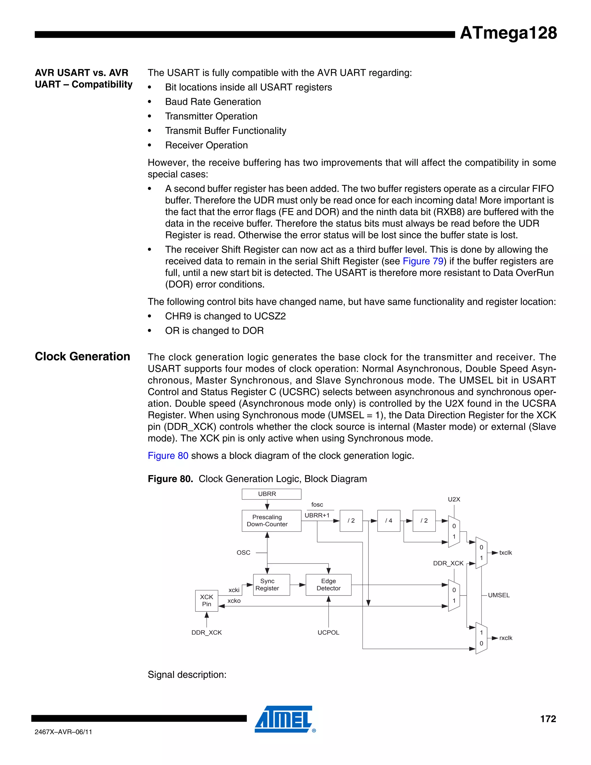 172
2467X–AVR–06/11
ATmega128
AVR USART vs. AVR
UART – Compatibility
The USART is fully compatible with the AVR UART regarding:
• Bit locations inside all USART registers
• Baud Rate Generation
• Transmitter Operation
• Transmit Buffer Functionality
• Receiver Operation
However, the receive buffering has two improvements that will affect the compatibility in some
special cases:
• A second buffer register has been added. The two buffer registers operate as a circular FIFO
buffer. Therefore the UDR must only be read once for each incoming data! More important is
the fact that the error flags (FE and DOR) and the ninth data bit (RXB8) are buffered with the
data in the receive buffer. Therefore the status bits must always be read before the UDR
Register is read. Otherwise the error status will be lost since the buffer state is lost.
• The receiver Shift Register can now act as a third buffer level. This is done by allowing the
received data to remain in the serial Shift Register (see Figure 79) if the buffer registers are
full, until a new start bit is detected. The USART is therefore more resistant to Data OverRun
(DOR) error conditions.
The following control bits have changed name, but have same functionality and register location:
• CHR9 is changed to UCSZ2
• OR is changed to DOR
Clock Generation The clock generation logic generates the base clock for the transmitter and receiver. The
USART supports four modes of clock operation: Normal Asynchronous, Double Speed Asyn-
chronous, Master Synchronous, and Slave Synchronous mode. The UMSEL bit in USART
Control and Status Register C (UCSRC) selects between asynchronous and synchronous oper-
ation. Double speed (Asynchronous mode only) is controlled by the U2X found in the UCSRA
Register. When using Synchronous mode (UMSEL = 1), the Data Direction Register for the XCK
pin (DDR_XCK) controls whether the clock source is internal (Master mode) or external (Slave
mode). The XCK pin is only active when using Synchronous mode.
Figure 80 shows a block diagram of the clock generation logic.
Figure 80. Clock Generation Logic, Block Diagram
Signal description:
Prescaling
Down-Counter
/ 2
UBRR
/ 4 / 2
fosc
UBRR+1
Sync
Register
OSC
XCK
Pin
txclk
U2X
UMSEL
DDR_XCK
0
1
0
1
xcki
xcko
DDR_XCK
rxclk
0
1
1
0
Edge
Detector
UCPOL
 