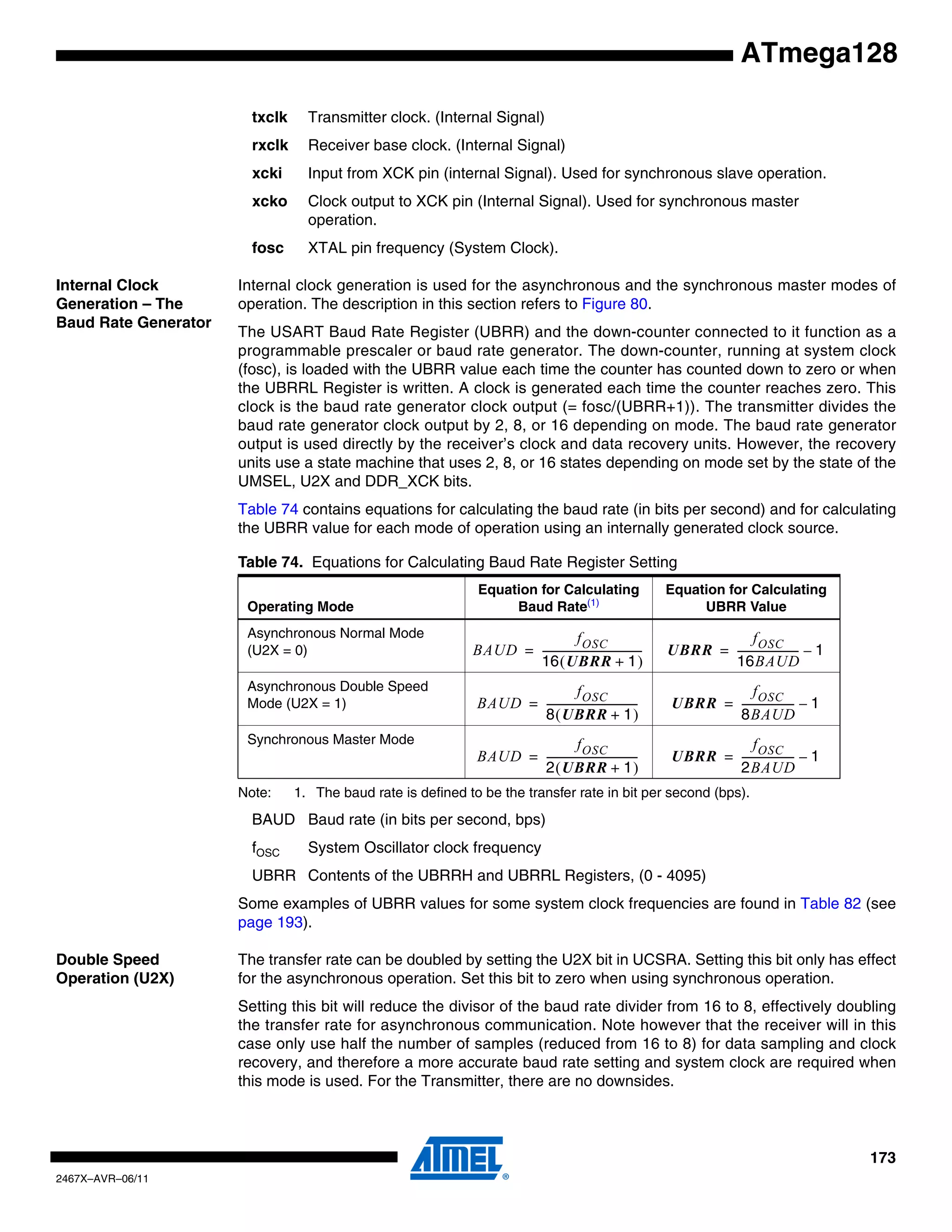 173
2467X–AVR–06/11
ATmega128
txclk Transmitter clock. (Internal Signal)
rxclk Receiver base clock. (Internal Signal)
xcki Input from XCK pin (internal Signal). Used for synchronous slave operation.
xcko Clock output to XCK pin (Internal Signal). Used for synchronous master
operation.
fosc XTAL pin frequency (System Clock).
Internal Clock
Generation – The
Baud Rate Generator
Internal clock generation is used for the asynchronous and the synchronous master modes of
operation. The description in this section refers to Figure 80.
The USART Baud Rate Register (UBRR) and the down-counter connected to it function as a
programmable prescaler or baud rate generator. The down-counter, running at system clock
(fosc), is loaded with the UBRR value each time the counter has counted down to zero or when
the UBRRL Register is written. A clock is generated each time the counter reaches zero. This
clock is the baud rate generator clock output (= fosc/(UBRR+1)). The transmitter divides the
baud rate generator clock output by 2, 8, or 16 depending on mode. The baud rate generator
output is used directly by the receiver’s clock and data recovery units. However, the recovery
units use a state machine that uses 2, 8, or 16 states depending on mode set by the state of the
UMSEL, U2X and DDR_XCK bits.
Table 74 contains equations for calculating the baud rate (in bits per second) and for calculating
the UBRR value for each mode of operation using an internally generated clock source.
Note: 1. The baud rate is defined to be the transfer rate in bit per second (bps).
BAUD Baud rate (in bits per second, bps)
fOSC System Oscillator clock frequency
UBRR Contents of the UBRRH and UBRRL Registers, (0 - 4095)
Some examples of UBRR values for some system clock frequencies are found in Table 82 (see
page 193).
Double Speed
Operation (U2X)
The transfer rate can be doubled by setting the U2X bit in UCSRA. Setting this bit only has effect
for the asynchronous operation. Set this bit to zero when using synchronous operation.
Setting this bit will reduce the divisor of the baud rate divider from 16 to 8, effectively doubling
the transfer rate for asynchronous communication. Note however that the receiver will in this
case only use half the number of samples (reduced from 16 to 8) for data sampling and clock
recovery, and therefore a more accurate baud rate setting and system clock are required when
this mode is used. For the Transmitter, there are no downsides.
Table 74. Equations for Calculating Baud Rate Register Setting
Operating Mode
Equation for Calculating
Baud Rate(1)
Equation for Calculating
UBRR Value
Asynchronous Normal Mode
(U2X = 0)
Asynchronous Double Speed
Mode (U2X = 1)
Synchronous Master Mode
BAUD
fOSC
16 UBRR 1+( )
---------------------------------------= UBRR
fOSC
16BAUD
------------------------ 1–=
BAUD
fOSC
8 UBRR 1+( )
-----------------------------------= UBRR
fOSC
8BAUD
-------------------- 1–=
BAUD
fOSC
2 UBRR 1+( )
-----------------------------------= UBRR
fOSC
2BAUD
-------------------- 1–=
 