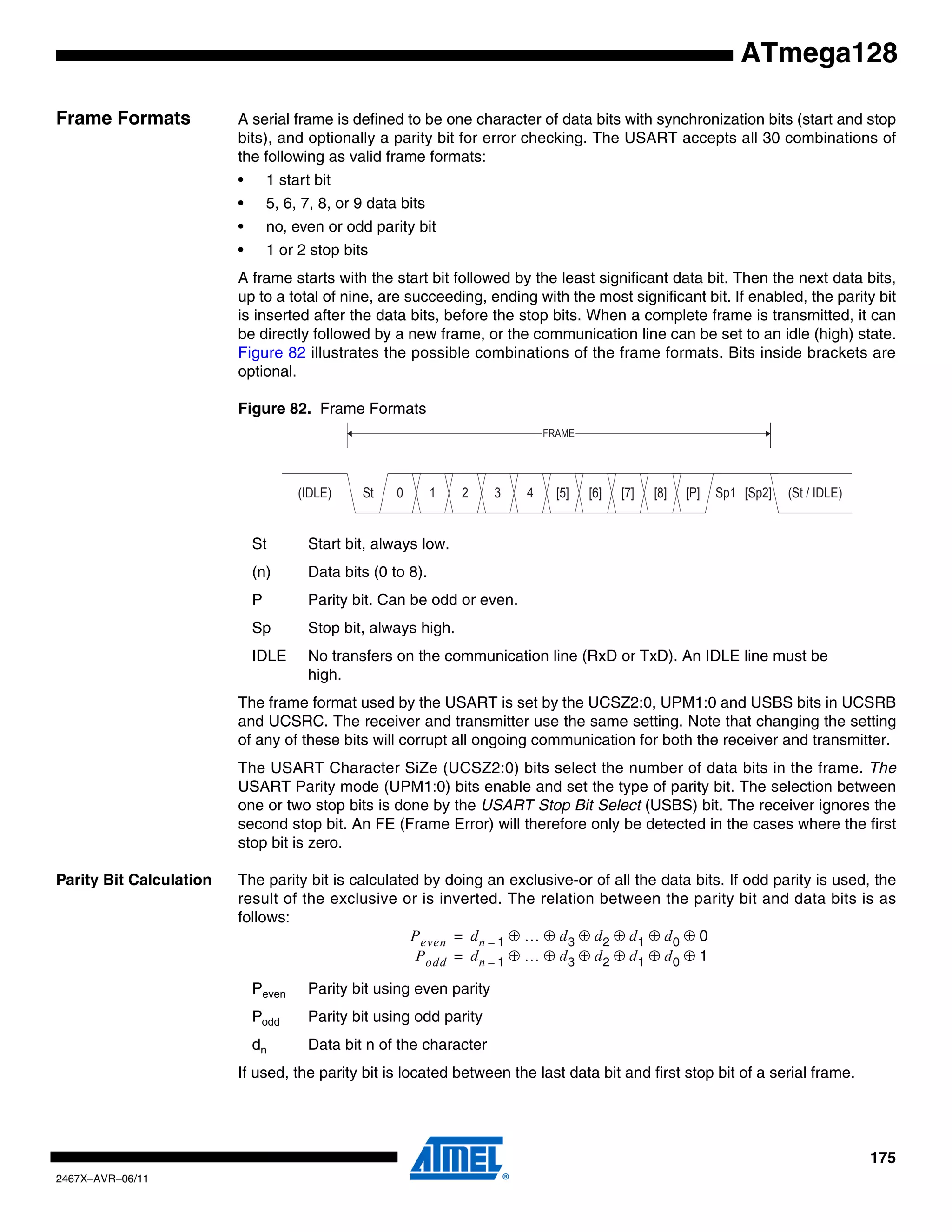 175
2467X–AVR–06/11
ATmega128
Frame Formats A serial frame is defined to be one character of data bits with synchronization bits (start and stop
bits), and optionally a parity bit for error checking. The USART accepts all 30 combinations of
the following as valid frame formats:
• 1 start bit
• 5, 6, 7, 8, or 9 data bits
• no, even or odd parity bit
• 1 or 2 stop bits
A frame starts with the start bit followed by the least significant data bit. Then the next data bits,
up to a total of nine, are succeeding, ending with the most significant bit. If enabled, the parity bit
is inserted after the data bits, before the stop bits. When a complete frame is transmitted, it can
be directly followed by a new frame, or the communication line can be set to an idle (high) state.
Figure 82 illustrates the possible combinations of the frame formats. Bits inside brackets are
optional.
Figure 82. Frame Formats
St Start bit, always low.
(n) Data bits (0 to 8).
P Parity bit. Can be odd or even.
Sp Stop bit, always high.
IDLE No transfers on the communication line (RxD or TxD). An IDLE line must be
high.
The frame format used by the USART is set by the UCSZ2:0, UPM1:0 and USBS bits in UCSRB
and UCSRC. The receiver and transmitter use the same setting. Note that changing the setting
of any of these bits will corrupt all ongoing communication for both the receiver and transmitter.
The USART Character SiZe (UCSZ2:0) bits select the number of data bits in the frame. The
USART Parity mode (UPM1:0) bits enable and set the type of parity bit. The selection between
one or two stop bits is done by the USART Stop Bit Select (USBS) bit. The receiver ignores the
second stop bit. An FE (Frame Error) will therefore only be detected in the cases where the first
stop bit is zero.
Parity Bit Calculation The parity bit is calculated by doing an exclusive-or of all the data bits. If odd parity is used, the
result of the exclusive or is inverted. The relation between the parity bit and data bits is as
follows:
Peven Parity bit using even parity
Podd Parity bit using odd parity
dn Data bit n of the character
If used, the parity bit is located between the last data bit and first stop bit of a serial frame.
10 2 3 4 [5] [6] [7] [8] [P]St Sp1 [Sp2] (St / IDLE)(IDLE)
FRAME
Peven dn 1– … d3 d2 d1 d0 0
Podd
⊕ ⊕ ⊕ ⊕ ⊕ ⊕
dn 1– … d3 d2 d1 d0 1⊕ ⊕ ⊕ ⊕ ⊕ ⊕
=
=
 