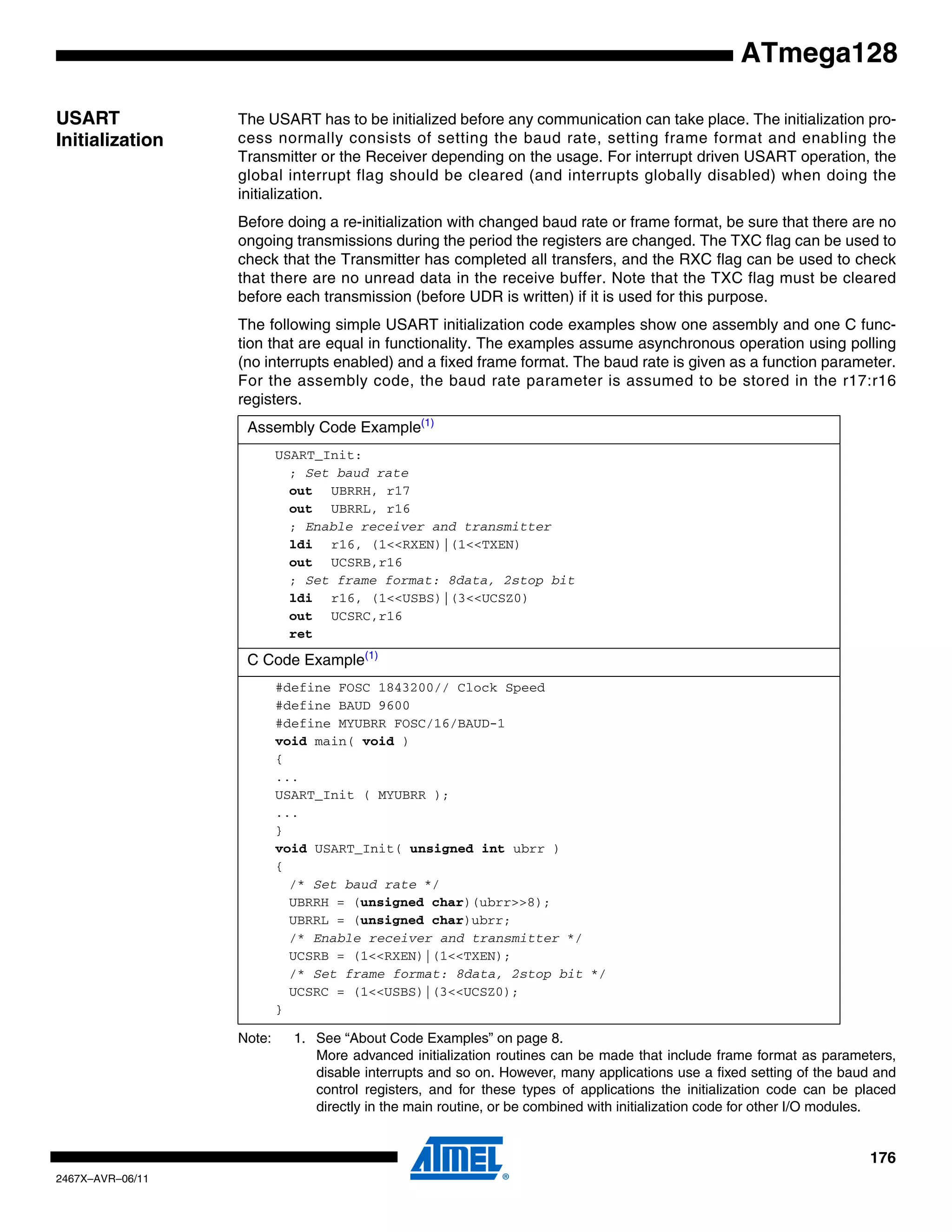 176
2467X–AVR–06/11
ATmega128
USART
Initialization
The USART has to be initialized before any communication can take place. The initialization pro-
cess normally consists of setting the baud rate, setting frame format and enabling the
Transmitter or the Receiver depending on the usage. For interrupt driven USART operation, the
global interrupt flag should be cleared (and interrupts globally disabled) when doing the
initialization.
Before doing a re-initialization with changed baud rate or frame format, be sure that there are no
ongoing transmissions during the period the registers are changed. The TXC flag can be used to
check that the Transmitter has completed all transfers, and the RXC flag can be used to check
that there are no unread data in the receive buffer. Note that the TXC flag must be cleared
before each transmission (before UDR is written) if it is used for this purpose.
The following simple USART initialization code examples show one assembly and one C func-
tion that are equal in functionality. The examples assume asynchronous operation using polling
(no interrupts enabled) and a fixed frame format. The baud rate is given as a function parameter.
For the assembly code, the baud rate parameter is assumed to be stored in the r17:r16
registers.
Note: 1. See “About Code Examples” on page 8.
More advanced initialization routines can be made that include frame format as parameters,
disable interrupts and so on. However, many applications use a fixed setting of the baud and
control registers, and for these types of applications the initialization code can be placed
directly in the main routine, or be combined with initialization code for other I/O modules.
Assembly Code Example(1)
USART_Init:
; Set baud rate
out UBRRH, r17
out UBRRL, r16
; Enable receiver and transmitter
ldi r16, (1<<RXEN)|(1<<TXEN)
out UCSRB,r16
; Set frame format: 8data, 2stop bit
ldi r16, (1<<USBS)|(3<<UCSZ0)
out UCSRC,r16
ret
C Code Example(1)
#define FOSC 1843200// Clock Speed
#define BAUD 9600
#define MYUBRR FOSC/16/BAUD-1
void main( void )
{
...
USART_Init ( MYUBRR );
...
}
void USART_Init( unsigned int ubrr )
{
/* Set baud rate */
UBRRH = (unsigned char)(ubrr>>8);
UBRRL = (unsigned char)ubrr;
/* Enable receiver and transmitter */
UCSRB = (1<<RXEN)|(1<<TXEN);
/* Set frame format: 8data, 2stop bit */
UCSRC = (1<<USBS)|(3<<UCSZ0);
}
 