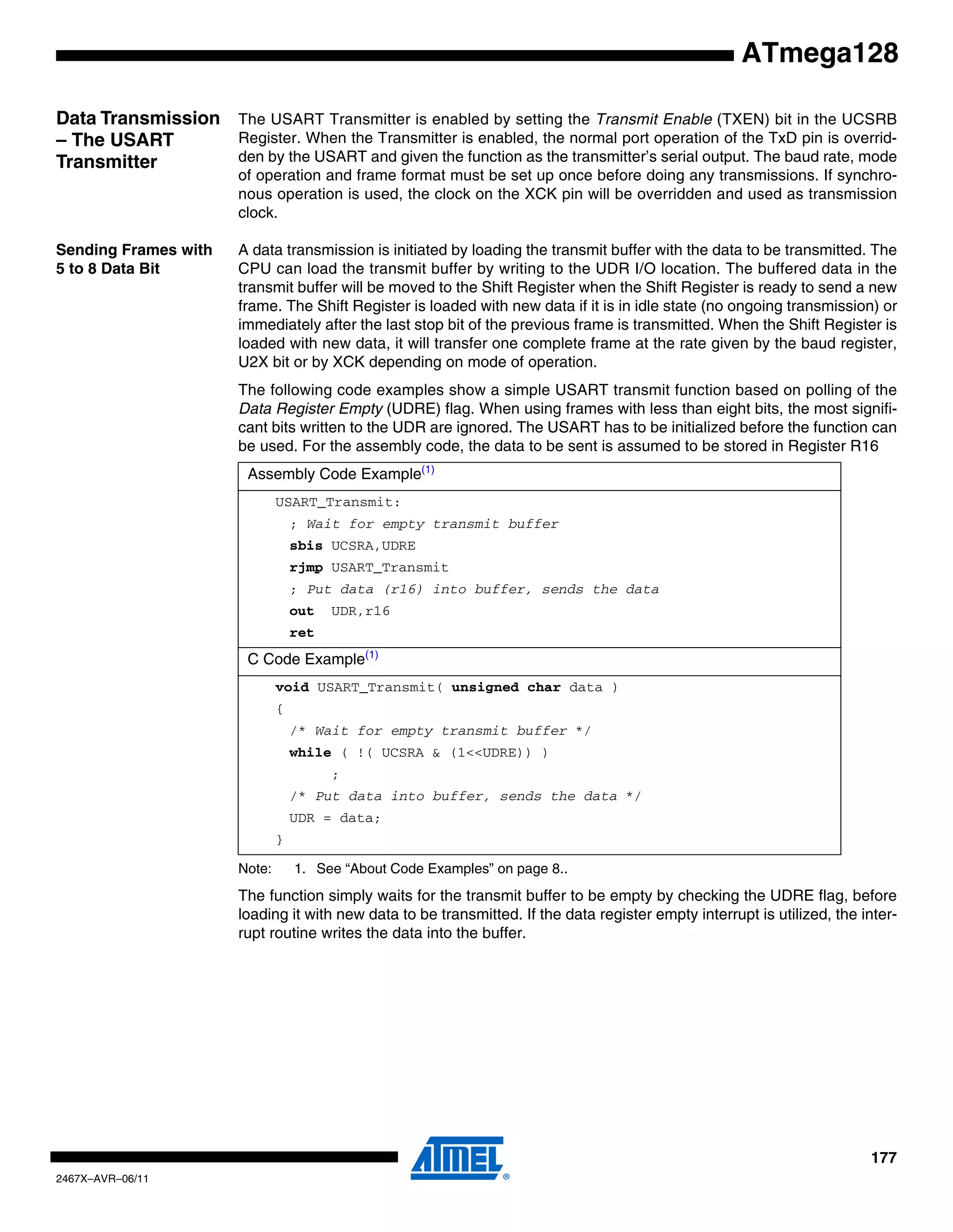 177
2467X–AVR–06/11
ATmega128
Data Transmission
– The USART
Transmitter
The USART Transmitter is enabled by setting the Transmit Enable (TXEN) bit in the UCSRB
Register. When the Transmitter is enabled, the normal port operation of the TxD pin is overrid-
den by the USART and given the function as the transmitter’s serial output. The baud rate, mode
of operation and frame format must be set up once before doing any transmissions. If synchro-
nous operation is used, the clock on the XCK pin will be overridden and used as transmission
clock.
Sending Frames with
5 to 8 Data Bit
A data transmission is initiated by loading the transmit buffer with the data to be transmitted. The
CPU can load the transmit buffer by writing to the UDR I/O location. The buffered data in the
transmit buffer will be moved to the Shift Register when the Shift Register is ready to send a new
frame. The Shift Register is loaded with new data if it is in idle state (no ongoing transmission) or
immediately after the last stop bit of the previous frame is transmitted. When the Shift Register is
loaded with new data, it will transfer one complete frame at the rate given by the baud register,
U2X bit or by XCK depending on mode of operation.
The following code examples show a simple USART transmit function based on polling of the
Data Register Empty (UDRE) flag. When using frames with less than eight bits, the most signifi-
cant bits written to the UDR are ignored. The USART has to be initialized before the function can
be used. For the assembly code, the data to be sent is assumed to be stored in Register R16
Note: 1. See “About Code Examples” on page 8..
The function simply waits for the transmit buffer to be empty by checking the UDRE flag, before
loading it with new data to be transmitted. If the data register empty interrupt is utilized, the inter-
rupt routine writes the data into the buffer.
Assembly Code Example(1)
USART_Transmit:
; Wait for empty transmit buffer
sbis UCSRA,UDRE
rjmp USART_Transmit
; Put data (r16) into buffer, sends the data
out UDR,r16
ret
C Code Example(1)
void USART_Transmit( unsigned char data )
{
/* Wait for empty transmit buffer */
while ( !( UCSRA & (1<<UDRE)) )
;
/* Put data into buffer, sends the data */
UDR = data;
}
 