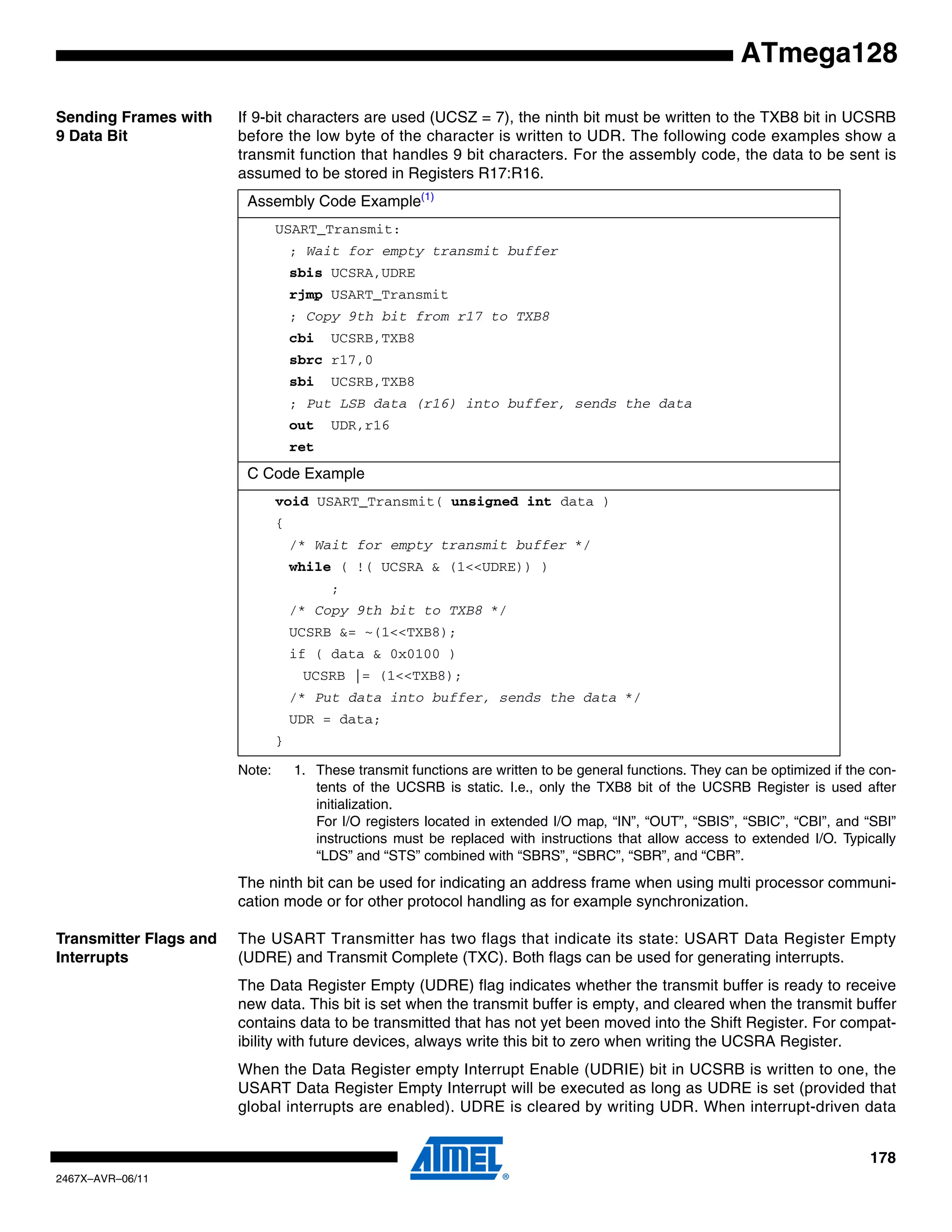 178
2467X–AVR–06/11
ATmega128
Sending Frames with
9 Data Bit
If 9-bit characters are used (UCSZ = 7), the ninth bit must be written to the TXB8 bit in UCSRB
before the low byte of the character is written to UDR. The following code examples show a
transmit function that handles 9 bit characters. For the assembly code, the data to be sent is
assumed to be stored in Registers R17:R16.
Note: 1. These transmit functions are written to be general functions. They can be optimized if the con-
tents of the UCSRB is static. I.e., only the TXB8 bit of the UCSRB Register is used after
initialization.
For I/O registers located in extended I/O map, “IN”, “OUT”, “SBIS”, “SBIC”, “CBI”, and “SBI”
instructions must be replaced with instructions that allow access to extended I/O. Typically
“LDS” and “STS” combined with “SBRS”, “SBRC”, “SBR”, and “CBR”.
The ninth bit can be used for indicating an address frame when using multi processor communi-
cation mode or for other protocol handling as for example synchronization.
Transmitter Flags and
Interrupts
The USART Transmitter has two flags that indicate its state: USART Data Register Empty
(UDRE) and Transmit Complete (TXC). Both flags can be used for generating interrupts.
The Data Register Empty (UDRE) flag indicates whether the transmit buffer is ready to receive
new data. This bit is set when the transmit buffer is empty, and cleared when the transmit buffer
contains data to be transmitted that has not yet been moved into the Shift Register. For compat-
ibility with future devices, always write this bit to zero when writing the UCSRA Register.
When the Data Register empty Interrupt Enable (UDRIE) bit in UCSRB is written to one, the
USART Data Register Empty Interrupt will be executed as long as UDRE is set (provided that
global interrupts are enabled). UDRE is cleared by writing UDR. When interrupt-driven data
Assembly Code Example(1)
USART_Transmit:
; Wait for empty transmit buffer
sbis UCSRA,UDRE
rjmp USART_Transmit
; Copy 9th bit from r17 to TXB8
cbi UCSRB,TXB8
sbrc r17,0
sbi UCSRB,TXB8
; Put LSB data (r16) into buffer, sends the data
out UDR,r16
ret
C Code Example
void USART_Transmit( unsigned int data )
{
/* Wait for empty transmit buffer */
while ( !( UCSRA & (1<<UDRE)) )
;
/* Copy 9th bit to TXB8 */
UCSRB &= ~(1<<TXB8);
if ( data & 0x0100 )
UCSRB |= (1<<TXB8);
/* Put data into buffer, sends the data */
UDR = data;
}
 