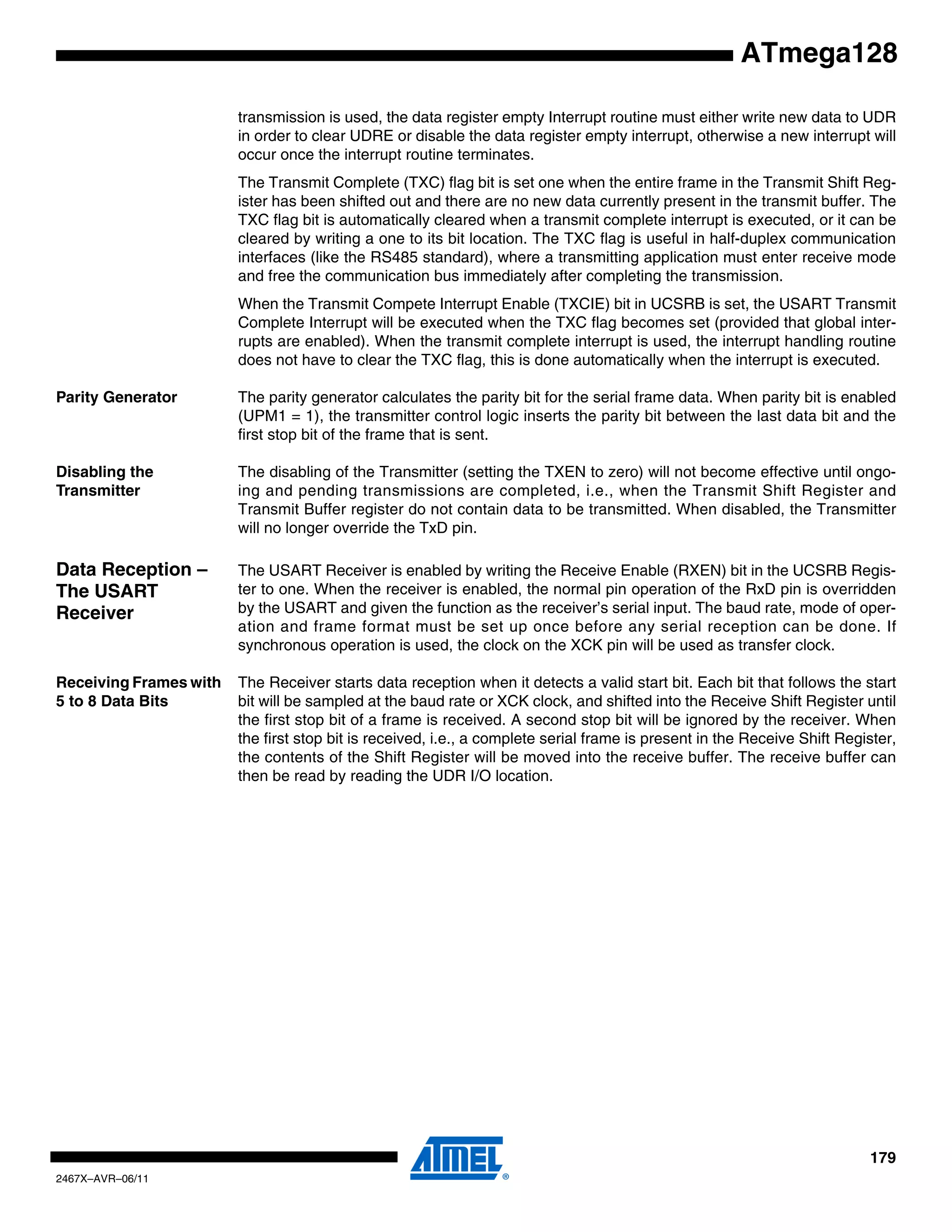 179
2467X–AVR–06/11
ATmega128
transmission is used, the data register empty Interrupt routine must either write new data to UDR
in order to clear UDRE or disable the data register empty interrupt, otherwise a new interrupt will
occur once the interrupt routine terminates.
The Transmit Complete (TXC) flag bit is set one when the entire frame in the Transmit Shift Reg-
ister has been shifted out and there are no new data currently present in the transmit buffer. The
TXC flag bit is automatically cleared when a transmit complete interrupt is executed, or it can be
cleared by writing a one to its bit location. The TXC flag is useful in half-duplex communication
interfaces (like the RS485 standard), where a transmitting application must enter receive mode
and free the communication bus immediately after completing the transmission.
When the Transmit Compete Interrupt Enable (TXCIE) bit in UCSRB is set, the USART Transmit
Complete Interrupt will be executed when the TXC flag becomes set (provided that global inter-
rupts are enabled). When the transmit complete interrupt is used, the interrupt handling routine
does not have to clear the TXC flag, this is done automatically when the interrupt is executed.
Parity Generator The parity generator calculates the parity bit for the serial frame data. When parity bit is enabled
(UPM1 = 1), the transmitter control logic inserts the parity bit between the last data bit and the
first stop bit of the frame that is sent.
Disabling the
Transmitter
The disabling of the Transmitter (setting the TXEN to zero) will not become effective until ongo-
ing and pending transmissions are completed, i.e., when the Transmit Shift Register and
Transmit Buffer register do not contain data to be transmitted. When disabled, the Transmitter
will no longer override the TxD pin.
Data Reception –
The USART
Receiver
The USART Receiver is enabled by writing the Receive Enable (RXEN) bit in the UCSRB Regis-
ter to one. When the receiver is enabled, the normal pin operation of the RxD pin is overridden
by the USART and given the function as the receiver’s serial input. The baud rate, mode of oper-
ation and frame format must be set up once before any serial reception can be done. If
synchronous operation is used, the clock on the XCK pin will be used as transfer clock.
Receiving Frames with
5 to 8 Data Bits
The Receiver starts data reception when it detects a valid start bit. Each bit that follows the start
bit will be sampled at the baud rate or XCK clock, and shifted into the Receive Shift Register until
the first stop bit of a frame is received. A second stop bit will be ignored by the receiver. When
the first stop bit is received, i.e., a complete serial frame is present in the Receive Shift Register,
the contents of the Shift Register will be moved into the receive buffer. The receive buffer can
then be read by reading the UDR I/O location.
 