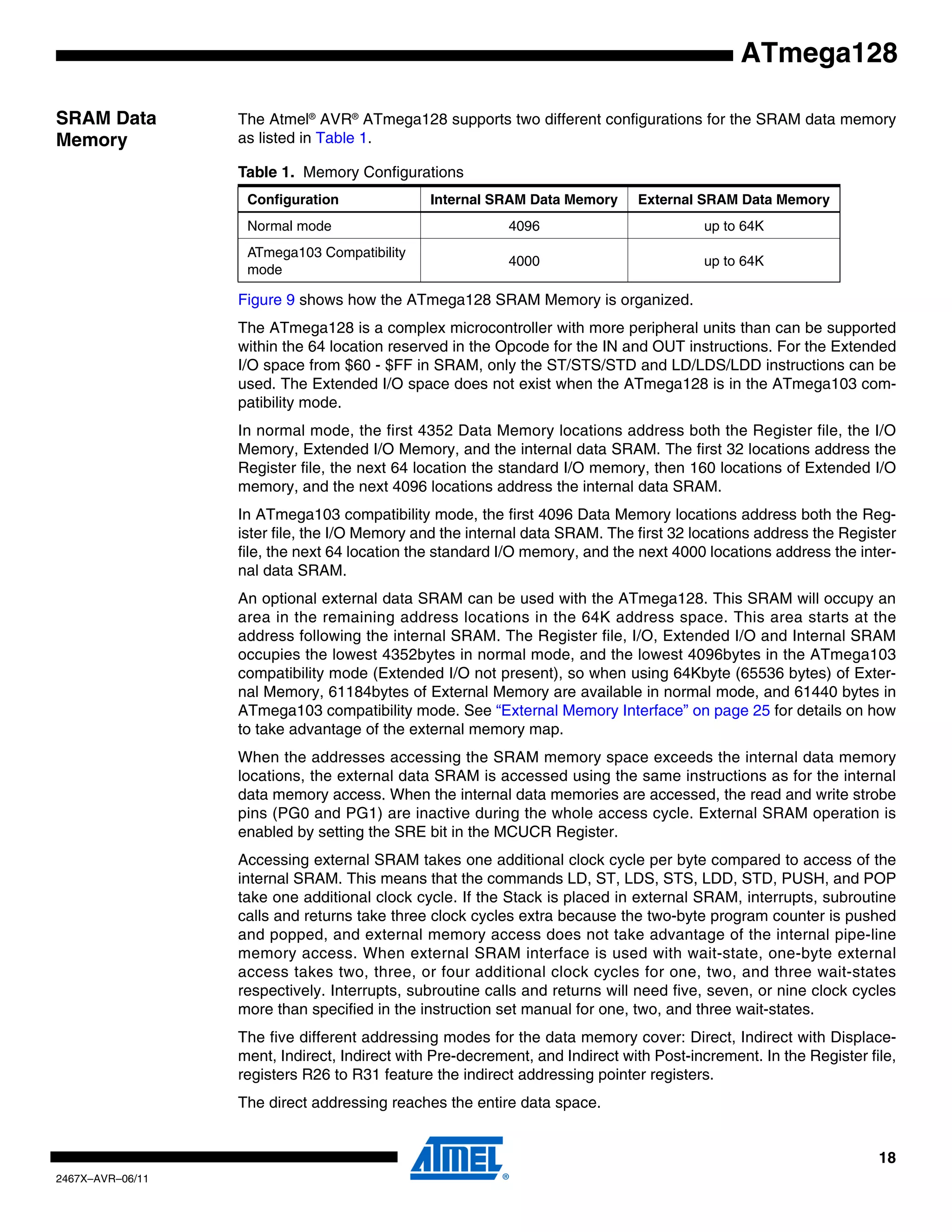 18
2467X–AVR–06/11
ATmega128
SRAM Data
Memory
The Atmel®
AVR®
ATmega128 supports two different configurations for the SRAM data memory
as listed in Table 1.
Figure 9 shows how the ATmega128 SRAM Memory is organized.
The ATmega128 is a complex microcontroller with more peripheral units than can be supported
within the 64 location reserved in the Opcode for the IN and OUT instructions. For the Extended
I/O space from $60 - $FF in SRAM, only the ST/STS/STD and LD/LDS/LDD instructions can be
used. The Extended I/O space does not exist when the ATmega128 is in the ATmega103 com-
patibility mode.
In normal mode, the first 4352 Data Memory locations address both the Register file, the I/O
Memory, Extended I/O Memory, and the internal data SRAM. The first 32 locations address the
Register file, the next 64 location the standard I/O memory, then 160 locations of Extended I/O
memory, and the next 4096 locations address the internal data SRAM.
In ATmega103 compatibility mode, the first 4096 Data Memory locations address both the Reg-
ister file, the I/O Memory and the internal data SRAM. The first 32 locations address the Register
file, the next 64 location the standard I/O memory, and the next 4000 locations address the inter-
nal data SRAM.
An optional external data SRAM can be used with the ATmega128. This SRAM will occupy an
area in the remaining address locations in the 64K address space. This area starts at the
address following the internal SRAM. The Register file, I/O, Extended I/O and Internal SRAM
occupies the lowest 4352bytes in normal mode, and the lowest 4096bytes in the ATmega103
compatibility mode (Extended I/O not present), so when using 64Kbyte (65536 bytes) of Exter-
nal Memory, 61184bytes of External Memory are available in normal mode, and 61440 bytes in
ATmega103 compatibility mode. See “External Memory Interface” on page 25 for details on how
to take advantage of the external memory map.
When the addresses accessing the SRAM memory space exceeds the internal data memory
locations, the external data SRAM is accessed using the same instructions as for the internal
data memory access. When the internal data memories are accessed, the read and write strobe
pins (PG0 and PG1) are inactive during the whole access cycle. External SRAM operation is
enabled by setting the SRE bit in the MCUCR Register.
Accessing external SRAM takes one additional clock cycle per byte compared to access of the
internal SRAM. This means that the commands LD, ST, LDS, STS, LDD, STD, PUSH, and POP
take one additional clock cycle. If the Stack is placed in external SRAM, interrupts, subroutine
calls and returns take three clock cycles extra because the two-byte program counter is pushed
and popped, and external memory access does not take advantage of the internal pipe-line
memory access. When external SRAM interface is used with wait-state, one-byte external
access takes two, three, or four additional clock cycles for one, two, and three wait-states
respectively. Interrupts, subroutine calls and returns will need five, seven, or nine clock cycles
more than specified in the instruction set manual for one, two, and three wait-states.
The five different addressing modes for the data memory cover: Direct, Indirect with Displace-
ment, Indirect, Indirect with Pre-decrement, and Indirect with Post-increment. In the Register file,
registers R26 to R31 feature the indirect addressing pointer registers.
The direct addressing reaches the entire data space.
Table 1. Memory Configurations
Configuration Internal SRAM Data Memory External SRAM Data Memory
Normal mode 4096 up to 64K
ATmega103 Compatibility
mode
4000 up to 64K
 