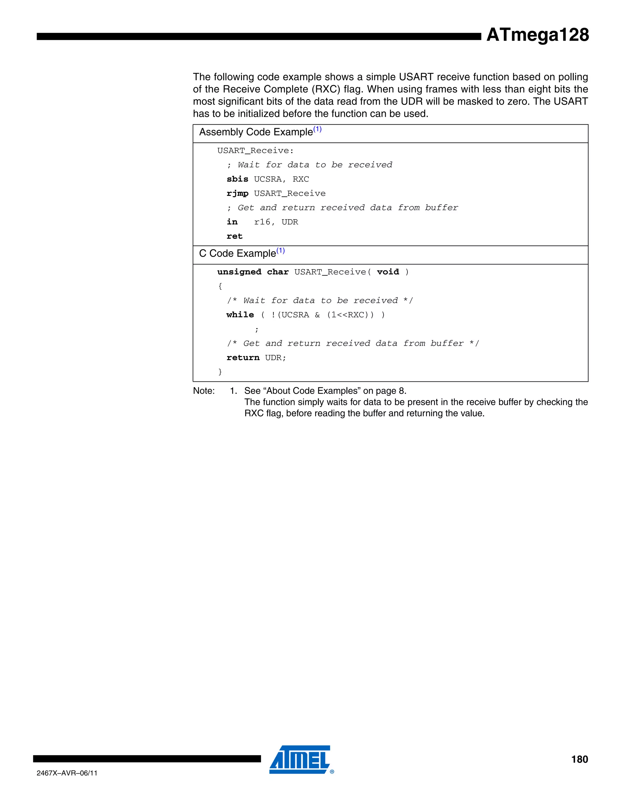 180
2467X–AVR–06/11
ATmega128
The following code example shows a simple USART receive function based on polling
of the Receive Complete (RXC) flag. When using frames with less than eight bits the
most significant bits of the data read from the UDR will be masked to zero. The USART
has to be initialized before the function can be used.
Note: 1. See “About Code Examples” on page 8.
The function simply waits for data to be present in the receive buffer by checking the
RXC flag, before reading the buffer and returning the value.
Assembly Code Example(1)
USART_Receive:
; Wait for data to be received
sbis UCSRA, RXC
rjmp USART_Receive
; Get and return received data from buffer
in r16, UDR
ret
C Code Example(1)
unsigned char USART_Receive( void )
{
/* Wait for data to be received */
while ( !(UCSRA & (1<<RXC)) )
;
/* Get and return received data from buffer */
return UDR;
}
 