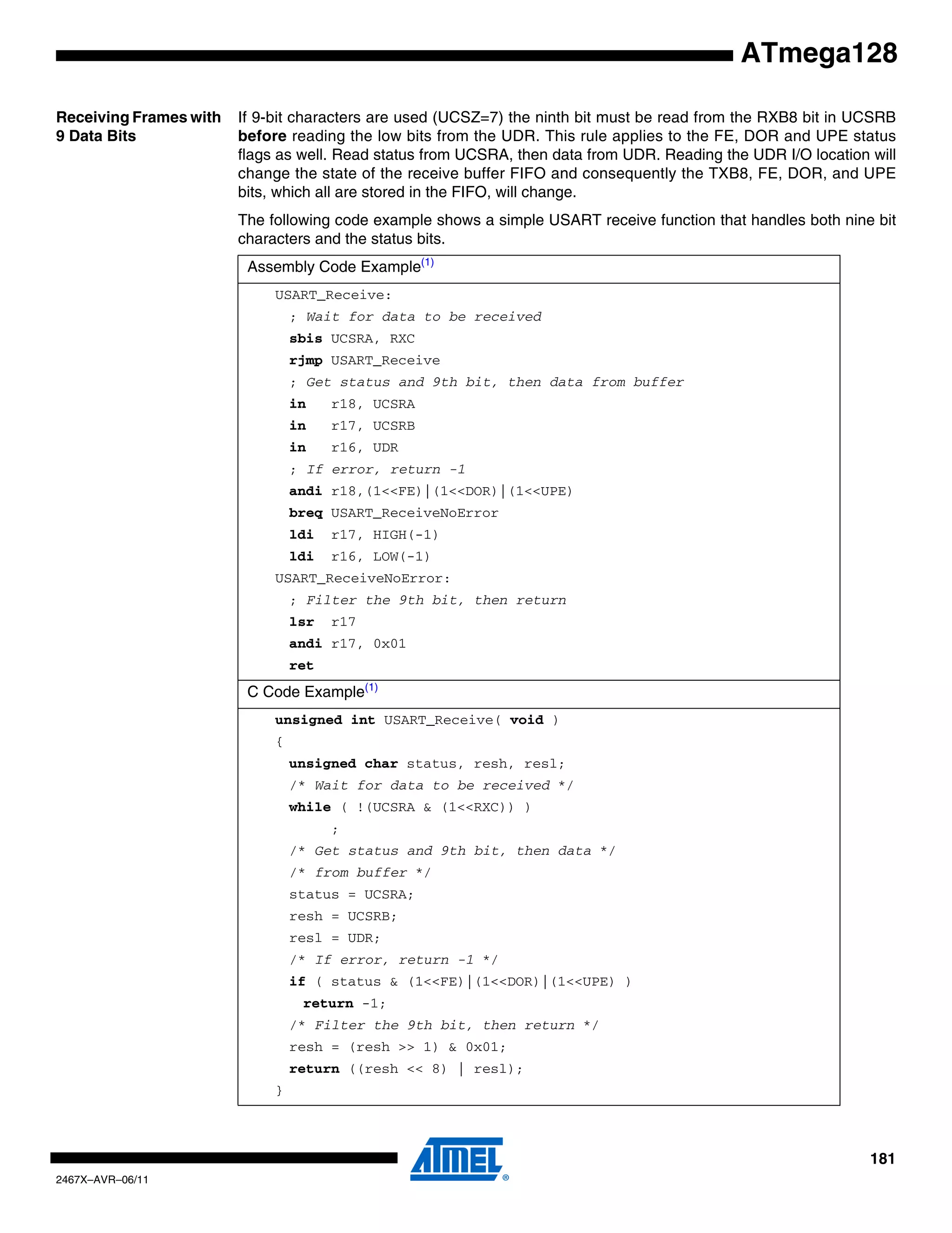181
2467X–AVR–06/11
ATmega128
Receiving Frames with
9 Data Bits
If 9-bit characters are used (UCSZ=7) the ninth bit must be read from the RXB8 bit in UCSRB
before reading the low bits from the UDR. This rule applies to the FE, DOR and UPE status
flags as well. Read status from UCSRA, then data from UDR. Reading the UDR I/O location will
change the state of the receive buffer FIFO and consequently the TXB8, FE, DOR, and UPE
bits, which all are stored in the FIFO, will change.
The following code example shows a simple USART receive function that handles both nine bit
characters and the status bits.
Assembly Code Example(1)
USART_Receive:
; Wait for data to be received
sbis UCSRA, RXC
rjmp USART_Receive
; Get status and 9th bit, then data from buffer
in r18, UCSRA
in r17, UCSRB
in r16, UDR
; If error, return -1
andi r18,(1<<FE)|(1<<DOR)|(1<<UPE)
breq USART_ReceiveNoError
ldi r17, HIGH(-1)
ldi r16, LOW(-1)
USART_ReceiveNoError:
; Filter the 9th bit, then return
lsr r17
andi r17, 0x01
ret
C Code Example(1)
unsigned int USART_Receive( void )
{
unsigned char status, resh, resl;
/* Wait for data to be received */
while ( !(UCSRA & (1<<RXC)) )
;
/* Get status and 9th bit, then data */
/* from buffer */
status = UCSRA;
resh = UCSRB;
resl = UDR;
/* If error, return -1 */
if ( status & (1<<FE)|(1<<DOR)|(1<<UPE) )
return -1;
/* Filter the 9th bit, then return */
resh = (resh >> 1) & 0x01;
return ((resh << 8) | resl);
}
 