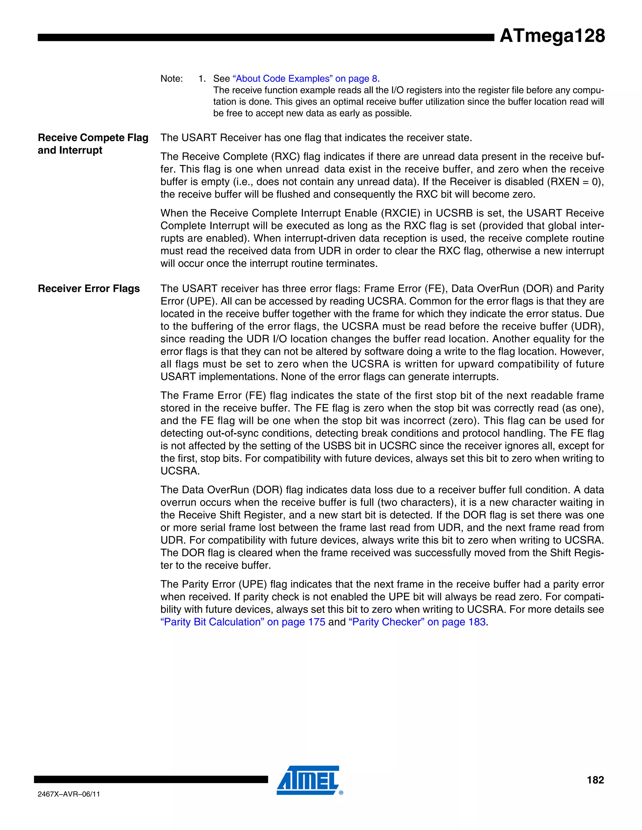 182
2467X–AVR–06/11
ATmega128
Note: 1. See “About Code Examples” on page 8.
The receive function example reads all the I/O registers into the register file before any compu-
tation is done. This gives an optimal receive buffer utilization since the buffer location read will
be free to accept new data as early as possible.
Receive Compete Flag
and Interrupt
The USART Receiver has one flag that indicates the receiver state.
The Receive Complete (RXC) flag indicates if there are unread data present in the receive buf-
fer. This flag is one when unread data exist in the receive buffer, and zero when the receive
buffer is empty (i.e., does not contain any unread data). If the Receiver is disabled (RXEN = 0),
the receive buffer will be flushed and consequently the RXC bit will become zero.
When the Receive Complete Interrupt Enable (RXCIE) in UCSRB is set, the USART Receive
Complete Interrupt will be executed as long as the RXC flag is set (provided that global inter-
rupts are enabled). When interrupt-driven data reception is used, the receive complete routine
must read the received data from UDR in order to clear the RXC flag, otherwise a new interrupt
will occur once the interrupt routine terminates.
Receiver Error Flags The USART receiver has three error flags: Frame Error (FE), Data OverRun (DOR) and Parity
Error (UPE). All can be accessed by reading UCSRA. Common for the error flags is that they are
located in the receive buffer together with the frame for which they indicate the error status. Due
to the buffering of the error flags, the UCSRA must be read before the receive buffer (UDR),
since reading the UDR I/O location changes the buffer read location. Another equality for the
error flags is that they can not be altered by software doing a write to the flag location. However,
all flags must be set to zero when the UCSRA is written for upward compatibility of future
USART implementations. None of the error flags can generate interrupts.
The Frame Error (FE) flag indicates the state of the first stop bit of the next readable frame
stored in the receive buffer. The FE flag is zero when the stop bit was correctly read (as one),
and the FE flag will be one when the stop bit was incorrect (zero). This flag can be used for
detecting out-of-sync conditions, detecting break conditions and protocol handling. The FE flag
is not affected by the setting of the USBS bit in UCSRC since the receiver ignores all, except for
the first, stop bits. For compatibility with future devices, always set this bit to zero when writing to
UCSRA.
The Data OverRun (DOR) flag indicates data loss due to a receiver buffer full condition. A data
overrun occurs when the receive buffer is full (two characters), it is a new character waiting in
the Receive Shift Register, and a new start bit is detected. If the DOR flag is set there was one
or more serial frame lost between the frame last read from UDR, and the next frame read from
UDR. For compatibility with future devices, always write this bit to zero when writing to UCSRA.
The DOR flag is cleared when the frame received was successfully moved from the Shift Regis-
ter to the receive buffer.
The Parity Error (UPE) flag indicates that the next frame in the receive buffer had a parity error
when received. If parity check is not enabled the UPE bit will always be read zero. For compati-
bility with future devices, always set this bit to zero when writing to UCSRA. For more details see
“Parity Bit Calculation” on page 175 and “Parity Checker” on page 183.
 