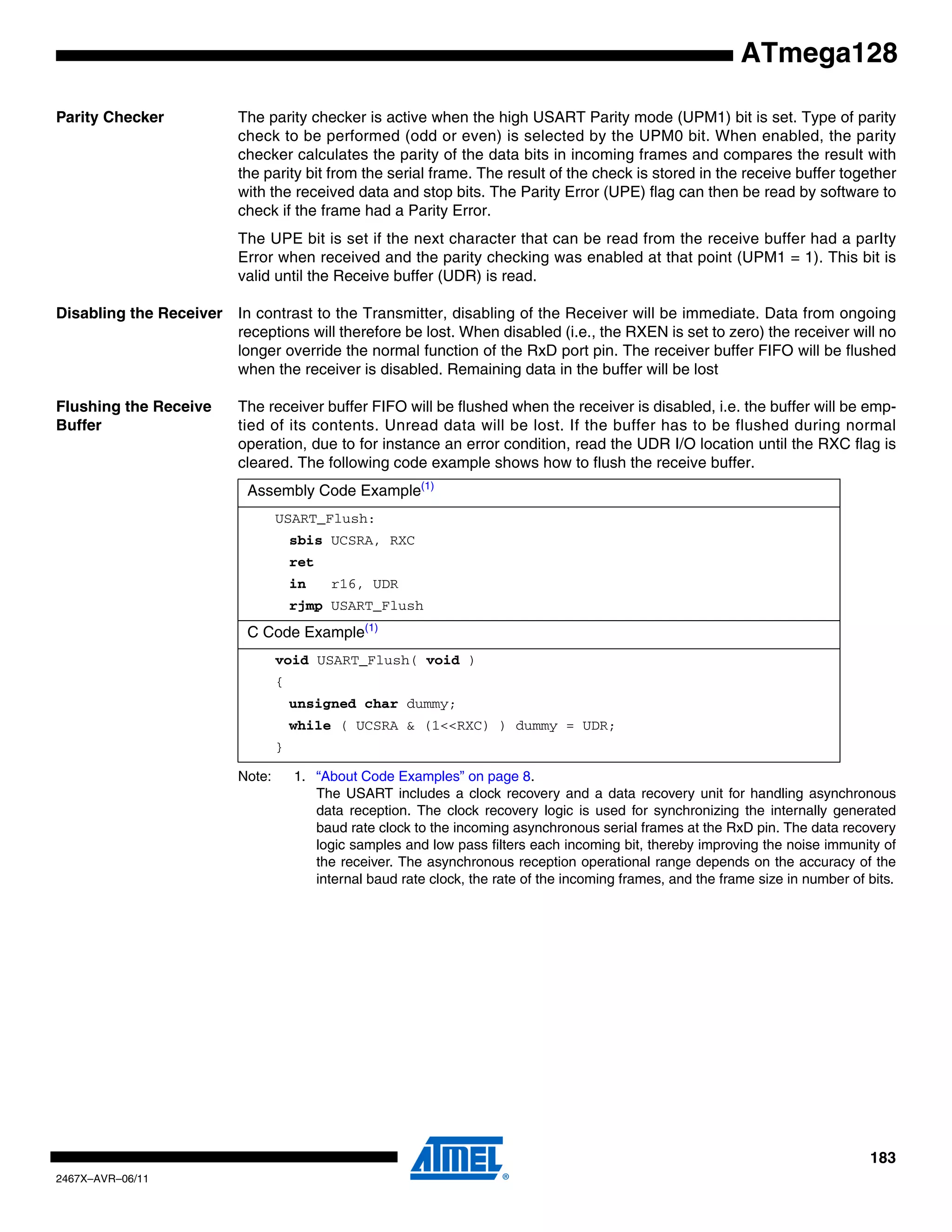 183
2467X–AVR–06/11
ATmega128
Parity Checker The parity checker is active when the high USART Parity mode (UPM1) bit is set. Type of parity
check to be performed (odd or even) is selected by the UPM0 bit. When enabled, the parity
checker calculates the parity of the data bits in incoming frames and compares the result with
the parity bit from the serial frame. The result of the check is stored in the receive buffer together
with the received data and stop bits. The Parity Error (UPE) flag can then be read by software to
check if the frame had a Parity Error.
The UPE bit is set if the next character that can be read from the receive buffer had a parIty
Error when received and the parity checking was enabled at that point (UPM1 = 1). This bit is
valid until the Receive buffer (UDR) is read.
Disabling the Receiver In contrast to the Transmitter, disabling of the Receiver will be immediate. Data from ongoing
receptions will therefore be lost. When disabled (i.e., the RXEN is set to zero) the receiver will no
longer override the normal function of the RxD port pin. The receiver buffer FIFO will be flushed
when the receiver is disabled. Remaining data in the buffer will be lost
Flushing the Receive
Buffer
The receiver buffer FIFO will be flushed when the receiver is disabled, i.e. the buffer will be emp-
tied of its contents. Unread data will be lost. If the buffer has to be flushed during normal
operation, due to for instance an error condition, read the UDR I/O location until the RXC flag is
cleared. The following code example shows how to flush the receive buffer.
Note: 1. “About Code Examples” on page 8.
The USART includes a clock recovery and a data recovery unit for handling asynchronous
data reception. The clock recovery logic is used for synchronizing the internally generated
baud rate clock to the incoming asynchronous serial frames at the RxD pin. The data recovery
logic samples and low pass filters each incoming bit, thereby improving the noise immunity of
the receiver. The asynchronous reception operational range depends on the accuracy of the
internal baud rate clock, the rate of the incoming frames, and the frame size in number of bits.
Assembly Code Example(1)
USART_Flush:
sbis UCSRA, RXC
ret
in r16, UDR
rjmp USART_Flush
C Code Example(1)
void USART_Flush( void )
{
unsigned char dummy;
while ( UCSRA & (1<<RXC) ) dummy = UDR;
}
 