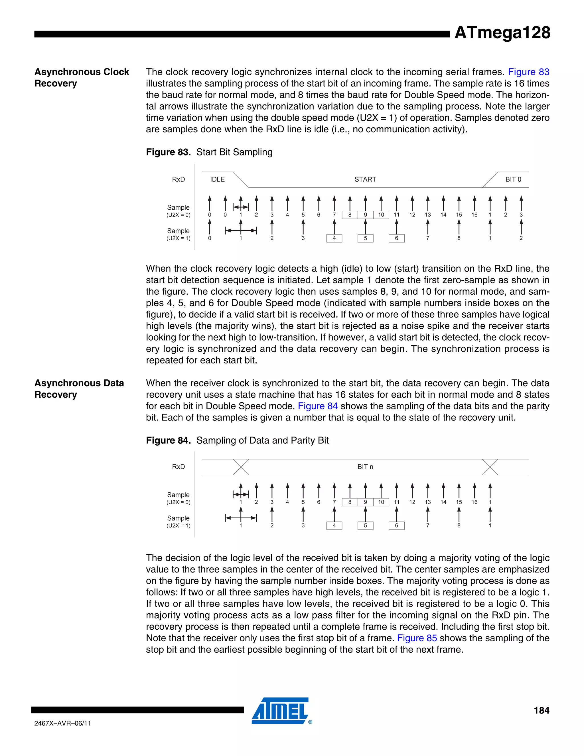 184
2467X–AVR–06/11
ATmega128
Asynchronous Clock
Recovery
The clock recovery logic synchronizes internal clock to the incoming serial frames. Figure 83
illustrates the sampling process of the start bit of an incoming frame. The sample rate is 16 times
the baud rate for normal mode, and 8 times the baud rate for Double Speed mode. The horizon-
tal arrows illustrate the synchronization variation due to the sampling process. Note the larger
time variation when using the double speed mode (U2X = 1) of operation. Samples denoted zero
are samples done when the RxD line is idle (i.e., no communication activity).
Figure 83. Start Bit Sampling
When the clock recovery logic detects a high (idle) to low (start) transition on the RxD line, the
start bit detection sequence is initiated. Let sample 1 denote the first zero-sample as shown in
the figure. The clock recovery logic then uses samples 8, 9, and 10 for normal mode, and sam-
ples 4, 5, and 6 for Double Speed mode (indicated with sample numbers inside boxes on the
figure), to decide if a valid start bit is received. If two or more of these three samples have logical
high levels (the majority wins), the start bit is rejected as a noise spike and the receiver starts
looking for the next high to low-transition. If however, a valid start bit is detected, the clock recov-
ery logic is synchronized and the data recovery can begin. The synchronization process is
repeated for each start bit.
Asynchronous Data
Recovery
When the receiver clock is synchronized to the start bit, the data recovery can begin. The data
recovery unit uses a state machine that has 16 states for each bit in normal mode and 8 states
for each bit in Double Speed mode. Figure 84 shows the sampling of the data bits and the parity
bit. Each of the samples is given a number that is equal to the state of the recovery unit.
Figure 84. Sampling of Data and Parity Bit
The decision of the logic level of the received bit is taken by doing a majority voting of the logic
value to the three samples in the center of the received bit. The center samples are emphasized
on the figure by having the sample number inside boxes. The majority voting process is done as
follows: If two or all three samples have high levels, the received bit is registered to be a logic 1.
If two or all three samples have low levels, the received bit is registered to be a logic 0. This
majority voting process acts as a low pass filter for the incoming signal on the RxD pin. The
recovery process is then repeated until a complete frame is received. Including the first stop bit.
Note that the receiver only uses the first stop bit of a frame. Figure 85 shows the sampling of the
stop bit and the earliest possible beginning of the start bit of the next frame.
1 2 3 4 5 6 7 8 9 10 11 12 13 14 15 16 1 2
STARTIDLE
00
BIT 0
3
1 2 3 4 5 6 7 8 1 20
RxD
Sample
(U2X = 0)
Sample
(U2X = 1)
1 2 3 4 5 6 7 8 9 10 11 12 13 14 15 16 1
BIT n
1 2 3 4 5 6 7 8 1
RxD
Sample
(U2X = 0)
Sample
(U2X = 1)
 
