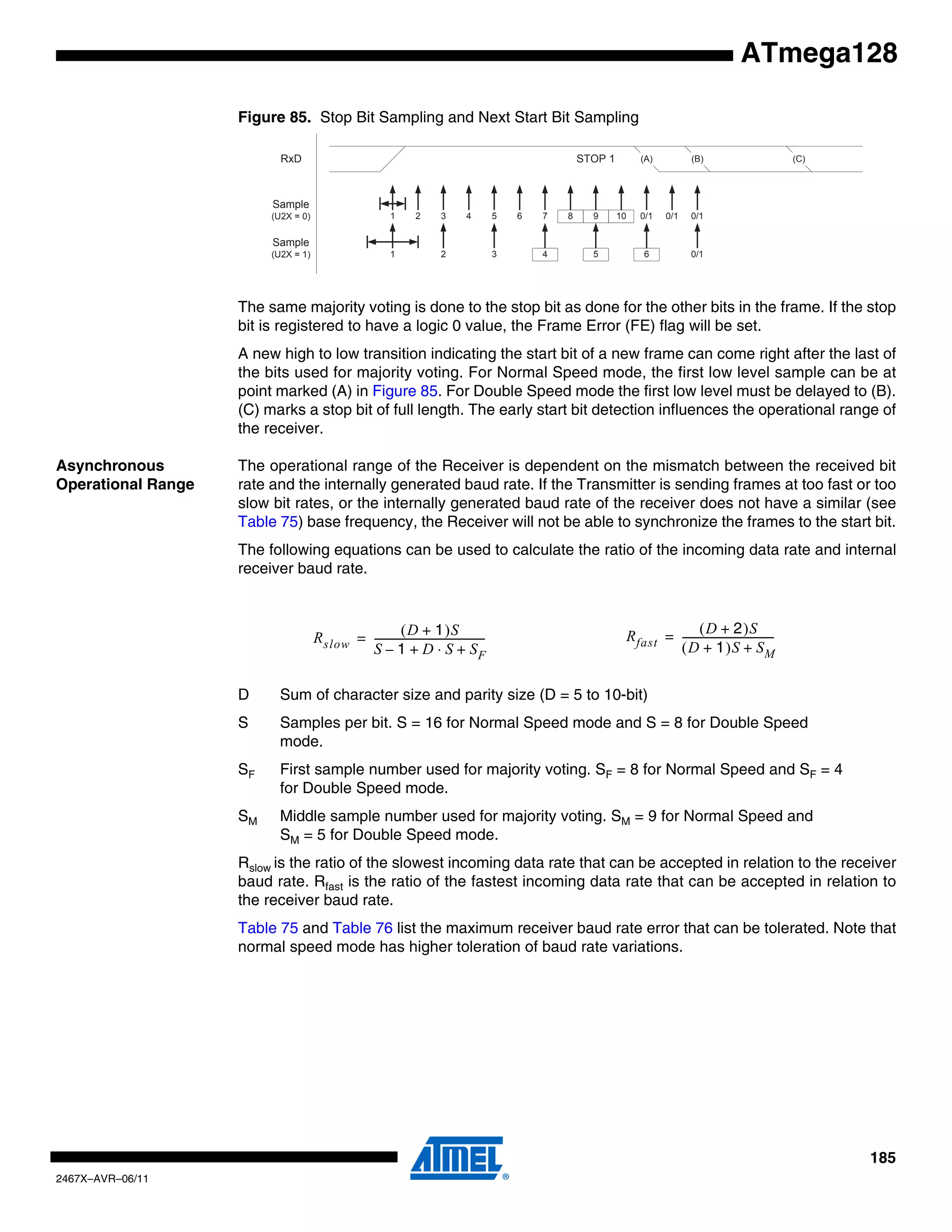 185
2467X–AVR–06/11
ATmega128
Figure 85. Stop Bit Sampling and Next Start Bit Sampling
The same majority voting is done to the stop bit as done for the other bits in the frame. If the stop
bit is registered to have a logic 0 value, the Frame Error (FE) flag will be set.
A new high to low transition indicating the start bit of a new frame can come right after the last of
the bits used for majority voting. For Normal Speed mode, the first low level sample can be at
point marked (A) in Figure 85. For Double Speed mode the first low level must be delayed to (B).
(C) marks a stop bit of full length. The early start bit detection influences the operational range of
the receiver.
Asynchronous
Operational Range
The operational range of the Receiver is dependent on the mismatch between the received bit
rate and the internally generated baud rate. If the Transmitter is sending frames at too fast or too
slow bit rates, or the internally generated baud rate of the receiver does not have a similar (see
Table 75) base frequency, the Receiver will not be able to synchronize the frames to the start bit.
The following equations can be used to calculate the ratio of the incoming data rate and internal
receiver baud rate.
D Sum of character size and parity size (D = 5 to 10-bit)
S Samples per bit. S = 16 for Normal Speed mode and S = 8 for Double Speed
mode.
SF First sample number used for majority voting. SF = 8 for Normal Speed and SF = 4
for Double Speed mode.
SM Middle sample number used for majority voting. SM = 9 for Normal Speed and
SM = 5 for Double Speed mode.
Rslow is the ratio of the slowest incoming data rate that can be accepted in relation to the receiver
baud rate. Rfast is the ratio of the fastest incoming data rate that can be accepted in relation to
the receiver baud rate.
Table 75 and Table 76 list the maximum receiver baud rate error that can be tolerated. Note that
normal speed mode has higher toleration of baud rate variations.
1 2 3 4 5 6 7 8 9 10 0/1 0/1 0/1
STOP 1
1 2 3 4 5 6 0/1
RxD
Sample
(U2X = 0)
Sample
(U2X = 1)
(A) (B) (C)
Rslow
D 1+( )S
S 1– D S⋅ SF+ +
-------------------------------------------= Rfast
D 2+( )S
D 1+( )S SM+
-----------------------------------=
 