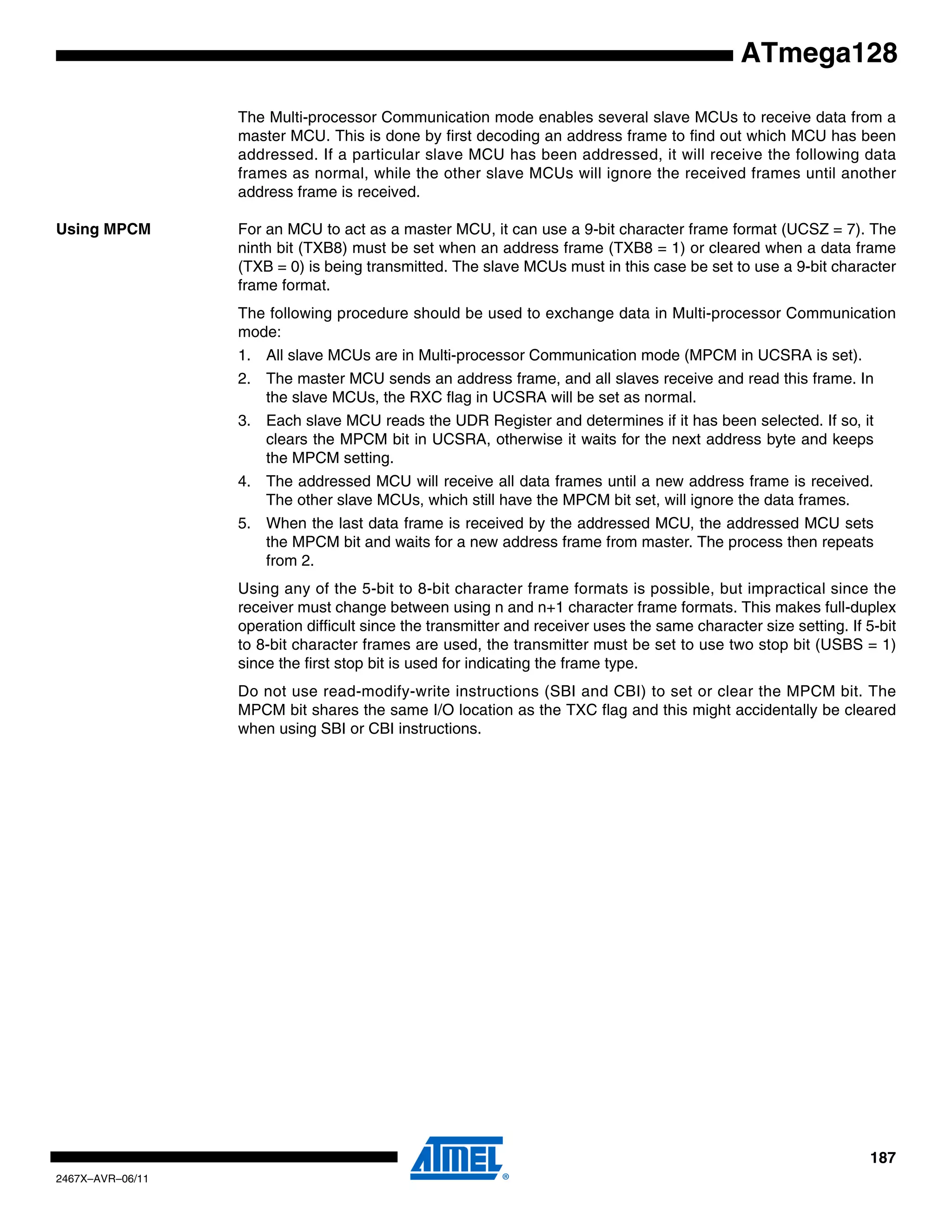187
2467X–AVR–06/11
ATmega128
The Multi-processor Communication mode enables several slave MCUs to receive data from a
master MCU. This is done by first decoding an address frame to find out which MCU has been
addressed. If a particular slave MCU has been addressed, it will receive the following data
frames as normal, while the other slave MCUs will ignore the received frames until another
address frame is received.
Using MPCM For an MCU to act as a master MCU, it can use a 9-bit character frame format (UCSZ = 7). The
ninth bit (TXB8) must be set when an address frame (TXB8 = 1) or cleared when a data frame
(TXB = 0) is being transmitted. The slave MCUs must in this case be set to use a 9-bit character
frame format.
The following procedure should be used to exchange data in Multi-processor Communication
mode:
1. All slave MCUs are in Multi-processor Communication mode (MPCM in UCSRA is set).
2. The master MCU sends an address frame, and all slaves receive and read this frame. In
the slave MCUs, the RXC flag in UCSRA will be set as normal.
3. Each slave MCU reads the UDR Register and determines if it has been selected. If so, it
clears the MPCM bit in UCSRA, otherwise it waits for the next address byte and keeps
the MPCM setting.
4. The addressed MCU will receive all data frames until a new address frame is received.
The other slave MCUs, which still have the MPCM bit set, will ignore the data frames.
5. When the last data frame is received by the addressed MCU, the addressed MCU sets
the MPCM bit and waits for a new address frame from master. The process then repeats
from 2.
Using any of the 5-bit to 8-bit character frame formats is possible, but impractical since the
receiver must change between using n and n+1 character frame formats. This makes full-duplex
operation difficult since the transmitter and receiver uses the same character size setting. If 5-bit
to 8-bit character frames are used, the transmitter must be set to use two stop bit (USBS = 1)
since the first stop bit is used for indicating the frame type.
Do not use read-modify-write instructions (SBI and CBI) to set or clear the MPCM bit. The
MPCM bit shares the same I/O location as the TXC flag and this might accidentally be cleared
when using SBI or CBI instructions.
 