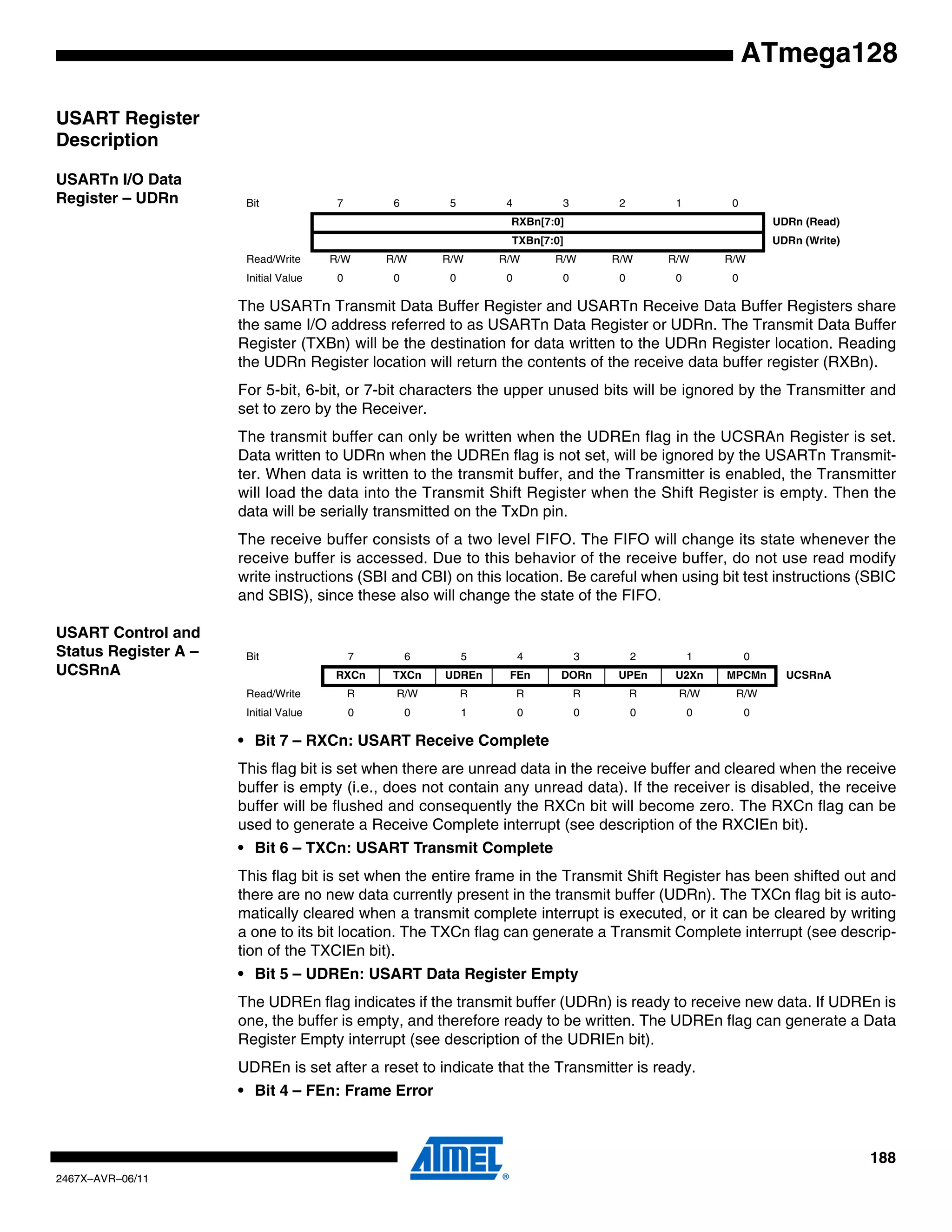 188
2467X–AVR–06/11
ATmega128
USART Register
Description
USARTn I/O Data
Register – UDRn
The USARTn Transmit Data Buffer Register and USARTn Receive Data Buffer Registers share
the same I/O address referred to as USARTn Data Register or UDRn. The Transmit Data Buffer
Register (TXBn) will be the destination for data written to the UDRn Register location. Reading
the UDRn Register location will return the contents of the receive data buffer register (RXBn).
For 5-bit, 6-bit, or 7-bit characters the upper unused bits will be ignored by the Transmitter and
set to zero by the Receiver.
The transmit buffer can only be written when the UDREn flag in the UCSRAn Register is set.
Data written to UDRn when the UDREn flag is not set, will be ignored by the USARTn Transmit-
ter. When data is written to the transmit buffer, and the Transmitter is enabled, the Transmitter
will load the data into the Transmit Shift Register when the Shift Register is empty. Then the
data will be serially transmitted on the TxDn pin.
The receive buffer consists of a two level FIFO. The FIFO will change its state whenever the
receive buffer is accessed. Due to this behavior of the receive buffer, do not use read modify
write instructions (SBI and CBI) on this location. Be careful when using bit test instructions (SBIC
and SBIS), since these also will change the state of the FIFO.
USART Control and
Status Register A –
UCSRnA
• Bit 7 – RXCn: USART Receive Complete
This flag bit is set when there are unread data in the receive buffer and cleared when the receive
buffer is empty (i.e., does not contain any unread data). If the receiver is disabled, the receive
buffer will be flushed and consequently the RXCn bit will become zero. The RXCn flag can be
used to generate a Receive Complete interrupt (see description of the RXCIEn bit).
• Bit 6 – TXCn: USART Transmit Complete
This flag bit is set when the entire frame in the Transmit Shift Register has been shifted out and
there are no new data currently present in the transmit buffer (UDRn). The TXCn flag bit is auto-
matically cleared when a transmit complete interrupt is executed, or it can be cleared by writing
a one to its bit location. The TXCn flag can generate a Transmit Complete interrupt (see descrip-
tion of the TXCIEn bit).
• Bit 5 – UDREn: USART Data Register Empty
The UDREn flag indicates if the transmit buffer (UDRn) is ready to receive new data. If UDREn is
one, the buffer is empty, and therefore ready to be written. The UDREn flag can generate a Data
Register Empty interrupt (see description of the UDRIEn bit).
UDREn is set after a reset to indicate that the Transmitter is ready.
• Bit 4 – FEn: Frame Error
Bit 7 6 5 4 3 2 1 0
RXBn[7:0] UDRn (Read)
TXBn[7:0] UDRn (Write)
Read/Write R/W R/W R/W R/W R/W R/W R/W R/W
Initial Value 0 0 0 0 0 0 0 0
Bit 7 6 5 4 3 2 1 0
RXCn TXCn UDREn FEn DORn UPEn U2Xn MPCMn UCSRnA
Read/Write R R/W R R R R R/W R/W
Initial Value 0 0 1 0 0 0 0 0
 