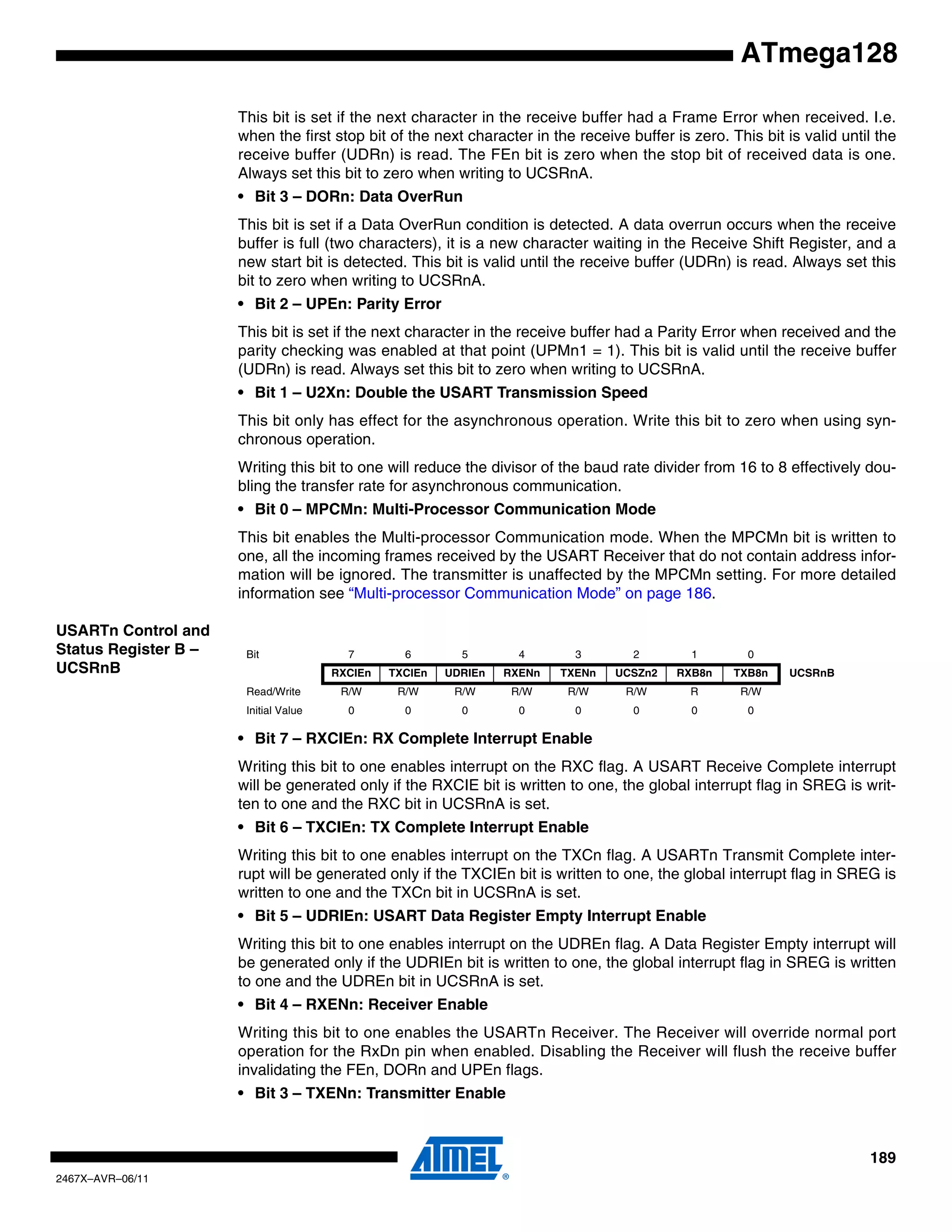 189
2467X–AVR–06/11
ATmega128
This bit is set if the next character in the receive buffer had a Frame Error when received. I.e.
when the first stop bit of the next character in the receive buffer is zero. This bit is valid until the
receive buffer (UDRn) is read. The FEn bit is zero when the stop bit of received data is one.
Always set this bit to zero when writing to UCSRnA.
• Bit 3 – DORn: Data OverRun
This bit is set if a Data OverRun condition is detected. A data overrun occurs when the receive
buffer is full (two characters), it is a new character waiting in the Receive Shift Register, and a
new start bit is detected. This bit is valid until the receive buffer (UDRn) is read. Always set this
bit to zero when writing to UCSRnA.
• Bit 2 – UPEn: Parity Error
This bit is set if the next character in the receive buffer had a Parity Error when received and the
parity checking was enabled at that point (UPMn1 = 1). This bit is valid until the receive buffer
(UDRn) is read. Always set this bit to zero when writing to UCSRnA.
• Bit 1 – U2Xn: Double the USART Transmission Speed
This bit only has effect for the asynchronous operation. Write this bit to zero when using syn-
chronous operation.
Writing this bit to one will reduce the divisor of the baud rate divider from 16 to 8 effectively dou-
bling the transfer rate for asynchronous communication.
• Bit 0 – MPCMn: Multi-Processor Communication Mode
This bit enables the Multi-processor Communication mode. When the MPCMn bit is written to
one, all the incoming frames received by the USART Receiver that do not contain address infor-
mation will be ignored. The transmitter is unaffected by the MPCMn setting. For more detailed
information see “Multi-processor Communication Mode” on page 186.
USARTn Control and
Status Register B –
UCSRnB
• Bit 7 – RXCIEn: RX Complete Interrupt Enable
Writing this bit to one enables interrupt on the RXC flag. A USART Receive Complete interrupt
will be generated only if the RXCIE bit is written to one, the global interrupt flag in SREG is writ-
ten to one and the RXC bit in UCSRnA is set.
• Bit 6 – TXCIEn: TX Complete Interrupt Enable
Writing this bit to one enables interrupt on the TXCn flag. A USARTn Transmit Complete inter-
rupt will be generated only if the TXCIEn bit is written to one, the global interrupt flag in SREG is
written to one and the TXCn bit in UCSRnA is set.
• Bit 5 – UDRIEn: USART Data Register Empty Interrupt Enable
Writing this bit to one enables interrupt on the UDREn flag. A Data Register Empty interrupt will
be generated only if the UDRIEn bit is written to one, the global interrupt flag in SREG is written
to one and the UDREn bit in UCSRnA is set.
• Bit 4 – RXENn: Receiver Enable
Writing this bit to one enables the USARTn Receiver. The Receiver will override normal port
operation for the RxDn pin when enabled. Disabling the Receiver will flush the receive buffer
invalidating the FEn, DORn and UPEn flags.
• Bit 3 – TXENn: Transmitter Enable
Bit 7 6 5 4 3 2 1 0
RXCIEn TXCIEn UDRIEn RXENn TXENn UCSZn2 RXB8n TXB8n UCSRnB
Read/Write R/W R/W R/W R/W R/W R/W R R/W
Initial Value 0 0 0 0 0 0 0 0
 
