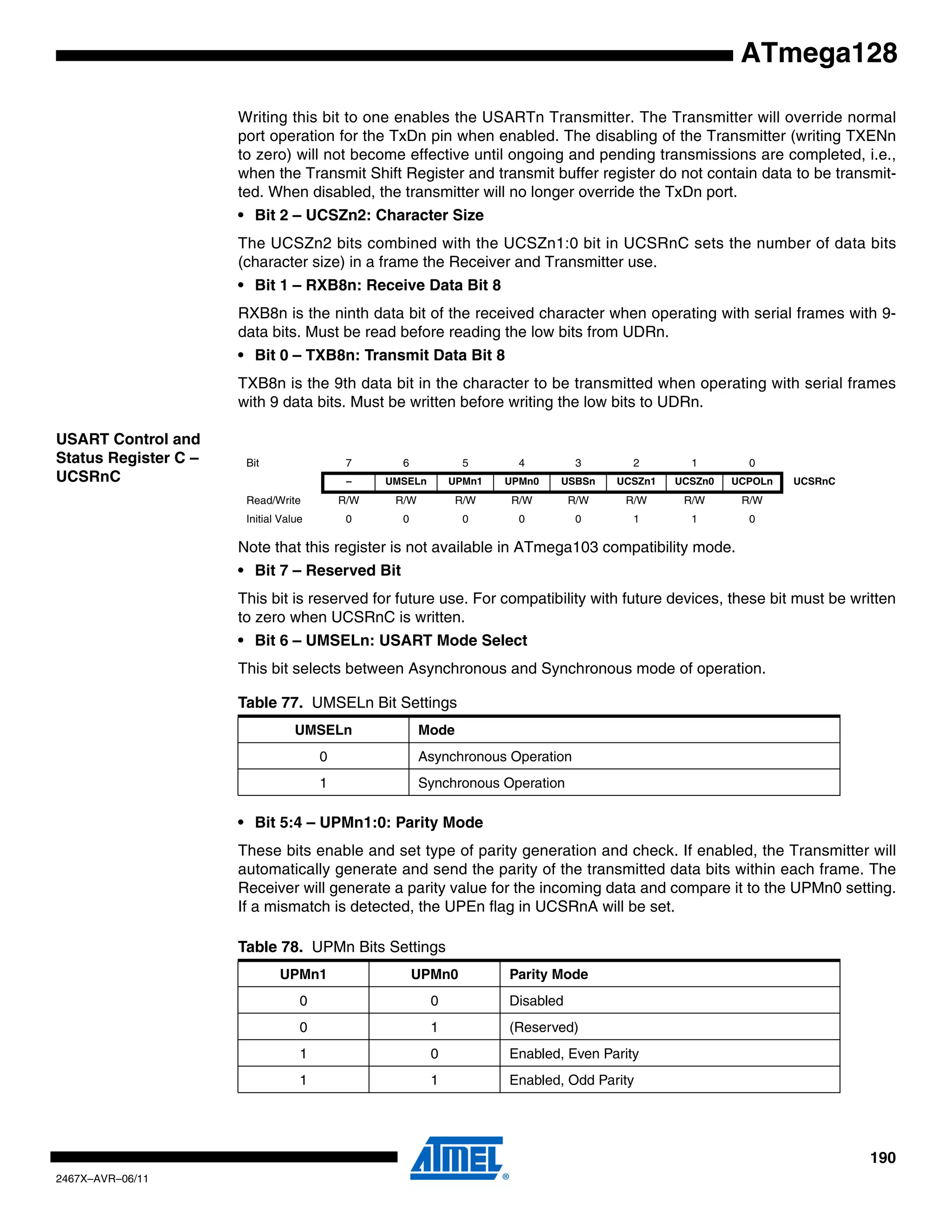 190
2467X–AVR–06/11
ATmega128
Writing this bit to one enables the USARTn Transmitter. The Transmitter will override normal
port operation for the TxDn pin when enabled. The disabling of the Transmitter (writing TXENn
to zero) will not become effective until ongoing and pending transmissions are completed, i.e.,
when the Transmit Shift Register and transmit buffer register do not contain data to be transmit-
ted. When disabled, the transmitter will no longer override the TxDn port.
• Bit 2 – UCSZn2: Character Size
The UCSZn2 bits combined with the UCSZn1:0 bit in UCSRnC sets the number of data bits
(character size) in a frame the Receiver and Transmitter use.
• Bit 1 – RXB8n: Receive Data Bit 8
RXB8n is the ninth data bit of the received character when operating with serial frames with 9-
data bits. Must be read before reading the low bits from UDRn.
• Bit 0 – TXB8n: Transmit Data Bit 8
TXB8n is the 9th data bit in the character to be transmitted when operating with serial frames
with 9 data bits. Must be written before writing the low bits to UDRn.
USART Control and
Status Register C –
UCSRnC
Note that this register is not available in ATmega103 compatibility mode.
• Bit 7 – Reserved Bit
This bit is reserved for future use. For compatibility with future devices, these bit must be written
to zero when UCSRnC is written.
• Bit 6 – UMSELn: USART Mode Select
This bit selects between Asynchronous and Synchronous mode of operation.
• Bit 5:4 – UPMn1:0: Parity Mode
These bits enable and set type of parity generation and check. If enabled, the Transmitter will
automatically generate and send the parity of the transmitted data bits within each frame. The
Receiver will generate a parity value for the incoming data and compare it to the UPMn0 setting.
If a mismatch is detected, the UPEn flag in UCSRnA will be set.
Bit 7 6 5 4 3 2 1 0
– UMSELn UPMn1 UPMn0 USBSn UCSZn1 UCSZn0 UCPOLn UCSRnC
Read/Write R/W R/W R/W R/W R/W R/W R/W R/W
Initial Value 0 0 0 0 0 1 1 0
Table 77. UMSELn Bit Settings
UMSELn Mode
0 Asynchronous Operation
1 Synchronous Operation
Table 78. UPMn Bits Settings
UPMn1 UPMn0 Parity Mode
0 0 Disabled
0 1 (Reserved)
1 0 Enabled, Even Parity
1 1 Enabled, Odd Parity
 