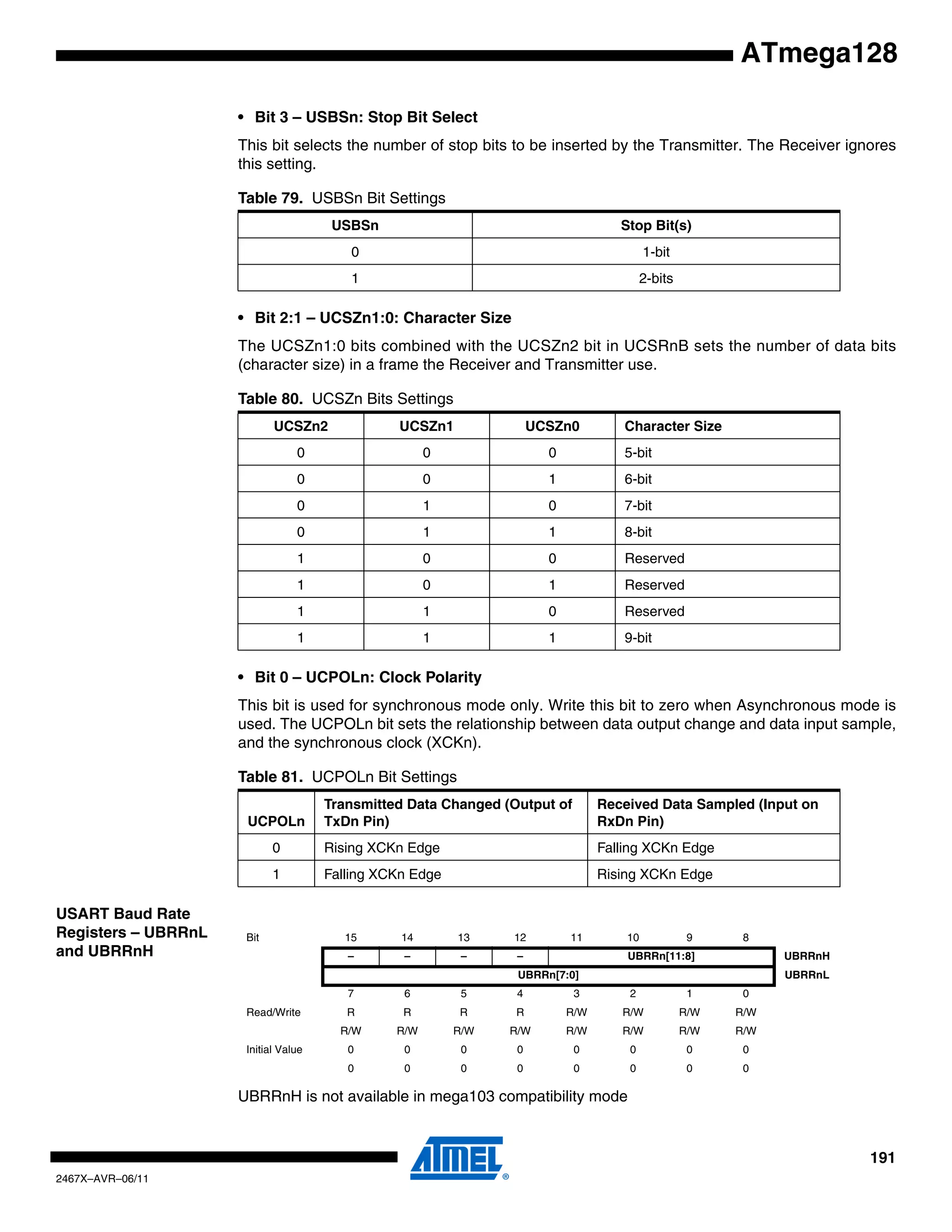 191
2467X–AVR–06/11
ATmega128
• Bit 3 – USBSn: Stop Bit Select
This bit selects the number of stop bits to be inserted by the Transmitter. The Receiver ignores
this setting.
• Bit 2:1 – UCSZn1:0: Character Size
The UCSZn1:0 bits combined with the UCSZn2 bit in UCSRnB sets the number of data bits
(character size) in a frame the Receiver and Transmitter use.
• Bit 0 – UCPOLn: Clock Polarity
This bit is used for synchronous mode only. Write this bit to zero when Asynchronous mode is
used. The UCPOLn bit sets the relationship between data output change and data input sample,
and the synchronous clock (XCKn).
USART Baud Rate
Registers – UBRRnL
and UBRRnH
UBRRnH is not available in mega103 compatibility mode
Table 79. USBSn Bit Settings
USBSn Stop Bit(s)
0 1-bit
1 2-bits
Table 80. UCSZn Bits Settings
UCSZn2 UCSZn1 UCSZn0 Character Size
0 0 0 5-bit
0 0 1 6-bit
0 1 0 7-bit
0 1 1 8-bit
1 0 0 Reserved
1 0 1 Reserved
1 1 0 Reserved
1 1 1 9-bit
Table 81. UCPOLn Bit Settings
UCPOLn
Transmitted Data Changed (Output of
TxDn Pin)
Received Data Sampled (Input on
RxDn Pin)
0 Rising XCKn Edge Falling XCKn Edge
1 Falling XCKn Edge Rising XCKn Edge
Bit 15 14 13 12 11 10 9 8
– – – – UBRRn[11:8] UBRRnH
UBRRn[7:0] UBRRnL
7 6 5 4 3 2 1 0
Read/Write R R R R R/W R/W R/W R/W
R/W R/W R/W R/W R/W R/W R/W R/W
Initial Value 0 0 0 0 0 0 0 0
0 0 0 0 0 0 0 0
 