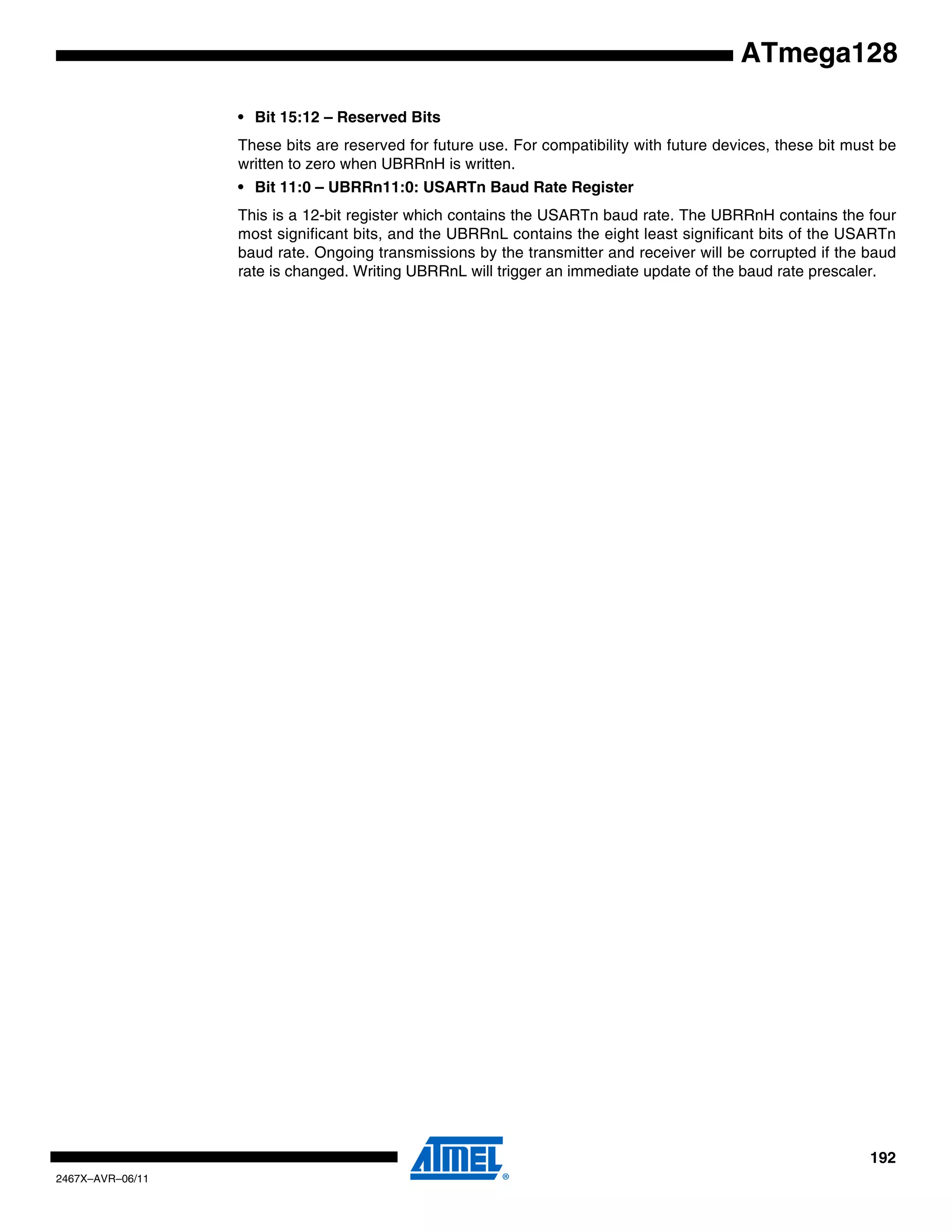 192
2467X–AVR–06/11
ATmega128
• Bit 15:12 – Reserved Bits
These bits are reserved for future use. For compatibility with future devices, these bit must be
written to zero when UBRRnH is written.
• Bit 11:0 – UBRRn11:0: USARTn Baud Rate Register
This is a 12-bit register which contains the USARTn baud rate. The UBRRnH contains the four
most significant bits, and the UBRRnL contains the eight least significant bits of the USARTn
baud rate. Ongoing transmissions by the transmitter and receiver will be corrupted if the baud
rate is changed. Writing UBRRnL will trigger an immediate update of the baud rate prescaler.
 