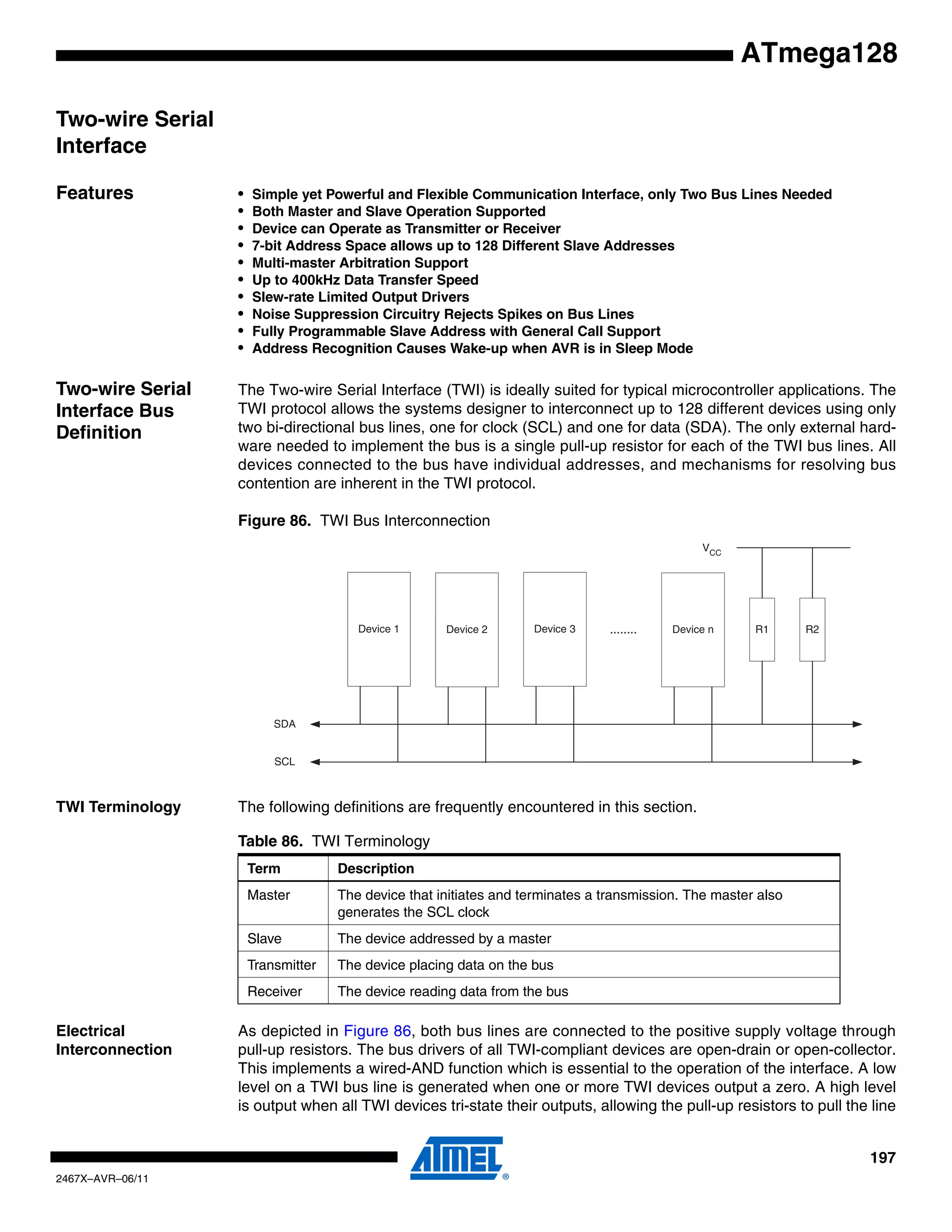 197
2467X–AVR–06/11
ATmega128
Two-wire Serial
Interface
Features • Simple yet Powerful and Flexible Communication Interface, only Two Bus Lines Needed
• Both Master and Slave Operation Supported
• Device can Operate as Transmitter or Receiver
• 7-bit Address Space allows up to 128 Different Slave Addresses
• Multi-master Arbitration Support
• Up to 400kHz Data Transfer Speed
• Slew-rate Limited Output Drivers
• Noise Suppression Circuitry Rejects Spikes on Bus Lines
• Fully Programmable Slave Address with General Call Support
• Address Recognition Causes Wake-up when AVR is in Sleep Mode
Two-wire Serial
Interface Bus
Definition
The Two-wire Serial Interface (TWI) is ideally suited for typical microcontroller applications. The
TWI protocol allows the systems designer to interconnect up to 128 different devices using only
two bi-directional bus lines, one for clock (SCL) and one for data (SDA). The only external hard-
ware needed to implement the bus is a single pull-up resistor for each of the TWI bus lines. All
devices connected to the bus have individual addresses, and mechanisms for resolving bus
contention are inherent in the TWI protocol.
Figure 86. TWI Bus Interconnection
TWI Terminology The following definitions are frequently encountered in this section.
Electrical
Interconnection
As depicted in Figure 86, both bus lines are connected to the positive supply voltage through
pull-up resistors. The bus drivers of all TWI-compliant devices are open-drain or open-collector.
This implements a wired-AND function which is essential to the operation of the interface. A low
level on a TWI bus line is generated when one or more TWI devices output a zero. A high level
is output when all TWI devices tri-state their outputs, allowing the pull-up resistors to pull the line
Device 1 Device 2 Device 3 Device n
SDA
SCL
........ R1 R2
VCC
Table 86. TWI Terminology
Term Description
Master The device that initiates and terminates a transmission. The master also
generates the SCL clock
Slave The device addressed by a master
Transmitter The device placing data on the bus
Receiver The device reading data from the bus
 