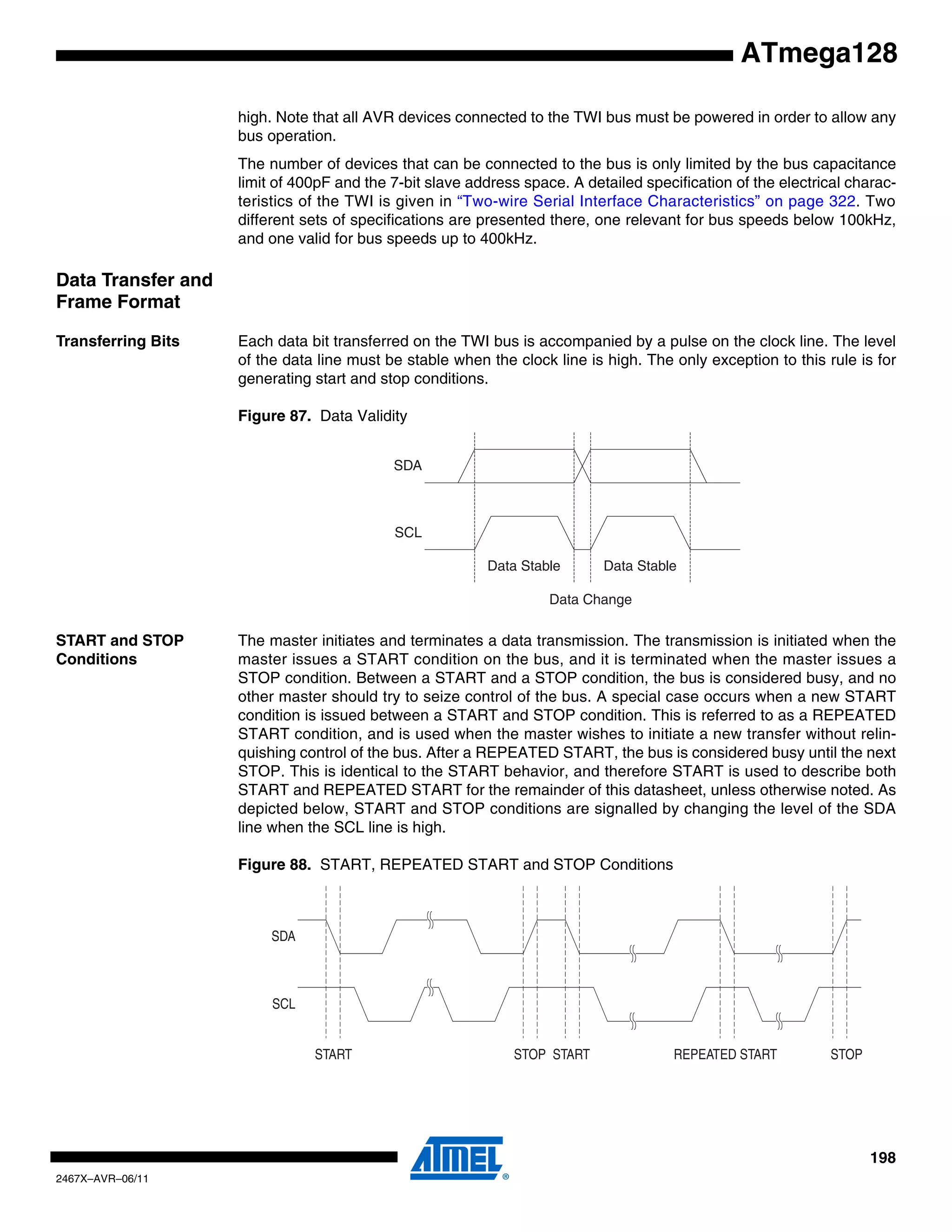 198
2467X–AVR–06/11
ATmega128
high. Note that all AVR devices connected to the TWI bus must be powered in order to allow any
bus operation.
The number of devices that can be connected to the bus is only limited by the bus capacitance
limit of 400pF and the 7-bit slave address space. A detailed specification of the electrical charac-
teristics of the TWI is given in “Two-wire Serial Interface Characteristics” on page 322. Two
different sets of specifications are presented there, one relevant for bus speeds below 100kHz,
and one valid for bus speeds up to 400kHz.
Data Transfer and
Frame Format
Transferring Bits Each data bit transferred on the TWI bus is accompanied by a pulse on the clock line. The level
of the data line must be stable when the clock line is high. The only exception to this rule is for
generating start and stop conditions.
Figure 87. Data Validity
START and STOP
Conditions
The master initiates and terminates a data transmission. The transmission is initiated when the
master issues a START condition on the bus, and it is terminated when the master issues a
STOP condition. Between a START and a STOP condition, the bus is considered busy, and no
other master should try to seize control of the bus. A special case occurs when a new START
condition is issued between a START and STOP condition. This is referred to as a REPEATED
START condition, and is used when the master wishes to initiate a new transfer without relin-
quishing control of the bus. After a REPEATED START, the bus is considered busy until the next
STOP. This is identical to the START behavior, and therefore START is used to describe both
START and REPEATED START for the remainder of this datasheet, unless otherwise noted. As
depicted below, START and STOP conditions are signalled by changing the level of the SDA
line when the SCL line is high.
Figure 88. START, REPEATED START and STOP Conditions
SDA
SCL
Data Stable Data Stable
Data Change
SDA
SCL
START STOPREPEATED STARTSTOP START
 