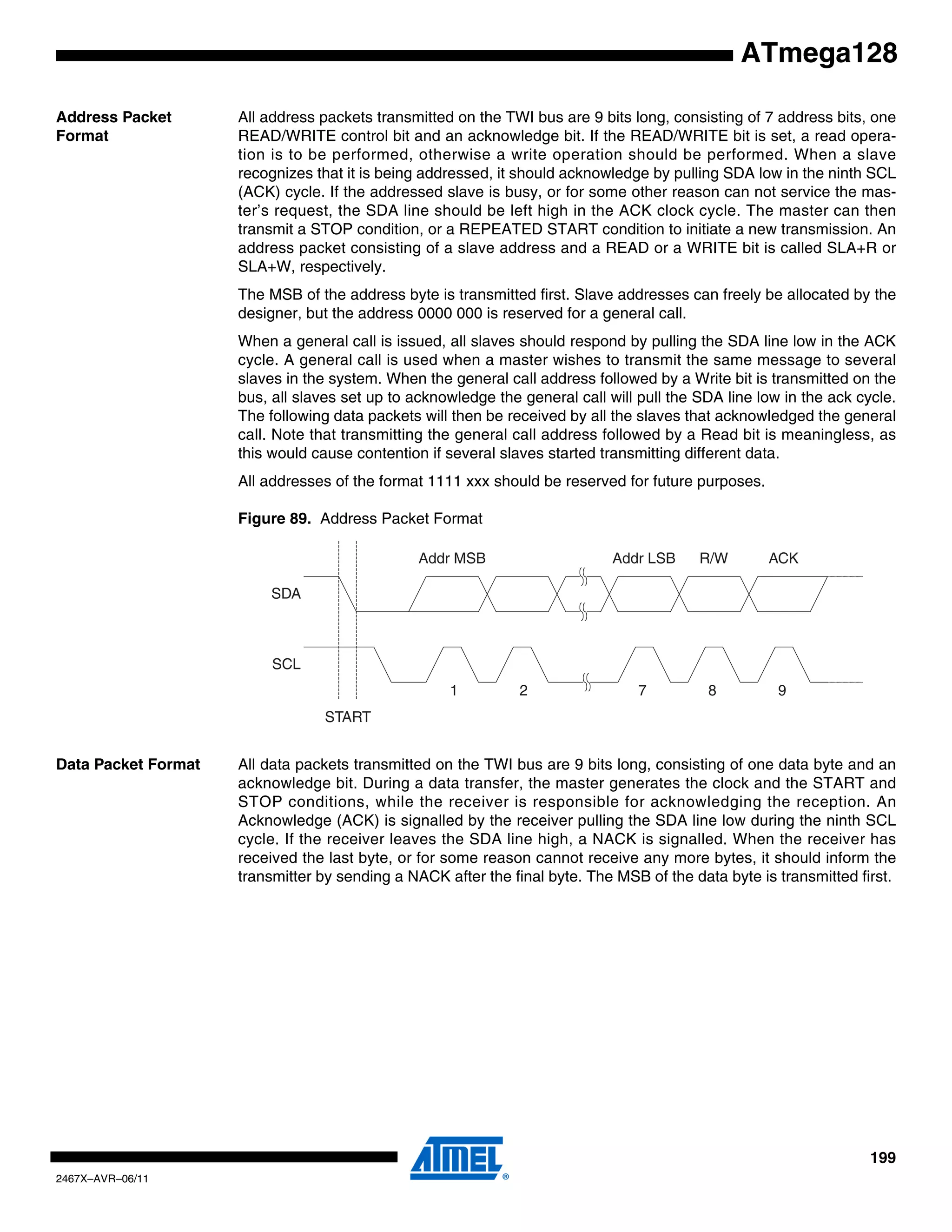 199
2467X–AVR–06/11
ATmega128
Address Packet
Format
All address packets transmitted on the TWI bus are 9 bits long, consisting of 7 address bits, one
READ/WRITE control bit and an acknowledge bit. If the READ/WRITE bit is set, a read opera-
tion is to be performed, otherwise a write operation should be performed. When a slave
recognizes that it is being addressed, it should acknowledge by pulling SDA low in the ninth SCL
(ACK) cycle. If the addressed slave is busy, or for some other reason can not service the mas-
ter’s request, the SDA line should be left high in the ACK clock cycle. The master can then
transmit a STOP condition, or a REPEATED START condition to initiate a new transmission. An
address packet consisting of a slave address and a READ or a WRITE bit is called SLA+R or
SLA+W, respectively.
The MSB of the address byte is transmitted first. Slave addresses can freely be allocated by the
designer, but the address 0000 000 is reserved for a general call.
When a general call is issued, all slaves should respond by pulling the SDA line low in the ACK
cycle. A general call is used when a master wishes to transmit the same message to several
slaves in the system. When the general call address followed by a Write bit is transmitted on the
bus, all slaves set up to acknowledge the general call will pull the SDA line low in the ack cycle.
The following data packets will then be received by all the slaves that acknowledged the general
call. Note that transmitting the general call address followed by a Read bit is meaningless, as
this would cause contention if several slaves started transmitting different data.
All addresses of the format 1111 xxx should be reserved for future purposes.
Figure 89. Address Packet Format
Data Packet Format All data packets transmitted on the TWI bus are 9 bits long, consisting of one data byte and an
acknowledge bit. During a data transfer, the master generates the clock and the START and
STOP conditions, while the receiver is responsible for acknowledging the reception. An
Acknowledge (ACK) is signalled by the receiver pulling the SDA line low during the ninth SCL
cycle. If the receiver leaves the SDA line high, a NACK is signalled. When the receiver has
received the last byte, or for some reason cannot receive any more bytes, it should inform the
transmitter by sending a NACK after the final byte. The MSB of the data byte is transmitted first.
SDA
SCL
START
1 2 7 8 9
Addr MSB Addr LSB R/W ACK
 