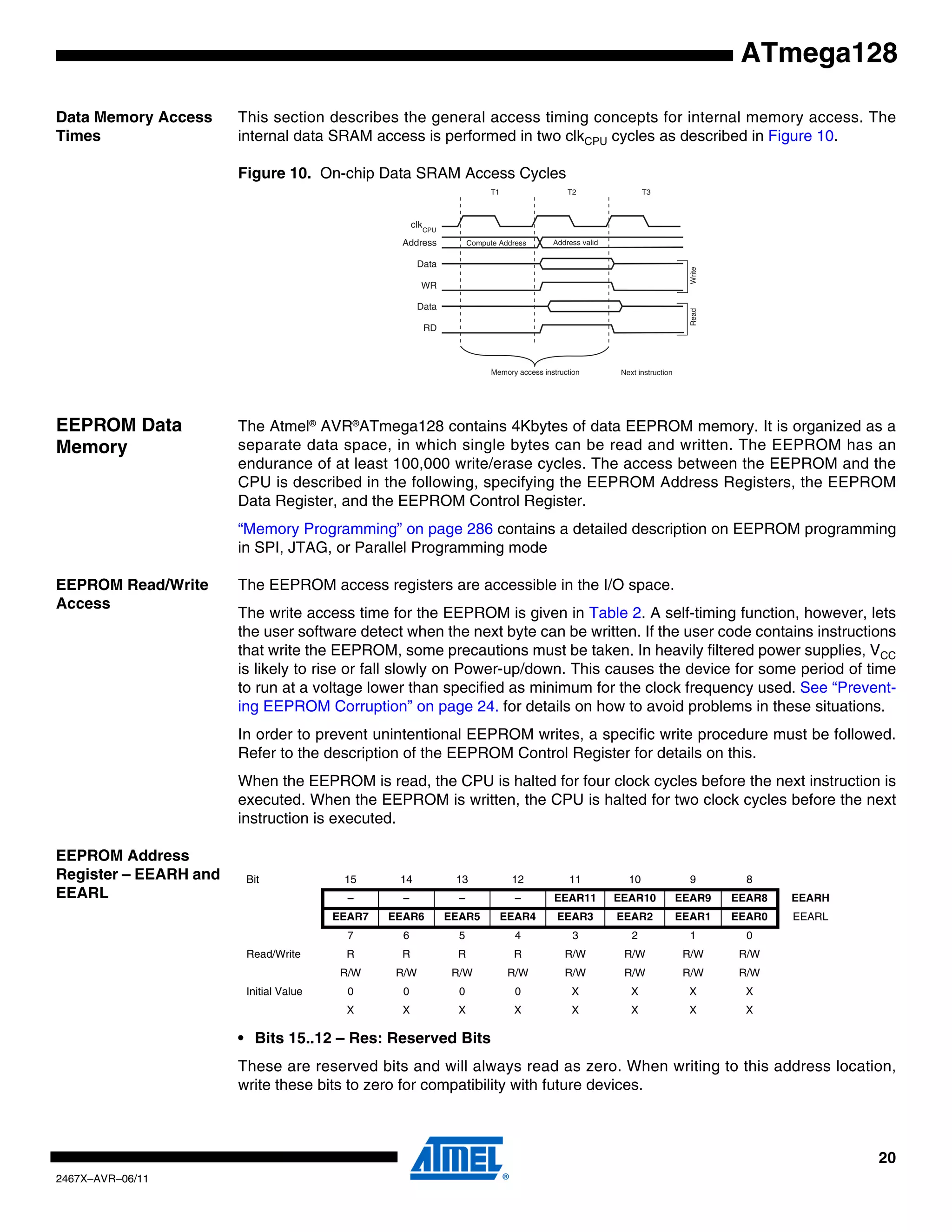 20
2467X–AVR–06/11
ATmega128
Data Memory Access
Times
This section describes the general access timing concepts for internal memory access. The
internal data SRAM access is performed in two clkCPU cycles as described in Figure 10.
Figure 10. On-chip Data SRAM Access Cycles
EEPROM Data
Memory
The Atmel®
AVR®
ATmega128 contains 4Kbytes of data EEPROM memory. It is organized as a
separate data space, in which single bytes can be read and written. The EEPROM has an
endurance of at least 100,000 write/erase cycles. The access between the EEPROM and the
CPU is described in the following, specifying the EEPROM Address Registers, the EEPROM
Data Register, and the EEPROM Control Register.
“Memory Programming” on page 286 contains a detailed description on EEPROM programming
in SPI, JTAG, or Parallel Programming mode
EEPROM Read/Write
Access
The EEPROM access registers are accessible in the I/O space.
The write access time for the EEPROM is given in Table 2. A self-timing function, however, lets
the user software detect when the next byte can be written. If the user code contains instructions
that write the EEPROM, some precautions must be taken. In heavily filtered power supplies, VCC
is likely to rise or fall slowly on Power-up/down. This causes the device for some period of time
to run at a voltage lower than specified as minimum for the clock frequency used. See “Prevent-
ing EEPROM Corruption” on page 24. for details on how to avoid problems in these situations.
In order to prevent unintentional EEPROM writes, a specific write procedure must be followed.
Refer to the description of the EEPROM Control Register for details on this.
When the EEPROM is read, the CPU is halted for four clock cycles before the next instruction is
executed. When the EEPROM is written, the CPU is halted for two clock cycles before the next
instruction is executed.
EEPROM Address
Register – EEARH and
EEARL
• Bits 15..12 – Res: Reserved Bits
These are reserved bits and will always read as zero. When writing to this address location,
write these bits to zero for compatibility with future devices.
clk
WR
RD
Data
Data
Address Address valid
T1 T2 T3
Compute Address
ReadWrite
CPU
Memory access instruction Next instruction
Bit 15 14 13 12 11 10 9 8
– – – – EEAR11 EEAR10 EEAR9 EEAR8 EEARH
EEAR7 EEAR6 EEAR5 EEAR4 EEAR3 EEAR2 EEAR1 EEAR0 EEARL
7 6 5 4 3 2 1 0
Read/Write R R R R R/W R/W R/W R/W
R/W R/W R/W R/W R/W R/W R/W R/W
Initial Value 0 0 0 0 X X X X
X X X X X X X X
 