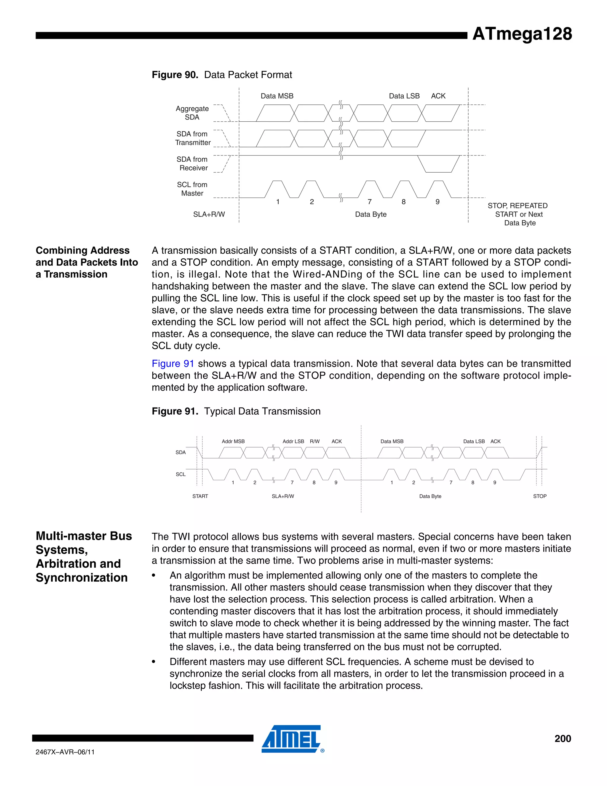200
2467X–AVR–06/11
ATmega128
Figure 90. Data Packet Format
Combining Address
and Data Packets Into
a Transmission
A transmission basically consists of a START condition, a SLA+R/W, one or more data packets
and a STOP condition. An empty message, consisting of a START followed by a STOP condi-
tion, is illegal. Note that the Wired-ANDing of the SCL line can be used to implement
handshaking between the master and the slave. The slave can extend the SCL low period by
pulling the SCL line low. This is useful if the clock speed set up by the master is too fast for the
slave, or the slave needs extra time for processing between the data transmissions. The slave
extending the SCL low period will not affect the SCL high period, which is determined by the
master. As a consequence, the slave can reduce the TWI data transfer speed by prolonging the
SCL duty cycle.
Figure 91 shows a typical data transmission. Note that several data bytes can be transmitted
between the SLA+R/W and the STOP condition, depending on the software protocol imple-
mented by the application software.
Figure 91. Typical Data Transmission
Multi-master Bus
Systems,
Arbitration and
Synchronization
The TWI protocol allows bus systems with several masters. Special concerns have been taken
in order to ensure that transmissions will proceed as normal, even if two or more masters initiate
a transmission at the same time. Two problems arise in multi-master systems:
• An algorithm must be implemented allowing only one of the masters to complete the
transmission. All other masters should cease transmission when they discover that they
have lost the selection process. This selection process is called arbitration. When a
contending master discovers that it has lost the arbitration process, it should immediately
switch to slave mode to check whether it is being addressed by the winning master. The fact
that multiple masters have started transmission at the same time should not be detectable to
the slaves, i.e., the data being transferred on the bus must not be corrupted.
• Different masters may use different SCL frequencies. A scheme must be devised to
synchronize the serial clocks from all masters, in order to let the transmission proceed in a
lockstep fashion. This will facilitate the arbitration process.
1 2 7 8 9
Data MSB Data LSB ACK
Aggregate
SDA
SDA from
Transmitter
SDA from
Receiver
SCL from
Master
SLA+R/W Data Byte
STOP, REPEATED
START or Next
Data Byte
1 2 7 8 9
Data Byte
Data MSB Data LSB ACK
SDA
SCL
START
1 2 7 8 9
Addr MSB Addr LSB R/W ACK
SLA+R/W STOP
 