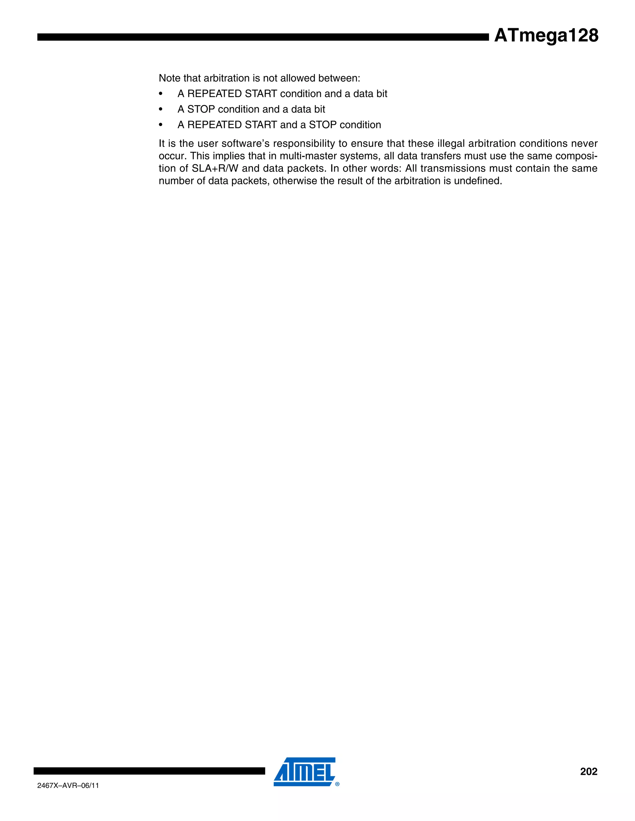 202
2467X–AVR–06/11
ATmega128
Note that arbitration is not allowed between:
• A REPEATED START condition and a data bit
• A STOP condition and a data bit
• A REPEATED START and a STOP condition
It is the user software’s responsibility to ensure that these illegal arbitration conditions never
occur. This implies that in multi-master systems, all data transfers must use the same composi-
tion of SLA+R/W and data packets. In other words: All transmissions must contain the same
number of data packets, otherwise the result of the arbitration is undefined.
 