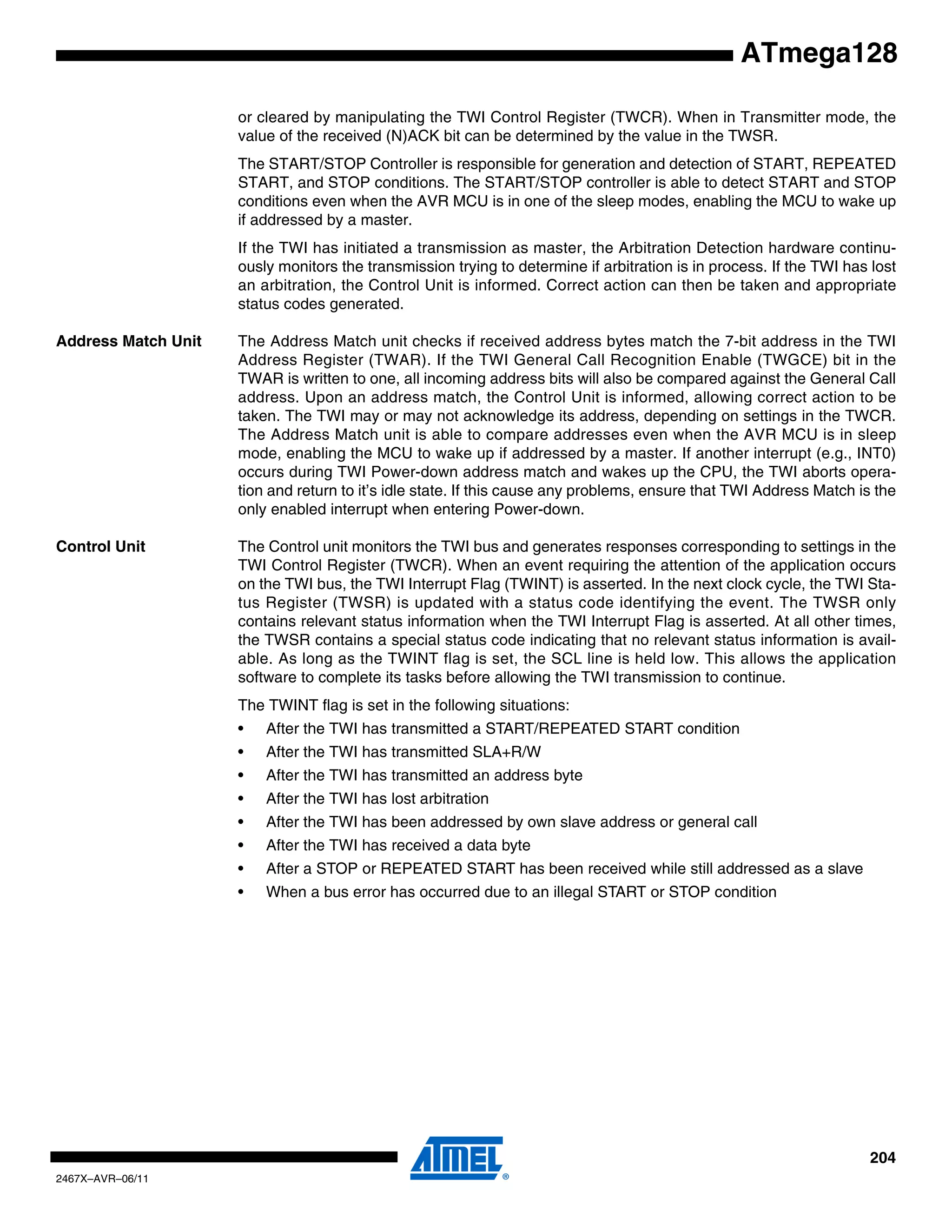 204
2467X–AVR–06/11
ATmega128
or cleared by manipulating the TWI Control Register (TWCR). When in Transmitter mode, the
value of the received (N)ACK bit can be determined by the value in the TWSR.
The START/STOP Controller is responsible for generation and detection of START, REPEATED
START, and STOP conditions. The START/STOP controller is able to detect START and STOP
conditions even when the AVR MCU is in one of the sleep modes, enabling the MCU to wake up
if addressed by a master.
If the TWI has initiated a transmission as master, the Arbitration Detection hardware continu-
ously monitors the transmission trying to determine if arbitration is in process. If the TWI has lost
an arbitration, the Control Unit is informed. Correct action can then be taken and appropriate
status codes generated.
Address Match Unit The Address Match unit checks if received address bytes match the 7-bit address in the TWI
Address Register (TWAR). If the TWI General Call Recognition Enable (TWGCE) bit in the
TWAR is written to one, all incoming address bits will also be compared against the General Call
address. Upon an address match, the Control Unit is informed, allowing correct action to be
taken. The TWI may or may not acknowledge its address, depending on settings in the TWCR.
The Address Match unit is able to compare addresses even when the AVR MCU is in sleep
mode, enabling the MCU to wake up if addressed by a master. If another interrupt (e.g., INT0)
occurs during TWI Power-down address match and wakes up the CPU, the TWI aborts opera-
tion and return to it’s idle state. If this cause any problems, ensure that TWI Address Match is the
only enabled interrupt when entering Power-down.
Control Unit The Control unit monitors the TWI bus and generates responses corresponding to settings in the
TWI Control Register (TWCR). When an event requiring the attention of the application occurs
on the TWI bus, the TWI Interrupt Flag (TWINT) is asserted. In the next clock cycle, the TWI Sta-
tus Register (TWSR) is updated with a status code identifying the event. The TWSR only
contains relevant status information when the TWI Interrupt Flag is asserted. At all other times,
the TWSR contains a special status code indicating that no relevant status information is avail-
able. As long as the TWINT flag is set, the SCL line is held low. This allows the application
software to complete its tasks before allowing the TWI transmission to continue.
The TWINT flag is set in the following situations:
• After the TWI has transmitted a START/REPEATED START condition
• After the TWI has transmitted SLA+R/W
• After the TWI has transmitted an address byte
• After the TWI has lost arbitration
• After the TWI has been addressed by own slave address or general call
• After the TWI has received a data byte
• After a STOP or REPEATED START has been received while still addressed as a slave
• When a bus error has occurred due to an illegal START or STOP condition
 