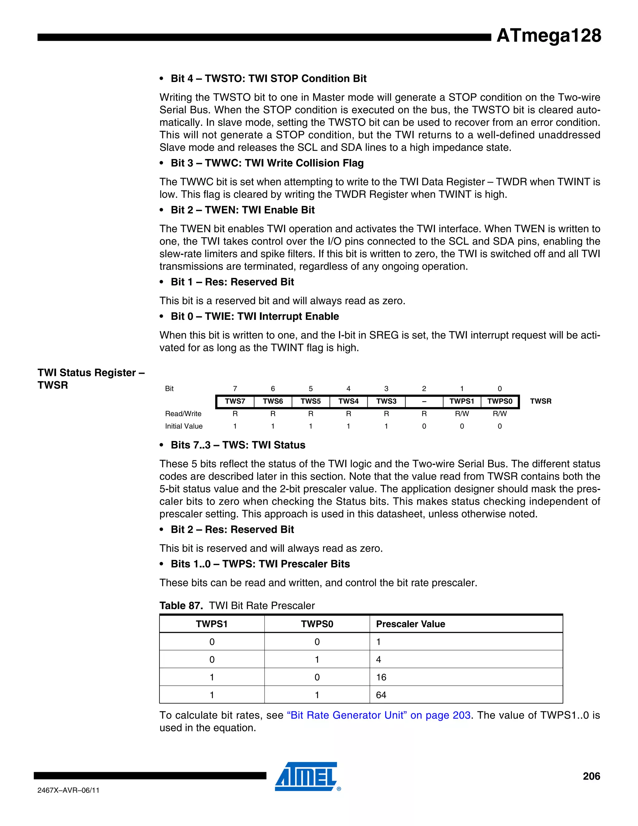 206
2467X–AVR–06/11
ATmega128
• Bit 4 – TWSTO: TWI STOP Condition Bit
Writing the TWSTO bit to one in Master mode will generate a STOP condition on the Two-wire
Serial Bus. When the STOP condition is executed on the bus, the TWSTO bit is cleared auto-
matically. In slave mode, setting the TWSTO bit can be used to recover from an error condition.
This will not generate a STOP condition, but the TWI returns to a well-defined unaddressed
Slave mode and releases the SCL and SDA lines to a high impedance state.
• Bit 3 – TWWC: TWI Write Collision Flag
The TWWC bit is set when attempting to write to the TWI Data Register – TWDR when TWINT is
low. This flag is cleared by writing the TWDR Register when TWINT is high.
• Bit 2 – TWEN: TWI Enable Bit
The TWEN bit enables TWI operation and activates the TWI interface. When TWEN is written to
one, the TWI takes control over the I/O pins connected to the SCL and SDA pins, enabling the
slew-rate limiters and spike filters. If this bit is written to zero, the TWI is switched off and all TWI
transmissions are terminated, regardless of any ongoing operation.
• Bit 1 – Res: Reserved Bit
This bit is a reserved bit and will always read as zero.
• Bit 0 – TWIE: TWI Interrupt Enable
When this bit is written to one, and the I-bit in SREG is set, the TWI interrupt request will be acti-
vated for as long as the TWINT flag is high.
TWI Status Register –
TWSR
• Bits 7..3 – TWS: TWI Status
These 5 bits reflect the status of the TWI logic and the Two-wire Serial Bus. The different status
codes are described later in this section. Note that the value read from TWSR contains both the
5-bit status value and the 2-bit prescaler value. The application designer should mask the pres-
caler bits to zero when checking the Status bits. This makes status checking independent of
prescaler setting. This approach is used in this datasheet, unless otherwise noted.
• Bit 2 – Res: Reserved Bit
This bit is reserved and will always read as zero.
• Bits 1..0 – TWPS: TWI Prescaler Bits
These bits can be read and written, and control the bit rate prescaler.
To calculate bit rates, see “Bit Rate Generator Unit” on page 203. The value of TWPS1..0 is
used in the equation.
Bit 7 6 5 4 3 2 1 0
TWS7 TWS6 TWS5 TWS4 TWS3 – TWPS1 TWPS0 TWSR
Read/Write R R R R R R R/W R/W
Initial Value 1 1 1 1 1 0 0 0
Table 87. TWI Bit Rate Prescaler
TWPS1 TWPS0 Prescaler Value
0 0 1
0 1 4
1 0 16
1 1 64
 
