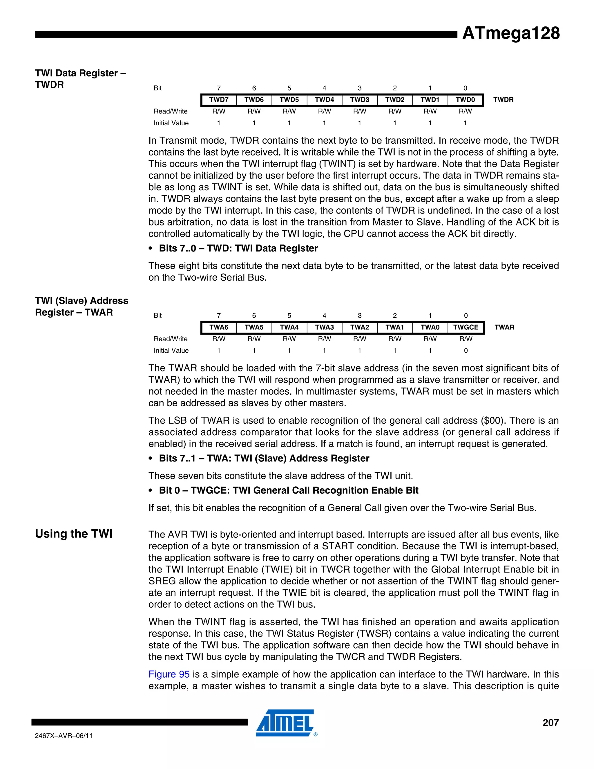 207
2467X–AVR–06/11
ATmega128
TWI Data Register –
TWDR
In Transmit mode, TWDR contains the next byte to be transmitted. In receive mode, the TWDR
contains the last byte received. It is writable while the TWI is not in the process of shifting a byte.
This occurs when the TWI interrupt flag (TWINT) is set by hardware. Note that the Data Register
cannot be initialized by the user before the first interrupt occurs. The data in TWDR remains sta-
ble as long as TWINT is set. While data is shifted out, data on the bus is simultaneously shifted
in. TWDR always contains the last byte present on the bus, except after a wake up from a sleep
mode by the TWI interrupt. In this case, the contents of TWDR is undefined. In the case of a lost
bus arbitration, no data is lost in the transition from Master to Slave. Handling of the ACK bit is
controlled automatically by the TWI logic, the CPU cannot access the ACK bit directly.
• Bits 7..0 – TWD: TWI Data Register
These eight bits constitute the next data byte to be transmitted, or the latest data byte received
on the Two-wire Serial Bus.
TWI (Slave) Address
Register – TWAR
The TWAR should be loaded with the 7-bit slave address (in the seven most significant bits of
TWAR) to which the TWI will respond when programmed as a slave transmitter or receiver, and
not needed in the master modes. In multimaster systems, TWAR must be set in masters which
can be addressed as slaves by other masters.
The LSB of TWAR is used to enable recognition of the general call address ($00). There is an
associated address comparator that looks for the slave address (or general call address if
enabled) in the received serial address. If a match is found, an interrupt request is generated.
• Bits 7..1 – TWA: TWI (Slave) Address Register
These seven bits constitute the slave address of the TWI unit.
• Bit 0 – TWGCE: TWI General Call Recognition Enable Bit
If set, this bit enables the recognition of a General Call given over the Two-wire Serial Bus.
Using the TWI The AVR TWI is byte-oriented and interrupt based. Interrupts are issued after all bus events, like
reception of a byte or transmission of a START condition. Because the TWI is interrupt-based,
the application software is free to carry on other operations during a TWI byte transfer. Note that
the TWI Interrupt Enable (TWIE) bit in TWCR together with the Global Interrupt Enable bit in
SREG allow the application to decide whether or not assertion of the TWINT flag should gener-
ate an interrupt request. If the TWIE bit is cleared, the application must poll the TWINT flag in
order to detect actions on the TWI bus.
When the TWINT flag is asserted, the TWI has finished an operation and awaits application
response. In this case, the TWI Status Register (TWSR) contains a value indicating the current
state of the TWI bus. The application software can then decide how the TWI should behave in
the next TWI bus cycle by manipulating the TWCR and TWDR Registers.
Figure 95 is a simple example of how the application can interface to the TWI hardware. In this
example, a master wishes to transmit a single data byte to a slave. This description is quite
Bit 7 6 5 4 3 2 1 0
TWD7 TWD6 TWD5 TWD4 TWD3 TWD2 TWD1 TWD0 TWDR
Read/Write R/W R/W R/W R/W R/W R/W R/W R/W
Initial Value 1 1 1 1 1 1 1 1
Bit 7 6 5 4 3 2 1 0
TWA6 TWA5 TWA4 TWA3 TWA2 TWA1 TWA0 TWGCE TWAR
Read/Write R/W R/W R/W R/W R/W R/W R/W R/W
Initial Value 1 1 1 1 1 1 1 0
 