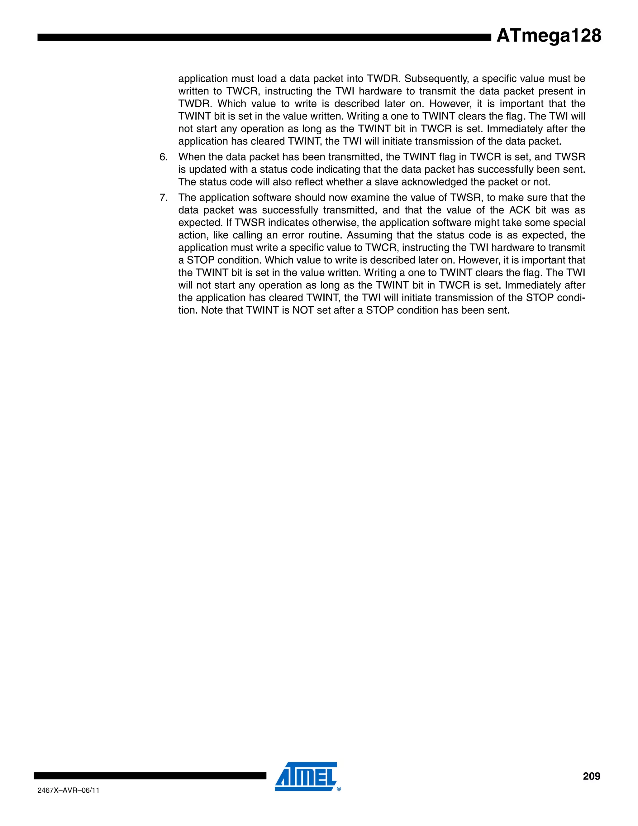 209
2467X–AVR–06/11
ATmega128
application must load a data packet into TWDR. Subsequently, a specific value must be
written to TWCR, instructing the TWI hardware to transmit the data packet present in
TWDR. Which value to write is described later on. However, it is important that the
TWINT bit is set in the value written. Writing a one to TWINT clears the flag. The TWI will
not start any operation as long as the TWINT bit in TWCR is set. Immediately after the
application has cleared TWINT, the TWI will initiate transmission of the data packet.
6. When the data packet has been transmitted, the TWINT flag in TWCR is set, and TWSR
is updated with a status code indicating that the data packet has successfully been sent.
The status code will also reflect whether a slave acknowledged the packet or not.
7. The application software should now examine the value of TWSR, to make sure that the
data packet was successfully transmitted, and that the value of the ACK bit was as
expected. If TWSR indicates otherwise, the application software might take some special
action, like calling an error routine. Assuming that the status code is as expected, the
application must write a specific value to TWCR, instructing the TWI hardware to transmit
a STOP condition. Which value to write is described later on. However, it is important that
the TWINT bit is set in the value written. Writing a one to TWINT clears the flag. The TWI
will not start any operation as long as the TWINT bit in TWCR is set. Immediately after
the application has cleared TWINT, the TWI will initiate transmission of the STOP condi-
tion. Note that TWINT is NOT set after a STOP condition has been sent.
 