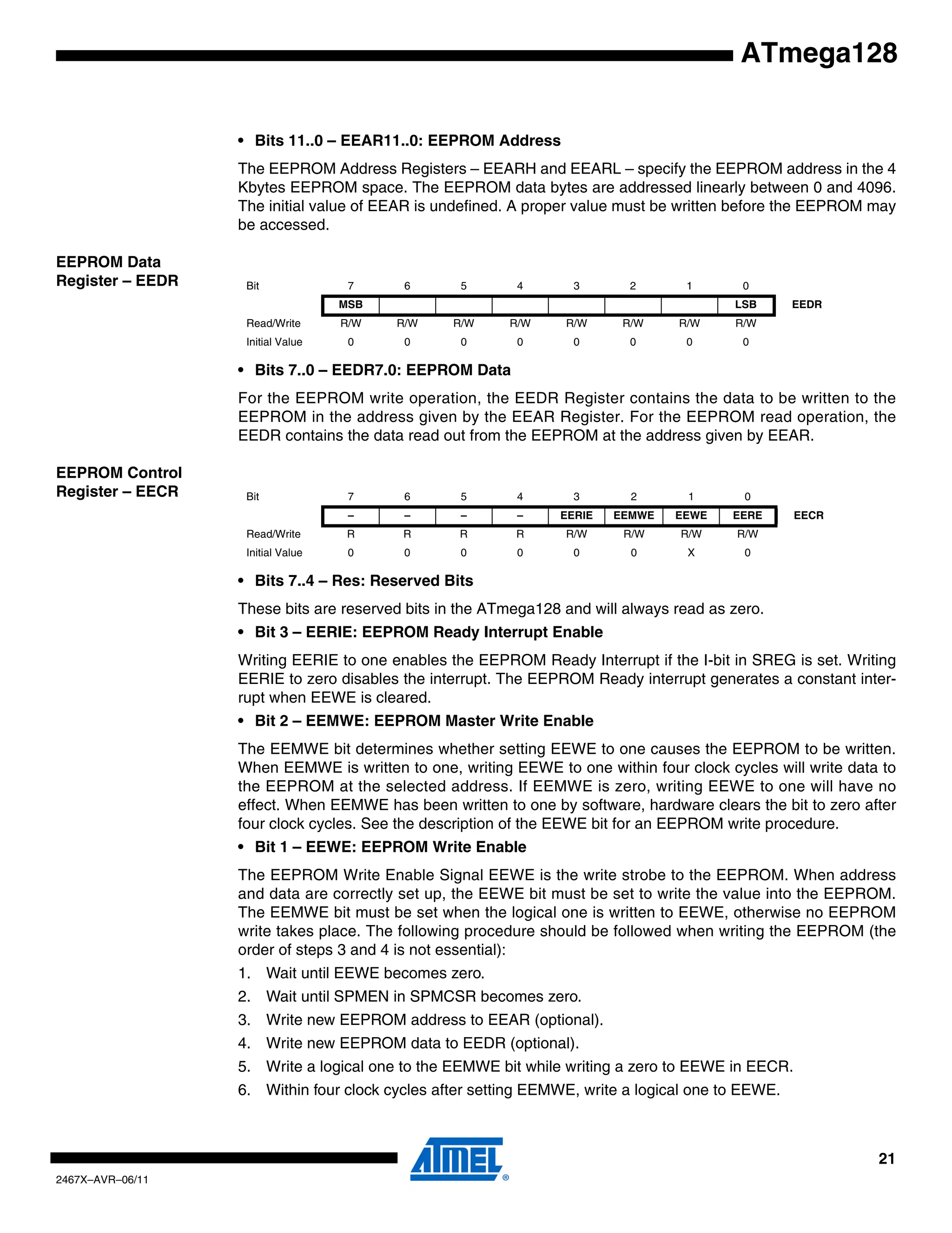 21
2467X–AVR–06/11
ATmega128
• Bits 11..0 – EEAR11..0: EEPROM Address
The EEPROM Address Registers – EEARH and EEARL – specify the EEPROM address in the 4
Kbytes EEPROM space. The EEPROM data bytes are addressed linearly between 0 and 4096.
The initial value of EEAR is undefined. A proper value must be written before the EEPROM may
be accessed.
EEPROM Data
Register – EEDR
• Bits 7..0 – EEDR7.0: EEPROM Data
For the EEPROM write operation, the EEDR Register contains the data to be written to the
EEPROM in the address given by the EEAR Register. For the EEPROM read operation, the
EEDR contains the data read out from the EEPROM at the address given by EEAR.
EEPROM Control
Register – EECR
• Bits 7..4 – Res: Reserved Bits
These bits are reserved bits in the ATmega128 and will always read as zero.
• Bit 3 – EERIE: EEPROM Ready Interrupt Enable
Writing EERIE to one enables the EEPROM Ready Interrupt if the I-bit in SREG is set. Writing
EERIE to zero disables the interrupt. The EEPROM Ready interrupt generates a constant inter-
rupt when EEWE is cleared.
• Bit 2 – EEMWE: EEPROM Master Write Enable
The EEMWE bit determines whether setting EEWE to one causes the EEPROM to be written.
When EEMWE is written to one, writing EEWE to one within four clock cycles will write data to
the EEPROM at the selected address. If EEMWE is zero, writing EEWE to one will have no
effect. When EEMWE has been written to one by software, hardware clears the bit to zero after
four clock cycles. See the description of the EEWE bit for an EEPROM write procedure.
• Bit 1 – EEWE: EEPROM Write Enable
The EEPROM Write Enable Signal EEWE is the write strobe to the EEPROM. When address
and data are correctly set up, the EEWE bit must be set to write the value into the EEPROM.
The EEMWE bit must be set when the logical one is written to EEWE, otherwise no EEPROM
write takes place. The following procedure should be followed when writing the EEPROM (the
order of steps 3 and 4 is not essential):
1. Wait until EEWE becomes zero.
2. Wait until SPMEN in SPMCSR becomes zero.
3. Write new EEPROM address to EEAR (optional).
4. Write new EEPROM data to EEDR (optional).
5. Write a logical one to the EEMWE bit while writing a zero to EEWE in EECR.
6. Within four clock cycles after setting EEMWE, write a logical one to EEWE.
Bit 7 6 5 4 3 2 1 0
MSB LSB EEDR
Read/Write R/W R/W R/W R/W R/W R/W R/W R/W
Initial Value 0 0 0 0 0 0 0 0
Bit 7 6 5 4 3 2 1 0
– – – – EERIE EEMWE EEWE EERE EECR
Read/Write R R R R R/W R/W R/W R/W
Initial Value 0 0 0 0 0 0 X 0
 