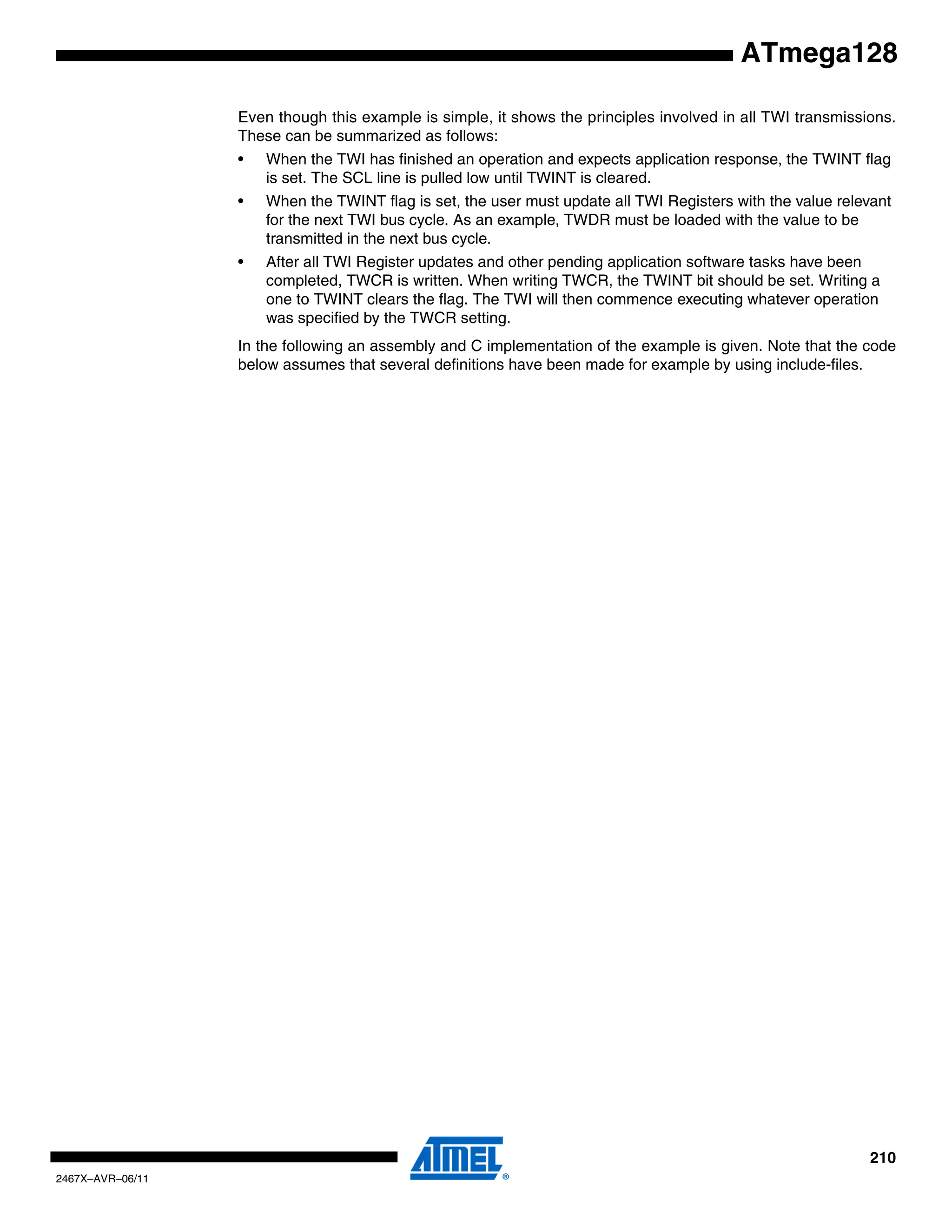 210
2467X–AVR–06/11
ATmega128
Even though this example is simple, it shows the principles involved in all TWI transmissions.
These can be summarized as follows:
• When the TWI has finished an operation and expects application response, the TWINT flag
is set. The SCL line is pulled low until TWINT is cleared.
• When the TWINT flag is set, the user must update all TWI Registers with the value relevant
for the next TWI bus cycle. As an example, TWDR must be loaded with the value to be
transmitted in the next bus cycle.
• After all TWI Register updates and other pending application software tasks have been
completed, TWCR is written. When writing TWCR, the TWINT bit should be set. Writing a
one to TWINT clears the flag. The TWI will then commence executing whatever operation
was specified by the TWCR setting.
In the following an assembly and C implementation of the example is given. Note that the code
below assumes that several definitions have been made for example by using include-files.
 