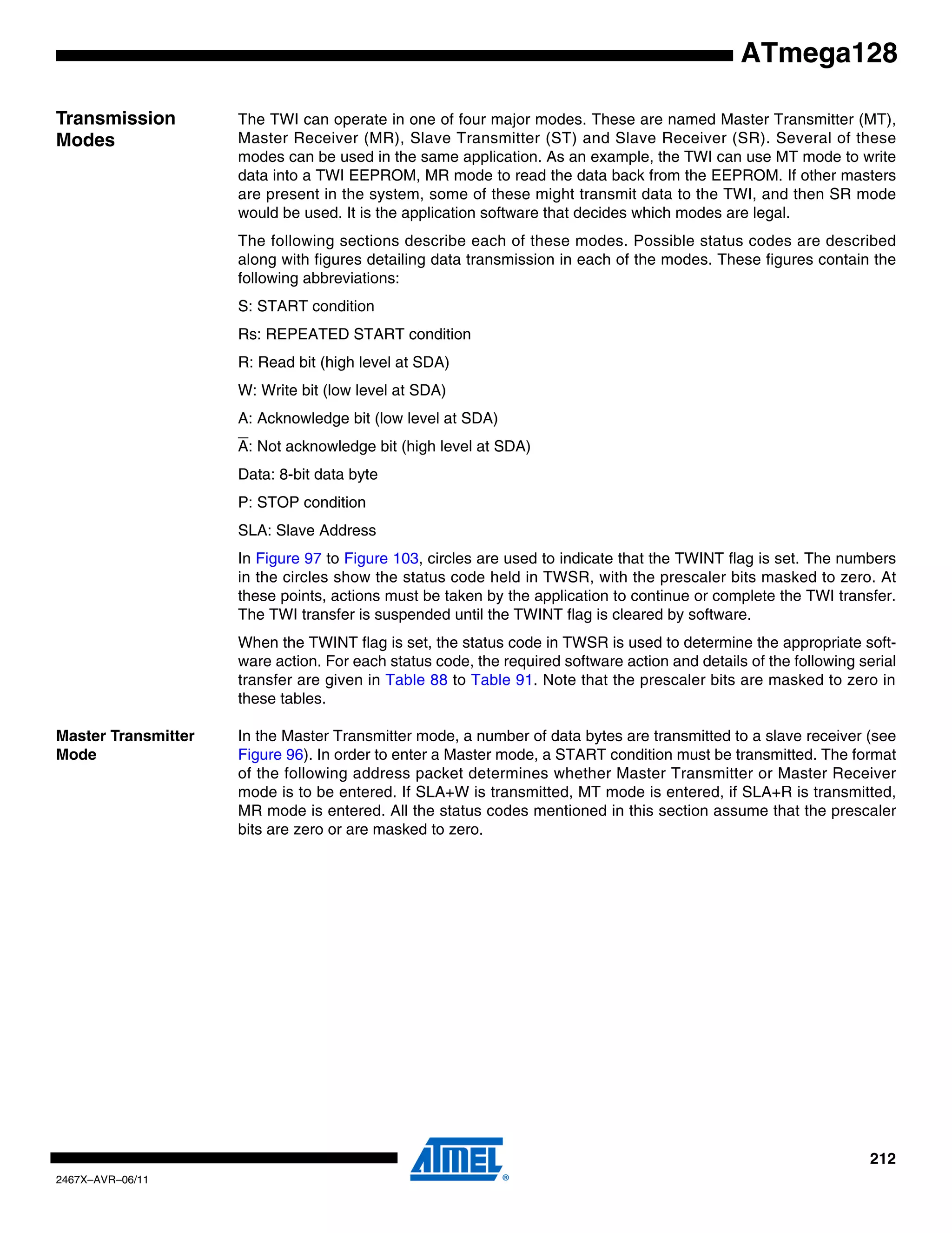 212
2467X–AVR–06/11
ATmega128
Transmission
Modes
The TWI can operate in one of four major modes. These are named Master Transmitter (MT),
Master Receiver (MR), Slave Transmitter (ST) and Slave Receiver (SR). Several of these
modes can be used in the same application. As an example, the TWI can use MT mode to write
data into a TWI EEPROM, MR mode to read the data back from the EEPROM. If other masters
are present in the system, some of these might transmit data to the TWI, and then SR mode
would be used. It is the application software that decides which modes are legal.
The following sections describe each of these modes. Possible status codes are described
along with figures detailing data transmission in each of the modes. These figures contain the
following abbreviations:
S: START condition
Rs: REPEATED START condition
R: Read bit (high level at SDA)
W: Write bit (low level at SDA)
A: Acknowledge bit (low level at SDA)
A: Not acknowledge bit (high level at SDA)
Data: 8-bit data byte
P: STOP condition
SLA: Slave Address
In Figure 97 to Figure 103, circles are used to indicate that the TWINT flag is set. The numbers
in the circles show the status code held in TWSR, with the prescaler bits masked to zero. At
these points, actions must be taken by the application to continue or complete the TWI transfer.
The TWI transfer is suspended until the TWINT flag is cleared by software.
When the TWINT flag is set, the status code in TWSR is used to determine the appropriate soft-
ware action. For each status code, the required software action and details of the following serial
transfer are given in Table 88 to Table 91. Note that the prescaler bits are masked to zero in
these tables.
Master Transmitter
Mode
In the Master Transmitter mode, a number of data bytes are transmitted to a slave receiver (see
Figure 96). In order to enter a Master mode, a START condition must be transmitted. The format
of the following address packet determines whether Master Transmitter or Master Receiver
mode is to be entered. If SLA+W is transmitted, MT mode is entered, if SLA+R is transmitted,
MR mode is entered. All the status codes mentioned in this section assume that the prescaler
bits are zero or are masked to zero.
 
