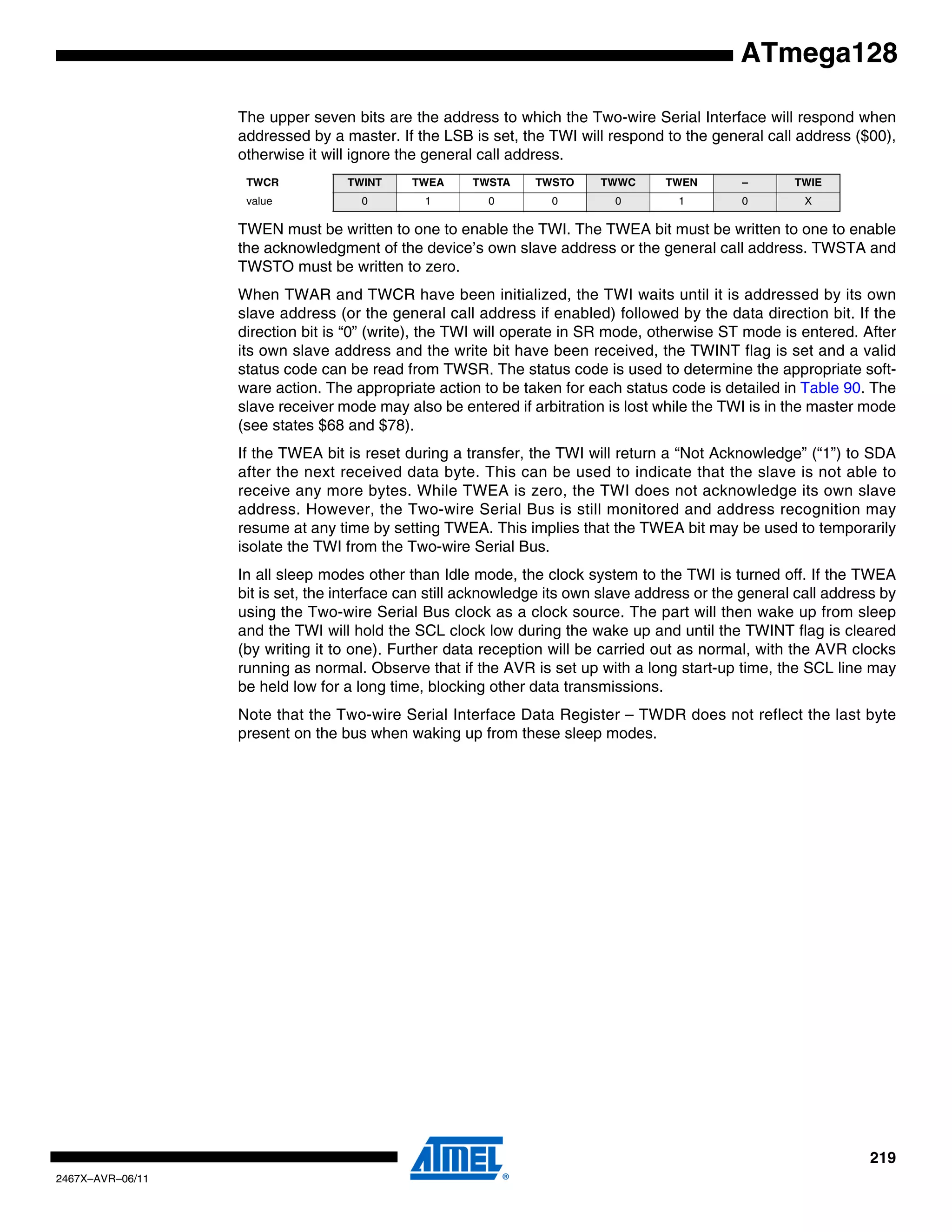 219
2467X–AVR–06/11
ATmega128
The upper seven bits are the address to which the Two-wire Serial Interface will respond when
addressed by a master. If the LSB is set, the TWI will respond to the general call address ($00),
otherwise it will ignore the general call address.
TWEN must be written to one to enable the TWI. The TWEA bit must be written to one to enable
the acknowledgment of the device’s own slave address or the general call address. TWSTA and
TWSTO must be written to zero.
When TWAR and TWCR have been initialized, the TWI waits until it is addressed by its own
slave address (or the general call address if enabled) followed by the data direction bit. If the
direction bit is “0” (write), the TWI will operate in SR mode, otherwise ST mode is entered. After
its own slave address and the write bit have been received, the TWINT flag is set and a valid
status code can be read from TWSR. The status code is used to determine the appropriate soft-
ware action. The appropriate action to be taken for each status code is detailed in Table 90. The
slave receiver mode may also be entered if arbitration is lost while the TWI is in the master mode
(see states $68 and $78).
If the TWEA bit is reset during a transfer, the TWI will return a “Not Acknowledge” (“1”) to SDA
after the next received data byte. This can be used to indicate that the slave is not able to
receive any more bytes. While TWEA is zero, the TWI does not acknowledge its own slave
address. However, the Two-wire Serial Bus is still monitored and address recognition may
resume at any time by setting TWEA. This implies that the TWEA bit may be used to temporarily
isolate the TWI from the Two-wire Serial Bus.
In all sleep modes other than Idle mode, the clock system to the TWI is turned off. If the TWEA
bit is set, the interface can still acknowledge its own slave address or the general call address by
using the Two-wire Serial Bus clock as a clock source. The part will then wake up from sleep
and the TWI will hold the SCL clock low during the wake up and until the TWINT flag is cleared
(by writing it to one). Further data reception will be carried out as normal, with the AVR clocks
running as normal. Observe that if the AVR is set up with a long start-up time, the SCL line may
be held low for a long time, blocking other data transmissions.
Note that the Two-wire Serial Interface Data Register – TWDR does not reflect the last byte
present on the bus when waking up from these sleep modes.
TWCR TWINT TWEA TWSTA TWSTO TWWC TWEN – TWIE
value 0 1 0 0 0 1 0 X
 