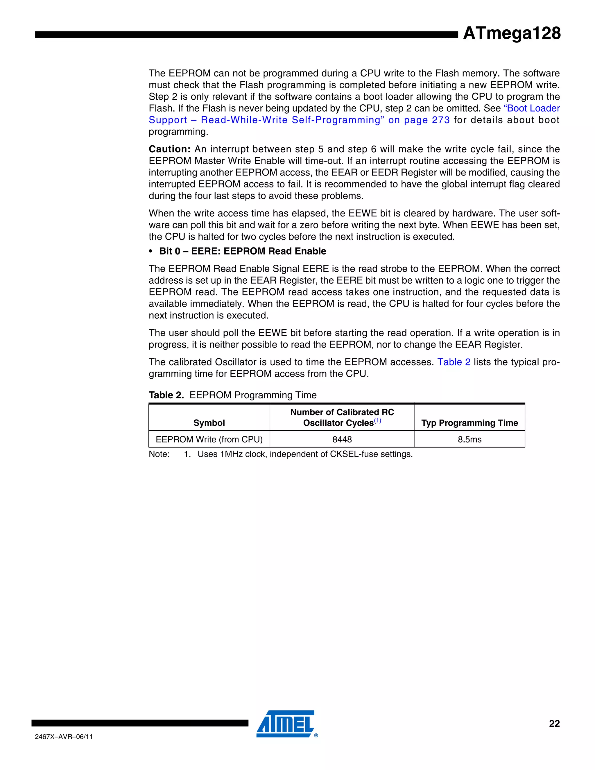 22
2467X–AVR–06/11
ATmega128
The EEPROM can not be programmed during a CPU write to the Flash memory. The software
must check that the Flash programming is completed before initiating a new EEPROM write.
Step 2 is only relevant if the software contains a boot loader allowing the CPU to program the
Flash. If the Flash is never being updated by the CPU, step 2 can be omitted. See “Boot Loader
Support – Read-While-Write Self-Programming” on page 273 for details about boot
programming.
Caution: An interrupt between step 5 and step 6 will make the write cycle fail, since the
EEPROM Master Write Enable will time-out. If an interrupt routine accessing the EEPROM is
interrupting another EEPROM access, the EEAR or EEDR Register will be modified, causing the
interrupted EEPROM access to fail. It is recommended to have the global interrupt flag cleared
during the four last steps to avoid these problems.
When the write access time has elapsed, the EEWE bit is cleared by hardware. The user soft-
ware can poll this bit and wait for a zero before writing the next byte. When EEWE has been set,
the CPU is halted for two cycles before the next instruction is executed.
• Bit 0 – EERE: EEPROM Read Enable
The EEPROM Read Enable Signal EERE is the read strobe to the EEPROM. When the correct
address is set up in the EEAR Register, the EERE bit must be written to a logic one to trigger the
EEPROM read. The EEPROM read access takes one instruction, and the requested data is
available immediately. When the EEPROM is read, the CPU is halted for four cycles before the
next instruction is executed.
The user should poll the EEWE bit before starting the read operation. If a write operation is in
progress, it is neither possible to read the EEPROM, nor to change the EEAR Register.
The calibrated Oscillator is used to time the EEPROM accesses. Table 2 lists the typical pro-
gramming time for EEPROM access from the CPU.
Note: 1. Uses 1MHz clock, independent of CKSEL-fuse settings.
Table 2. EEPROM Programming Time
Symbol
Number of Calibrated RC
Oscillator Cycles(1)
Typ Programming Time
EEPROM Write (from CPU) 8448 8.5ms
 