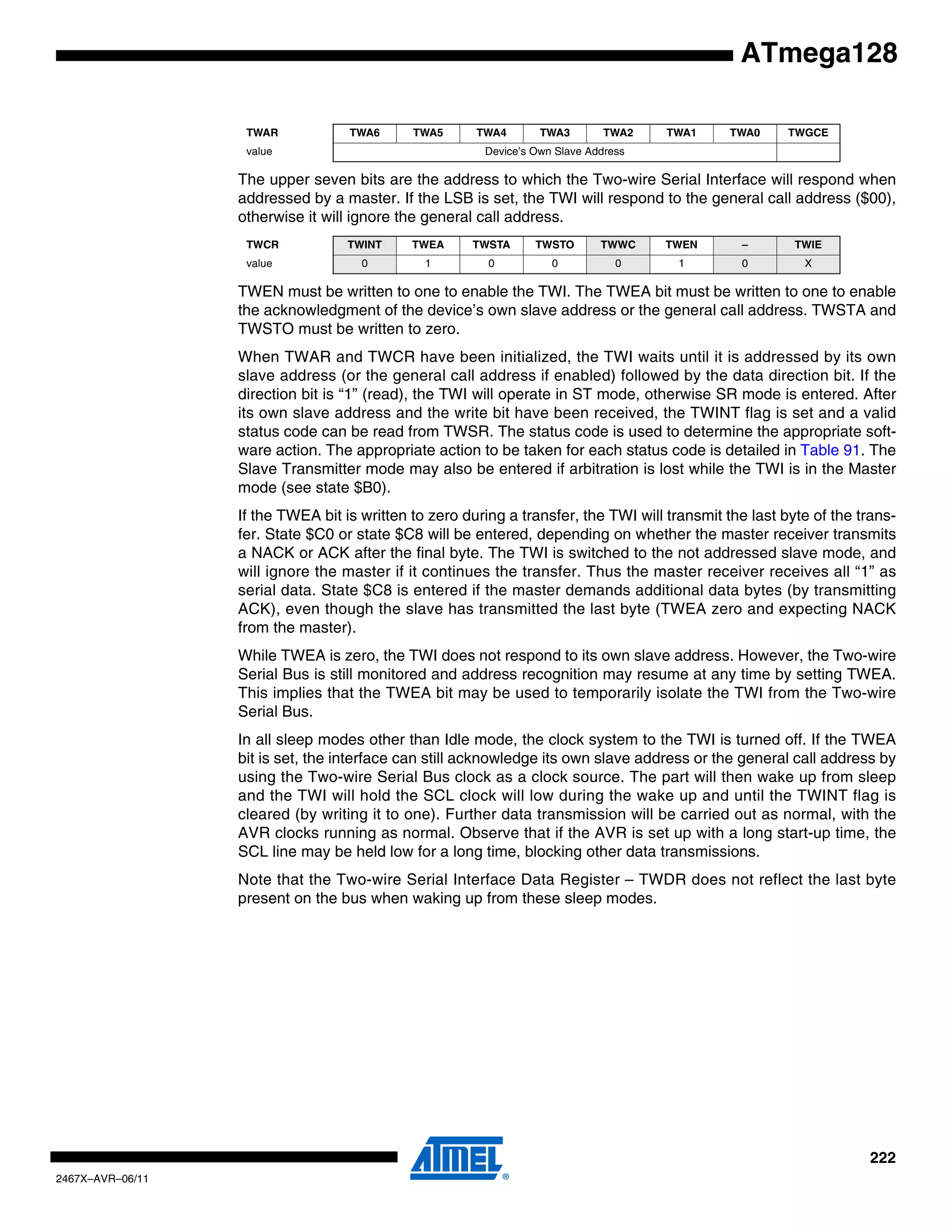 222
2467X–AVR–06/11
ATmega128
The upper seven bits are the address to which the Two-wire Serial Interface will respond when
addressed by a master. If the LSB is set, the TWI will respond to the general call address ($00),
otherwise it will ignore the general call address.
TWEN must be written to one to enable the TWI. The TWEA bit must be written to one to enable
the acknowledgment of the device’s own slave address or the general call address. TWSTA and
TWSTO must be written to zero.
When TWAR and TWCR have been initialized, the TWI waits until it is addressed by its own
slave address (or the general call address if enabled) followed by the data direction bit. If the
direction bit is “1” (read), the TWI will operate in ST mode, otherwise SR mode is entered. After
its own slave address and the write bit have been received, the TWINT flag is set and a valid
status code can be read from TWSR. The status code is used to determine the appropriate soft-
ware action. The appropriate action to be taken for each status code is detailed in Table 91. The
Slave Transmitter mode may also be entered if arbitration is lost while the TWI is in the Master
mode (see state $B0).
If the TWEA bit is written to zero during a transfer, the TWI will transmit the last byte of the trans-
fer. State $C0 or state $C8 will be entered, depending on whether the master receiver transmits
a NACK or ACK after the final byte. The TWI is switched to the not addressed slave mode, and
will ignore the master if it continues the transfer. Thus the master receiver receives all “1” as
serial data. State $C8 is entered if the master demands additional data bytes (by transmitting
ACK), even though the slave has transmitted the last byte (TWEA zero and expecting NACK
from the master).
While TWEA is zero, the TWI does not respond to its own slave address. However, the Two-wire
Serial Bus is still monitored and address recognition may resume at any time by setting TWEA.
This implies that the TWEA bit may be used to temporarily isolate the TWI from the Two-wire
Serial Bus.
In all sleep modes other than Idle mode, the clock system to the TWI is turned off. If the TWEA
bit is set, the interface can still acknowledge its own slave address or the general call address by
using the Two-wire Serial Bus clock as a clock source. The part will then wake up from sleep
and the TWI will hold the SCL clock will low during the wake up and until the TWINT flag is
cleared (by writing it to one). Further data transmission will be carried out as normal, with the
AVR clocks running as normal. Observe that if the AVR is set up with a long start-up time, the
SCL line may be held low for a long time, blocking other data transmissions.
Note that the Two-wire Serial Interface Data Register – TWDR does not reflect the last byte
present on the bus when waking up from these sleep modes.
TWAR TWA6 TWA5 TWA4 TWA3 TWA2 TWA1 TWA0 TWGCE
value Device’s Own Slave Address
TWCR TWINT TWEA TWSTA TWSTO TWWC TWEN – TWIE
value 0 1 0 0 0 1 0 X
 