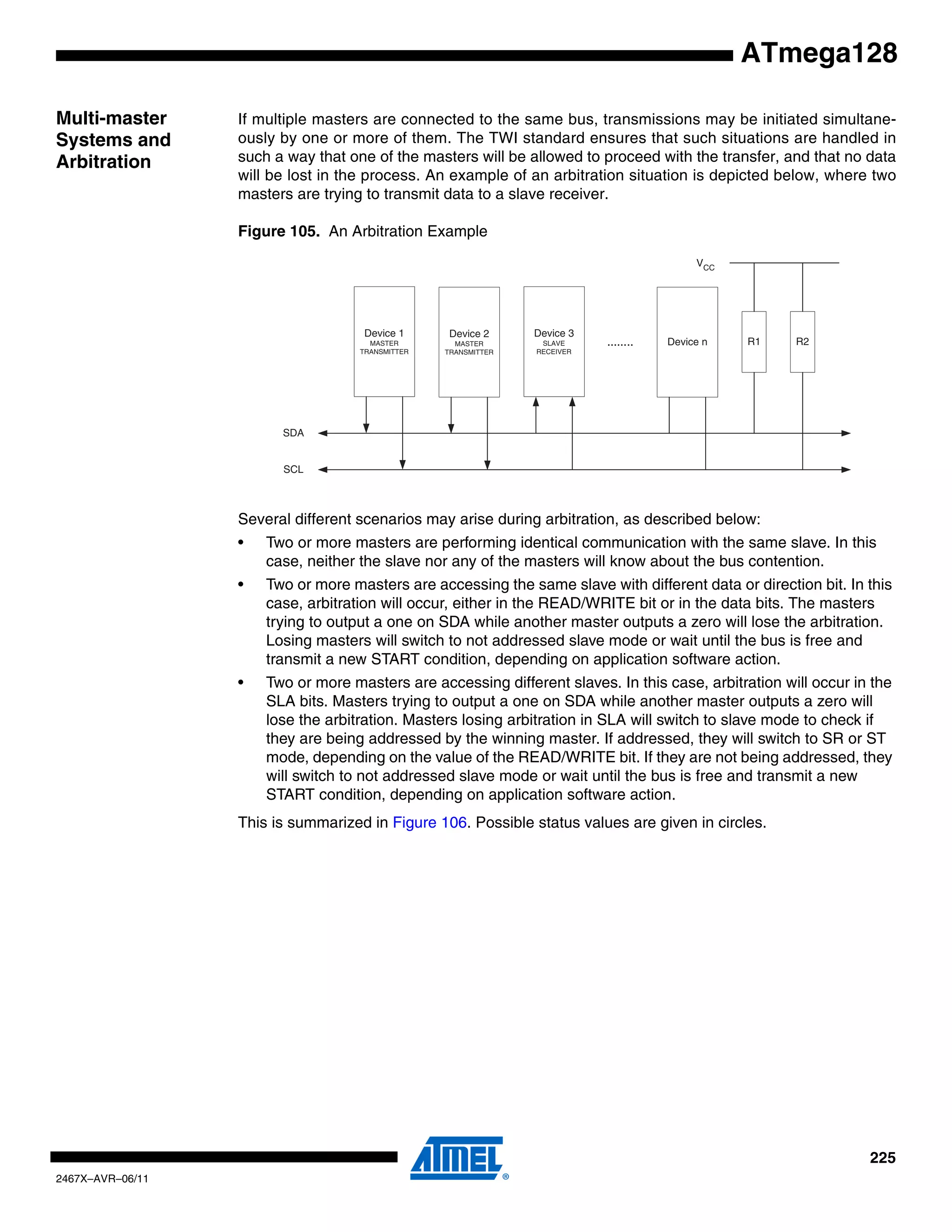 225
2467X–AVR–06/11
ATmega128
Multi-master
Systems and
Arbitration
If multiple masters are connected to the same bus, transmissions may be initiated simultane-
ously by one or more of them. The TWI standard ensures that such situations are handled in
such a way that one of the masters will be allowed to proceed with the transfer, and that no data
will be lost in the process. An example of an arbitration situation is depicted below, where two
masters are trying to transmit data to a slave receiver.
Figure 105. An Arbitration Example
Several different scenarios may arise during arbitration, as described below:
• Two or more masters are performing identical communication with the same slave. In this
case, neither the slave nor any of the masters will know about the bus contention.
• Two or more masters are accessing the same slave with different data or direction bit. In this
case, arbitration will occur, either in the READ/WRITE bit or in the data bits. The masters
trying to output a one on SDA while another master outputs a zero will lose the arbitration.
Losing masters will switch to not addressed slave mode or wait until the bus is free and
transmit a new START condition, depending on application software action.
• Two or more masters are accessing different slaves. In this case, arbitration will occur in the
SLA bits. Masters trying to output a one on SDA while another master outputs a zero will
lose the arbitration. Masters losing arbitration in SLA will switch to slave mode to check if
they are being addressed by the winning master. If addressed, they will switch to SR or ST
mode, depending on the value of the READ/WRITE bit. If they are not being addressed, they
will switch to not addressed slave mode or wait until the bus is free and transmit a new
START condition, depending on application software action.
This is summarized in Figure 106. Possible status values are given in circles.
Device 1
MASTER
TRANSMITTER
Device 2
MASTER
TRANSMITTER
Device 3
SLAVE
RECEIVER
Device n
SDA
SCL
........ R1 R2
VCC
 