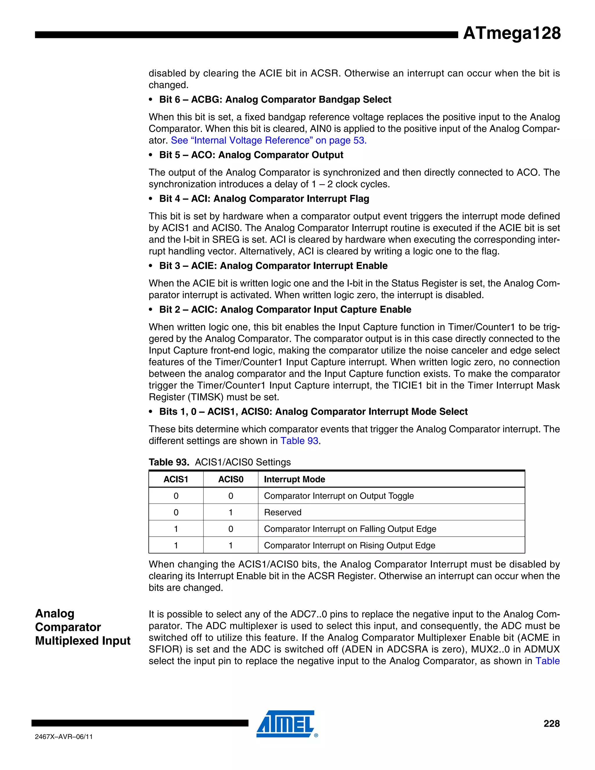 228
2467X–AVR–06/11
ATmega128
disabled by clearing the ACIE bit in ACSR. Otherwise an interrupt can occur when the bit is
changed.
• Bit 6 – ACBG: Analog Comparator Bandgap Select
When this bit is set, a fixed bandgap reference voltage replaces the positive input to the Analog
Comparator. When this bit is cleared, AIN0 is applied to the positive input of the Analog Compar-
ator. See “Internal Voltage Reference” on page 53.
• Bit 5 – ACO: Analog Comparator Output
The output of the Analog Comparator is synchronized and then directly connected to ACO. The
synchronization introduces a delay of 1 – 2 clock cycles.
• Bit 4 – ACI: Analog Comparator Interrupt Flag
This bit is set by hardware when a comparator output event triggers the interrupt mode defined
by ACIS1 and ACIS0. The Analog Comparator Interrupt routine is executed if the ACIE bit is set
and the I-bit in SREG is set. ACI is cleared by hardware when executing the corresponding inter-
rupt handling vector. Alternatively, ACI is cleared by writing a logic one to the flag.
• Bit 3 – ACIE: Analog Comparator Interrupt Enable
When the ACIE bit is written logic one and the I-bit in the Status Register is set, the Analog Com-
parator interrupt is activated. When written logic zero, the interrupt is disabled.
• Bit 2 – ACIC: Analog Comparator Input Capture Enable
When written logic one, this bit enables the Input Capture function in Timer/Counter1 to be trig-
gered by the Analog Comparator. The comparator output is in this case directly connected to the
Input Capture front-end logic, making the comparator utilize the noise canceler and edge select
features of the Timer/Counter1 Input Capture interrupt. When written logic zero, no connection
between the analog comparator and the Input Capture function exists. To make the comparator
trigger the Timer/Counter1 Input Capture interrupt, the TICIE1 bit in the Timer Interrupt Mask
Register (TIMSK) must be set.
• Bits 1, 0 – ACIS1, ACIS0: Analog Comparator Interrupt Mode Select
These bits determine which comparator events that trigger the Analog Comparator interrupt. The
different settings are shown in Table 93.
When changing the ACIS1/ACIS0 bits, the Analog Comparator Interrupt must be disabled by
clearing its Interrupt Enable bit in the ACSR Register. Otherwise an interrupt can occur when the
bits are changed.
Analog
Comparator
Multiplexed Input
It is possible to select any of the ADC7..0 pins to replace the negative input to the Analog Com-
parator. The ADC multiplexer is used to select this input, and consequently, the ADC must be
switched off to utilize this feature. If the Analog Comparator Multiplexer Enable bit (ACME in
SFIOR) is set and the ADC is switched off (ADEN in ADCSRA is zero), MUX2..0 in ADMUX
select the input pin to replace the negative input to the Analog Comparator, as shown in Table
Table 93. ACIS1/ACIS0 Settings
ACIS1 ACIS0 Interrupt Mode
0 0 Comparator Interrupt on Output Toggle
0 1 Reserved
1 0 Comparator Interrupt on Falling Output Edge
1 1 Comparator Interrupt on Rising Output Edge
 