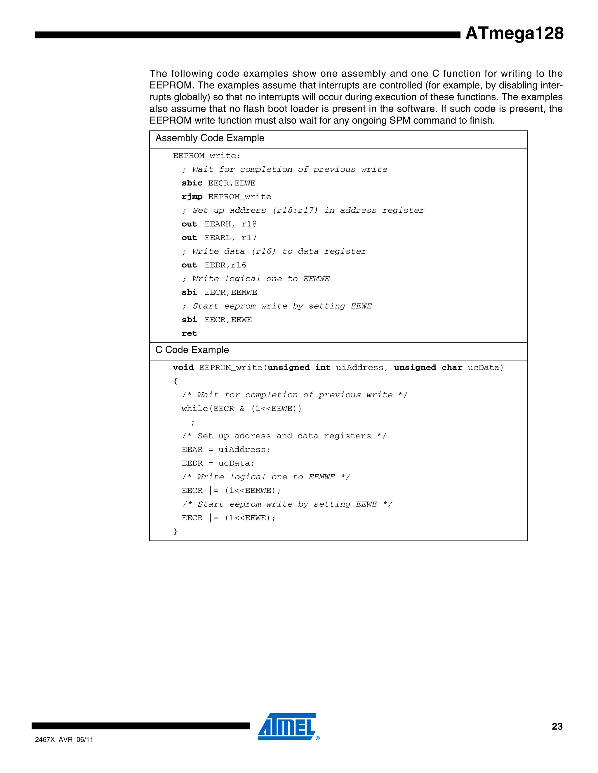 23
2467X–AVR–06/11
ATmega128
The following code examples show one assembly and one C function for writing to the
EEPROM. The examples assume that interrupts are controlled (for example, by disabling inter-
rupts globally) so that no interrupts will occur during execution of these functions. The examples
also assume that no flash boot loader is present in the software. If such code is present, the
EEPROM write function must also wait for any ongoing SPM command to finish.
Assembly Code Example
EEPROM_write:
; Wait for completion of previous write
sbic EECR,EEWE
rjmp EEPROM_write
; Set up address (r18:r17) in address register
out EEARH, r18
out EEARL, r17
; Write data (r16) to data register
out EEDR,r16
; Write logical one to EEMWE
sbi EECR,EEMWE
; Start eeprom write by setting EEWE
sbi EECR,EEWE
ret
C Code Example
void EEPROM_write(unsigned int uiAddress, unsigned char ucData)
{
/* Wait for completion of previous write */
while(EECR & (1<<EEWE))
;
/* Set up address and data registers */
EEAR = uiAddress;
EEDR = ucData;
/* Write logical one to EEMWE */
EECR |= (1<<EEMWE);
/* Start eeprom write by setting EEWE */
EECR |= (1<<EEWE);
}
 