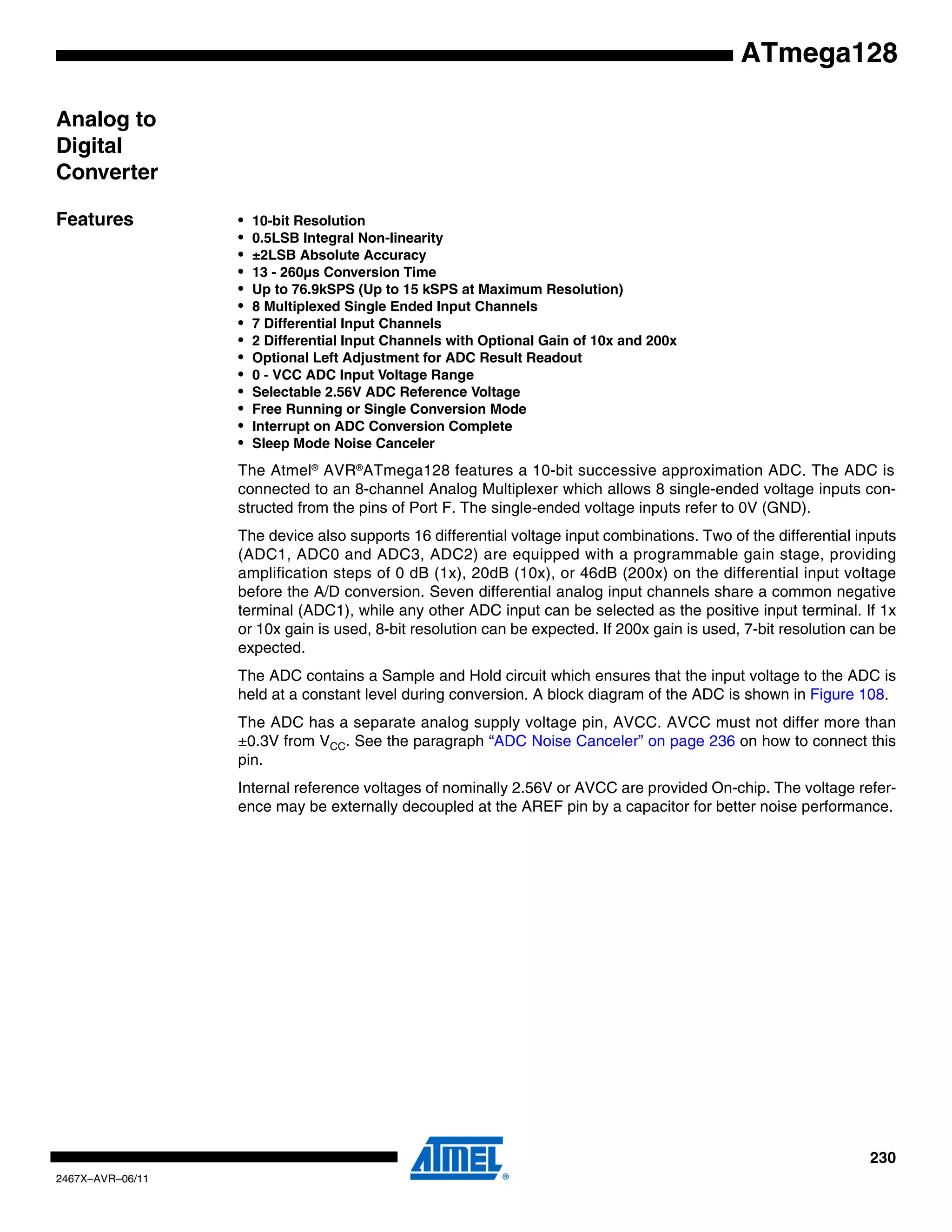 230
2467X–AVR–06/11
ATmega128
Analog to
Digital
Converter
Features • 10-bit Resolution
• 0.5LSB Integral Non-linearity
• ±2LSB Absolute Accuracy
• 13 - 260µs Conversion Time
• Up to 76.9kSPS (Up to 15 kSPS at Maximum Resolution)
• 8 Multiplexed Single Ended Input Channels
• 7 Differential Input Channels
• 2 Differential Input Channels with Optional Gain of 10x and 200x
• Optional Left Adjustment for ADC Result Readout
• 0 - VCC ADC Input Voltage Range
• Selectable 2.56V ADC Reference Voltage
• Free Running or Single Conversion Mode
• Interrupt on ADC Conversion Complete
• Sleep Mode Noise Canceler
The Atmel®
AVR®
ATmega128 features a 10-bit successive approximation ADC. The ADC is
connected to an 8-channel Analog Multiplexer which allows 8 single-ended voltage inputs con-
structed from the pins of Port F. The single-ended voltage inputs refer to 0V (GND).
The device also supports 16 differential voltage input combinations. Two of the differential inputs
(ADC1, ADC0 and ADC3, ADC2) are equipped with a programmable gain stage, providing
amplification steps of 0 dB (1x), 20dB (10x), or 46dB (200x) on the differential input voltage
before the A/D conversion. Seven differential analog input channels share a common negative
terminal (ADC1), while any other ADC input can be selected as the positive input terminal. If 1x
or 10x gain is used, 8-bit resolution can be expected. If 200x gain is used, 7-bit resolution can be
expected.
The ADC contains a Sample and Hold circuit which ensures that the input voltage to the ADC is
held at a constant level during conversion. A block diagram of the ADC is shown in Figure 108.
The ADC has a separate analog supply voltage pin, AVCC. AVCC must not differ more than
±0.3V from VCC. See the paragraph “ADC Noise Canceler” on page 236 on how to connect this
pin.
Internal reference voltages of nominally 2.56V or AVCC are provided On-chip. The voltage refer-
ence may be externally decoupled at the AREF pin by a capacitor for better noise performance.
 