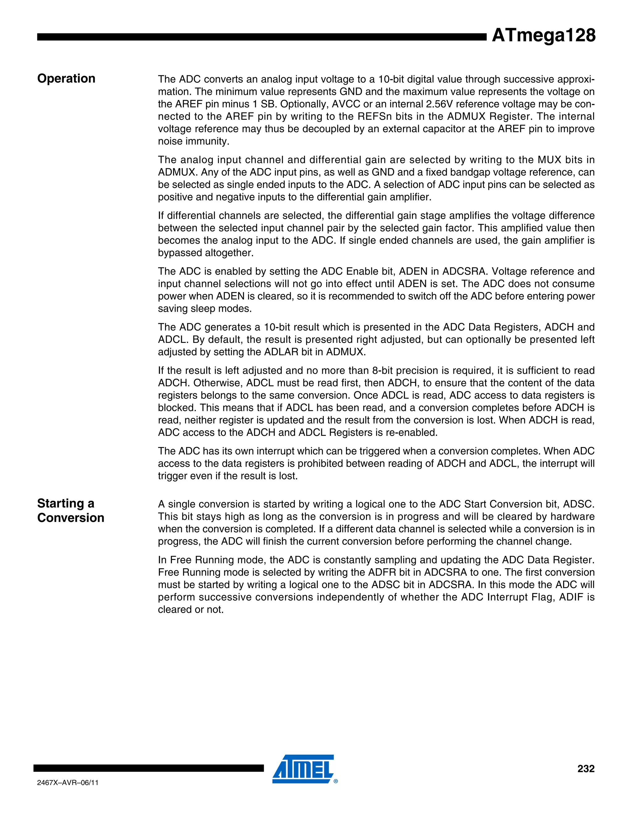 232
2467X–AVR–06/11
ATmega128
Operation The ADC converts an analog input voltage to a 10-bit digital value through successive approxi-
mation. The minimum value represents GND and the maximum value represents the voltage on
the AREF pin minus 1 SB. Optionally, AVCC or an internal 2.56V reference voltage may be con-
nected to the AREF pin by writing to the REFSn bits in the ADMUX Register. The internal
voltage reference may thus be decoupled by an external capacitor at the AREF pin to improve
noise immunity.
The analog input channel and differential gain are selected by writing to the MUX bits in
ADMUX. Any of the ADC input pins, as well as GND and a fixed bandgap voltage reference, can
be selected as single ended inputs to the ADC. A selection of ADC input pins can be selected as
positive and negative inputs to the differential gain amplifier.
If differential channels are selected, the differential gain stage amplifies the voltage difference
between the selected input channel pair by the selected gain factor. This amplified value then
becomes the analog input to the ADC. If single ended channels are used, the gain amplifier is
bypassed altogether.
The ADC is enabled by setting the ADC Enable bit, ADEN in ADCSRA. Voltage reference and
input channel selections will not go into effect until ADEN is set. The ADC does not consume
power when ADEN is cleared, so it is recommended to switch off the ADC before entering power
saving sleep modes.
The ADC generates a 10-bit result which is presented in the ADC Data Registers, ADCH and
ADCL. By default, the result is presented right adjusted, but can optionally be presented left
adjusted by setting the ADLAR bit in ADMUX.
If the result is left adjusted and no more than 8-bit precision is required, it is sufficient to read
ADCH. Otherwise, ADCL must be read first, then ADCH, to ensure that the content of the data
registers belongs to the same conversion. Once ADCL is read, ADC access to data registers is
blocked. This means that if ADCL has been read, and a conversion completes before ADCH is
read, neither register is updated and the result from the conversion is lost. When ADCH is read,
ADC access to the ADCH and ADCL Registers is re-enabled.
The ADC has its own interrupt which can be triggered when a conversion completes. When ADC
access to the data registers is prohibited between reading of ADCH and ADCL, the interrupt will
trigger even if the result is lost.
Starting a
Conversion
A single conversion is started by writing a logical one to the ADC Start Conversion bit, ADSC.
This bit stays high as long as the conversion is in progress and will be cleared by hardware
when the conversion is completed. If a different data channel is selected while a conversion is in
progress, the ADC will finish the current conversion before performing the channel change.
In Free Running mode, the ADC is constantly sampling and updating the ADC Data Register.
Free Running mode is selected by writing the ADFR bit in ADCSRA to one. The first conversion
must be started by writing a logical one to the ADSC bit in ADCSRA. In this mode the ADC will
perform successive conversions independently of whether the ADC Interrupt Flag, ADIF is
cleared or not.
 