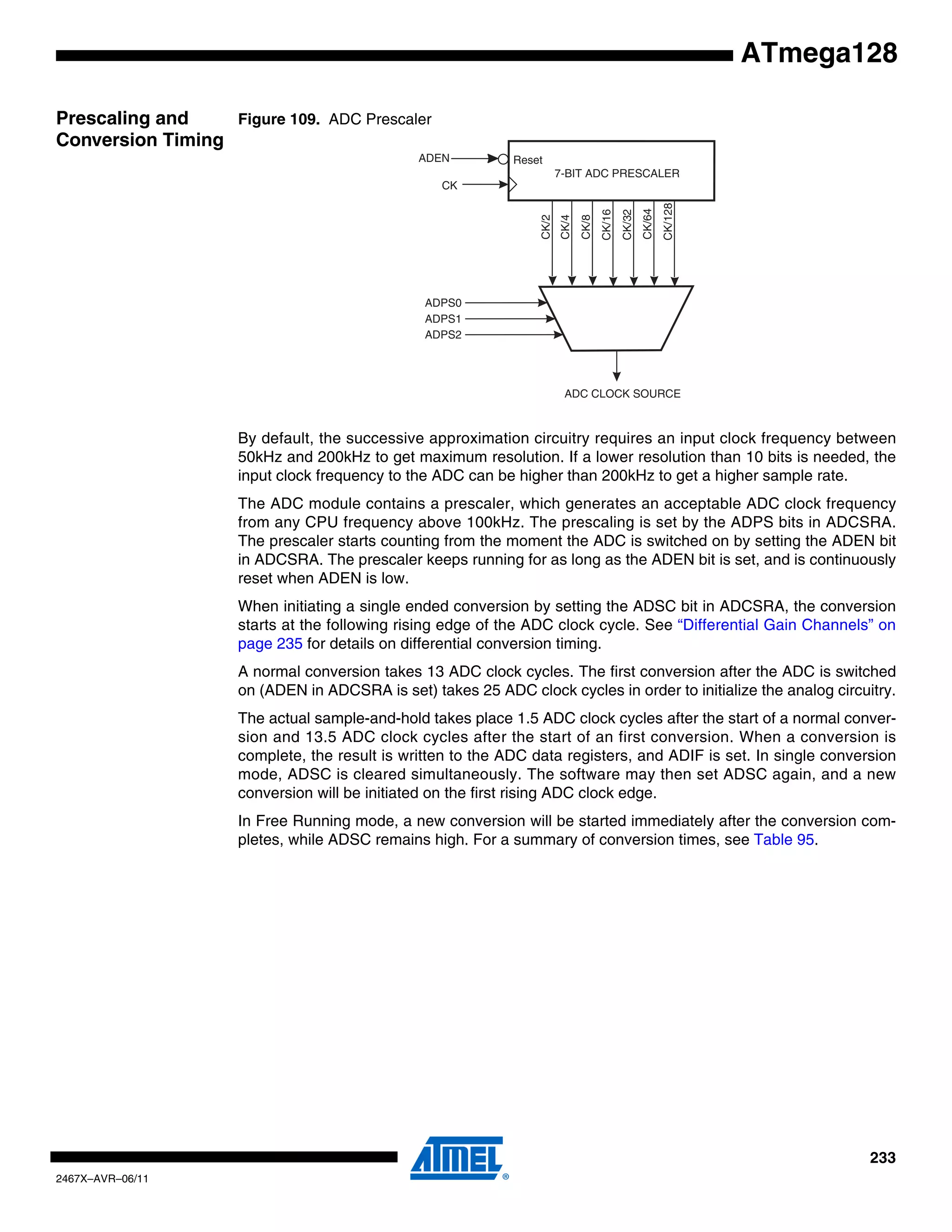 233
2467X–AVR–06/11
ATmega128
Prescaling and
Conversion Timing
Figure 109. ADC Prescaler
By default, the successive approximation circuitry requires an input clock frequency between
50kHz and 200kHz to get maximum resolution. If a lower resolution than 10 bits is needed, the
input clock frequency to the ADC can be higher than 200kHz to get a higher sample rate.
The ADC module contains a prescaler, which generates an acceptable ADC clock frequency
from any CPU frequency above 100kHz. The prescaling is set by the ADPS bits in ADCSRA.
The prescaler starts counting from the moment the ADC is switched on by setting the ADEN bit
in ADCSRA. The prescaler keeps running for as long as the ADEN bit is set, and is continuously
reset when ADEN is low.
When initiating a single ended conversion by setting the ADSC bit in ADCSRA, the conversion
starts at the following rising edge of the ADC clock cycle. See “Differential Gain Channels” on
page 235 for details on differential conversion timing.
A normal conversion takes 13 ADC clock cycles. The first conversion after the ADC is switched
on (ADEN in ADCSRA is set) takes 25 ADC clock cycles in order to initialize the analog circuitry.
The actual sample-and-hold takes place 1.5 ADC clock cycles after the start of a normal conver-
sion and 13.5 ADC clock cycles after the start of an first conversion. When a conversion is
complete, the result is written to the ADC data registers, and ADIF is set. In single conversion
mode, ADSC is cleared simultaneously. The software may then set ADSC again, and a new
conversion will be initiated on the first rising ADC clock edge.
In Free Running mode, a new conversion will be started immediately after the conversion com-
pletes, while ADSC remains high. For a summary of conversion times, see Table 95.
7-BIT ADC PRESCALER
ADC CLOCK SOURCE
CK
ADPS0
ADPS1
ADPS2
CK/128
CK/2
CK/4
CK/8
CK/16
CK/32
CK/64
ResetADEN
 