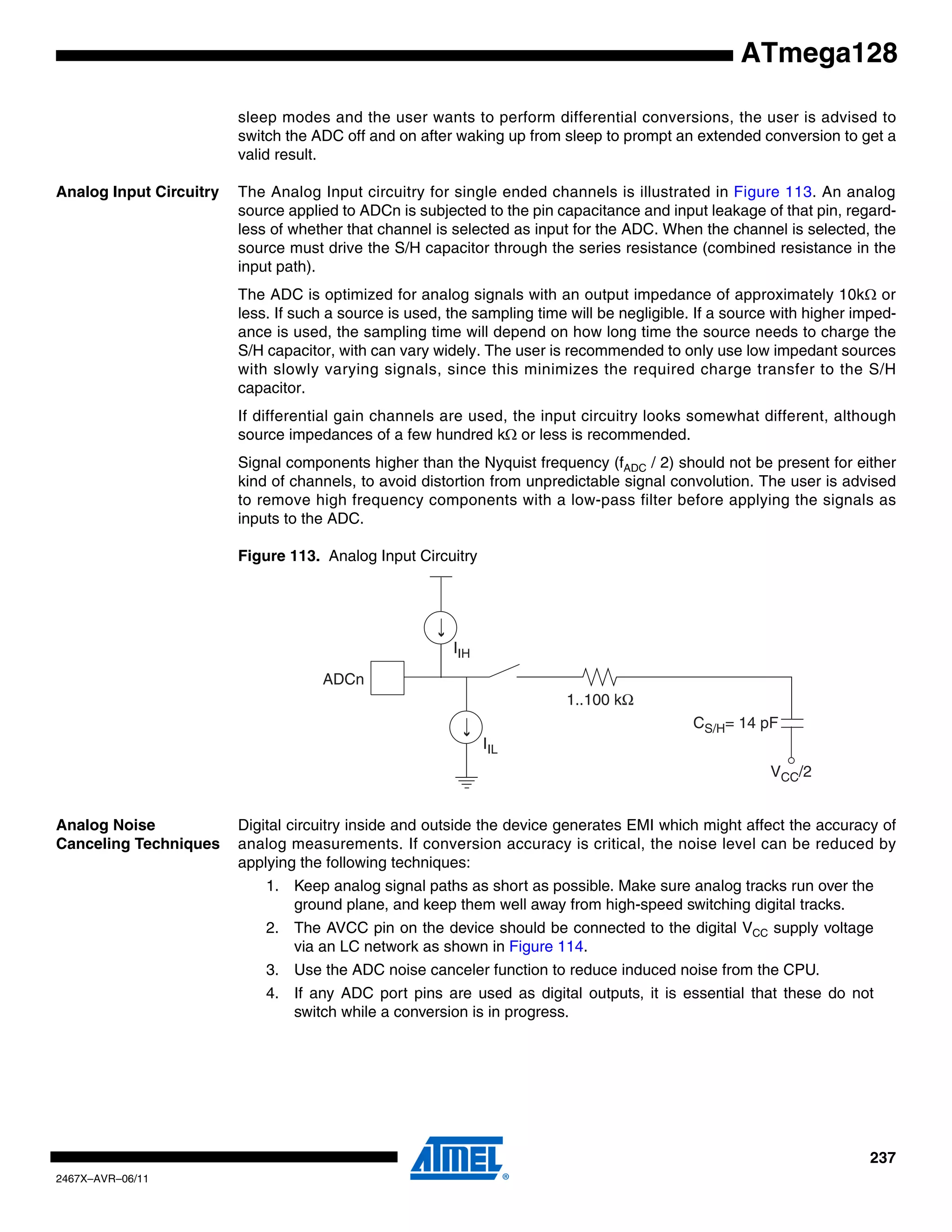 237
2467X–AVR–06/11
ATmega128
sleep modes and the user wants to perform differential conversions, the user is advised to
switch the ADC off and on after waking up from sleep to prompt an extended conversion to get a
valid result.
Analog Input Circuitry The Analog Input circuitry for single ended channels is illustrated in Figure 113. An analog
source applied to ADCn is subjected to the pin capacitance and input leakage of that pin, regard-
less of whether that channel is selected as input for the ADC. When the channel is selected, the
source must drive the S/H capacitor through the series resistance (combined resistance in the
input path).
The ADC is optimized for analog signals with an output impedance of approximately 10kΩ or
less. If such a source is used, the sampling time will be negligible. If a source with higher imped-
ance is used, the sampling time will depend on how long time the source needs to charge the
S/H capacitor, with can vary widely. The user is recommended to only use low impedant sources
with slowly varying signals, since this minimizes the required charge transfer to the S/H
capacitor.
If differential gain channels are used, the input circuitry looks somewhat different, although
source impedances of a few hundred kΩ or less is recommended.
Signal components higher than the Nyquist frequency (fADC / 2) should not be present for either
kind of channels, to avoid distortion from unpredictable signal convolution. The user is advised
to remove high frequency components with a low-pass filter before applying the signals as
inputs to the ADC.
Figure 113. Analog Input Circuitry
Analog Noise
Canceling Techniques
Digital circuitry inside and outside the device generates EMI which might affect the accuracy of
analog measurements. If conversion accuracy is critical, the noise level can be reduced by
applying the following techniques:
1. Keep analog signal paths as short as possible. Make sure analog tracks run over the
ground plane, and keep them well away from high-speed switching digital tracks.
2. The AVCC pin on the device should be connected to the digital VCC supply voltage
via an LC network as shown in Figure 114.
3. Use the ADC noise canceler function to reduce induced noise from the CPU.
4. If any ADC port pins are used as digital outputs, it is essential that these do not
switch while a conversion is in progress.
ADCn
IIH
1..100 kΩ
CS/H= 14 pF
VCC/2
IIL
 