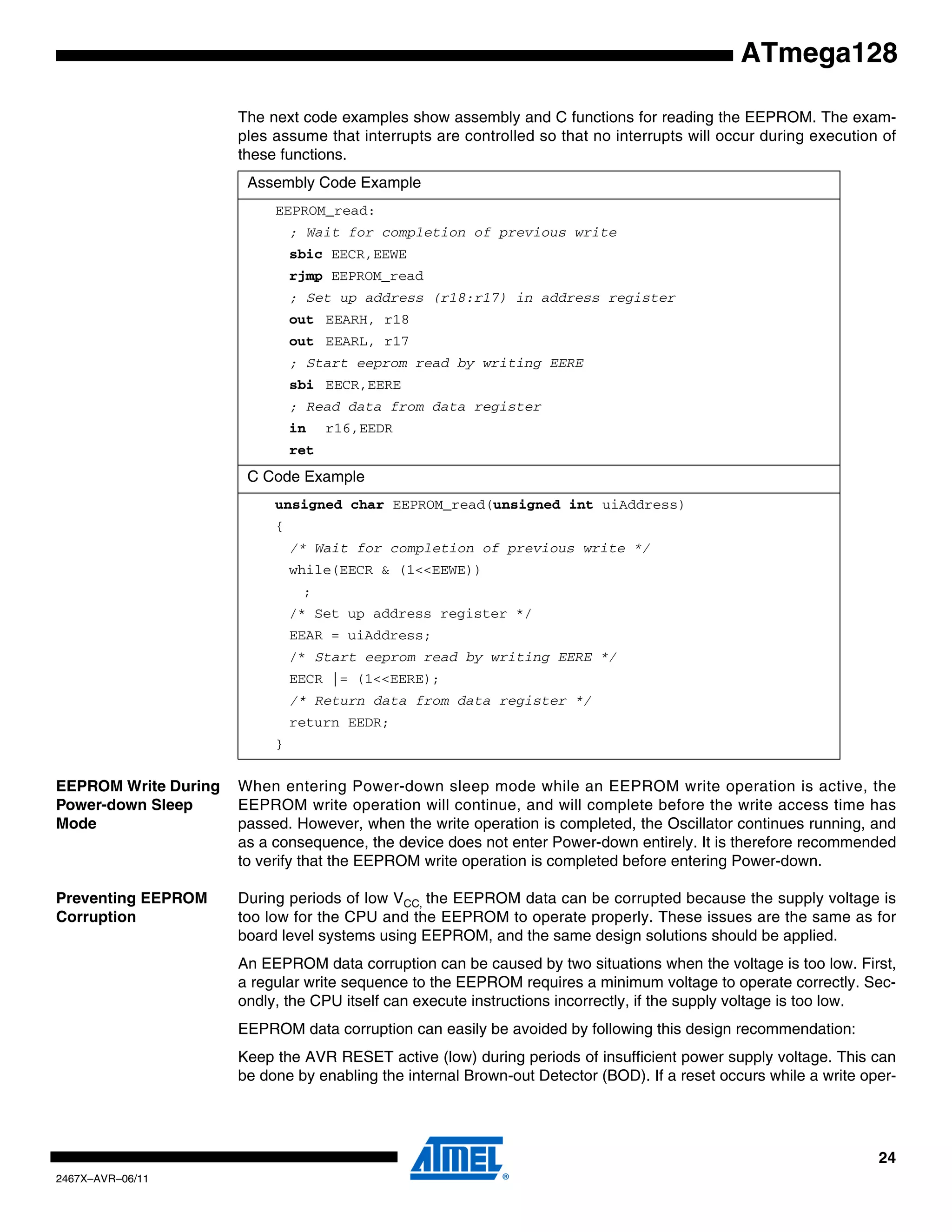 24
2467X–AVR–06/11
ATmega128
The next code examples show assembly and C functions for reading the EEPROM. The exam-
ples assume that interrupts are controlled so that no interrupts will occur during execution of
these functions.
EEPROM Write During
Power-down Sleep
Mode
When entering Power-down sleep mode while an EEPROM write operation is active, the
EEPROM write operation will continue, and will complete before the write access time has
passed. However, when the write operation is completed, the Oscillator continues running, and
as a consequence, the device does not enter Power-down entirely. It is therefore recommended
to verify that the EEPROM write operation is completed before entering Power-down.
Preventing EEPROM
Corruption
During periods of low VCC, the EEPROM data can be corrupted because the supply voltage is
too low for the CPU and the EEPROM to operate properly. These issues are the same as for
board level systems using EEPROM, and the same design solutions should be applied.
An EEPROM data corruption can be caused by two situations when the voltage is too low. First,
a regular write sequence to the EEPROM requires a minimum voltage to operate correctly. Sec-
ondly, the CPU itself can execute instructions incorrectly, if the supply voltage is too low.
EEPROM data corruption can easily be avoided by following this design recommendation:
Keep the AVR RESET active (low) during periods of insufficient power supply voltage. This can
be done by enabling the internal Brown-out Detector (BOD). If a reset occurs while a write oper-
Assembly Code Example
EEPROM_read:
; Wait for completion of previous write
sbic EECR,EEWE
rjmp EEPROM_read
; Set up address (r18:r17) in address register
out EEARH, r18
out EEARL, r17
; Start eeprom read by writing EERE
sbi EECR,EERE
; Read data from data register
in r16,EEDR
ret
C Code Example
unsigned char EEPROM_read(unsigned int uiAddress)
{
/* Wait for completion of previous write */
while(EECR & (1<<EEWE))
;
/* Set up address register */
EEAR = uiAddress;
/* Start eeprom read by writing EERE */
EECR |= (1<<EERE);
/* Return data from data register */
return EEDR;
}
 
