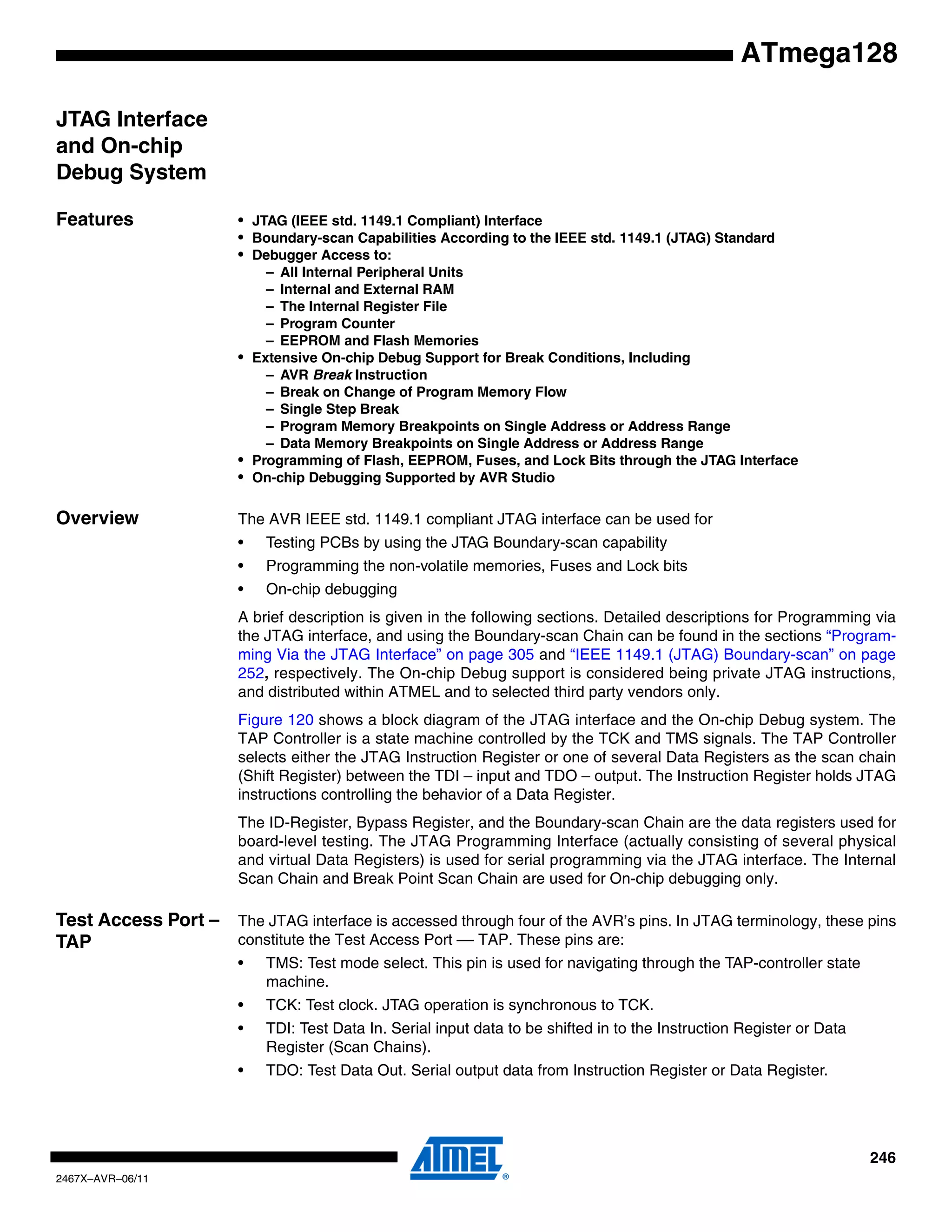 246
2467X–AVR–06/11
ATmega128
JTAG Interface
and On-chip
Debug System
Features • JTAG (IEEE std. 1149.1 Compliant) Interface
• Boundary-scan Capabilities According to the IEEE std. 1149.1 (JTAG) Standard
• Debugger Access to:
– All Internal Peripheral Units
– Internal and External RAM
– The Internal Register File
– Program Counter
– EEPROM and Flash Memories
• Extensive On-chip Debug Support for Break Conditions, Including
– AVR Break Instruction
– Break on Change of Program Memory Flow
– Single Step Break
– Program Memory Breakpoints on Single Address or Address Range
– Data Memory Breakpoints on Single Address or Address Range
• Programming of Flash, EEPROM, Fuses, and Lock Bits through the JTAG Interface
• On-chip Debugging Supported by AVR Studio
Overview The AVR IEEE std. 1149.1 compliant JTAG interface can be used for
• Testing PCBs by using the JTAG Boundary-scan capability
• Programming the non-volatile memories, Fuses and Lock bits
• On-chip debugging
A brief description is given in the following sections. Detailed descriptions for Programming via
the JTAG interface, and using the Boundary-scan Chain can be found in the sections “Program-
ming Via the JTAG Interface” on page 305 and “IEEE 1149.1 (JTAG) Boundary-scan” on page
252, respectively. The On-chip Debug support is considered being private JTAG instructions,
and distributed within ATMEL and to selected third party vendors only.
Figure 120 shows a block diagram of the JTAG interface and the On-chip Debug system. The
TAP Controller is a state machine controlled by the TCK and TMS signals. The TAP Controller
selects either the JTAG Instruction Register or one of several Data Registers as the scan chain
(Shift Register) between the TDI – input and TDO – output. The Instruction Register holds JTAG
instructions controlling the behavior of a Data Register.
The ID-Register, Bypass Register, and the Boundary-scan Chain are the data registers used for
board-level testing. The JTAG Programming Interface (actually consisting of several physical
and virtual Data Registers) is used for serial programming via the JTAG interface. The Internal
Scan Chain and Break Point Scan Chain are used for On-chip debugging only.
Test Access Port –
TAP
The JTAG interface is accessed through four of the AVR’s pins. In JTAG terminology, these pins
constitute the Test Access Port –– TAP. These pins are:
• TMS: Test mode select. This pin is used for navigating through the TAP-controller state
machine.
• TCK: Test clock. JTAG operation is synchronous to TCK.
• TDI: Test Data In. Serial input data to be shifted in to the Instruction Register or Data
Register (Scan Chains).
• TDO: Test Data Out. Serial output data from Instruction Register or Data Register.
 