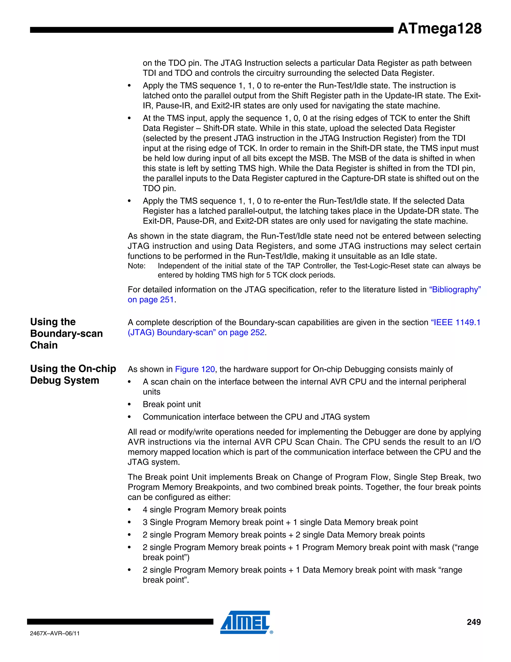 249
2467X–AVR–06/11
ATmega128
on the TDO pin. The JTAG Instruction selects a particular Data Register as path between
TDI and TDO and controls the circuitry surrounding the selected Data Register.
• Apply the TMS sequence 1, 1, 0 to re-enter the Run-Test/Idle state. The instruction is
latched onto the parallel output from the Shift Register path in the Update-IR state. The Exit-
IR, Pause-IR, and Exit2-IR states are only used for navigating the state machine.
• At the TMS input, apply the sequence 1, 0, 0 at the rising edges of TCK to enter the Shift
Data Register – Shift-DR state. While in this state, upload the selected Data Register
(selected by the present JTAG instruction in the JTAG Instruction Register) from the TDI
input at the rising edge of TCK. In order to remain in the Shift-DR state, the TMS input must
be held low during input of all bits except the MSB. The MSB of the data is shifted in when
this state is left by setting TMS high. While the Data Register is shifted in from the TDI pin,
the parallel inputs to the Data Register captured in the Capture-DR state is shifted out on the
TDO pin.
• Apply the TMS sequence 1, 1, 0 to re-enter the Run-Test/Idle state. If the selected Data
Register has a latched parallel-output, the latching takes place in the Update-DR state. The
Exit-DR, Pause-DR, and Exit2-DR states are only used for navigating the state machine.
As shown in the state diagram, the Run-Test/Idle state need not be entered between selecting
JTAG instruction and using Data Registers, and some JTAG instructions may select certain
functions to be performed in the Run-Test/Idle, making it unsuitable as an Idle state.
Note: Independent of the initial state of the TAP Controller, the Test-Logic-Reset state can always be
entered by holding TMS high for 5 TCK clock periods.
For detailed information on the JTAG specification, refer to the literature listed in “Bibliography”
on page 251.
Using the
Boundary-scan
Chain
A complete description of the Boundary-scan capabilities are given in the section “IEEE 1149.1
(JTAG) Boundary-scan” on page 252.
Using the On-chip
Debug System
As shown in Figure 120, the hardware support for On-chip Debugging consists mainly of
• A scan chain on the interface between the internal AVR CPU and the internal peripheral
units
• Break point unit
• Communication interface between the CPU and JTAG system
All read or modify/write operations needed for implementing the Debugger are done by applying
AVR instructions via the internal AVR CPU Scan Chain. The CPU sends the result to an I/O
memory mapped location which is part of the communication interface between the CPU and the
JTAG system.
The Break point Unit implements Break on Change of Program Flow, Single Step Break, two
Program Memory Breakpoints, and two combined break points. Together, the four break points
can be configured as either:
• 4 single Program Memory break points
• 3 Single Program Memory break point + 1 single Data Memory break point
• 2 single Program Memory break points + 2 single Data Memory break points
• 2 single Program Memory break points + 1 Program Memory break point with mask (“range
break point”)
• 2 single Program Memory break points + 1 Data Memory break point with mask “range
break point”.
 