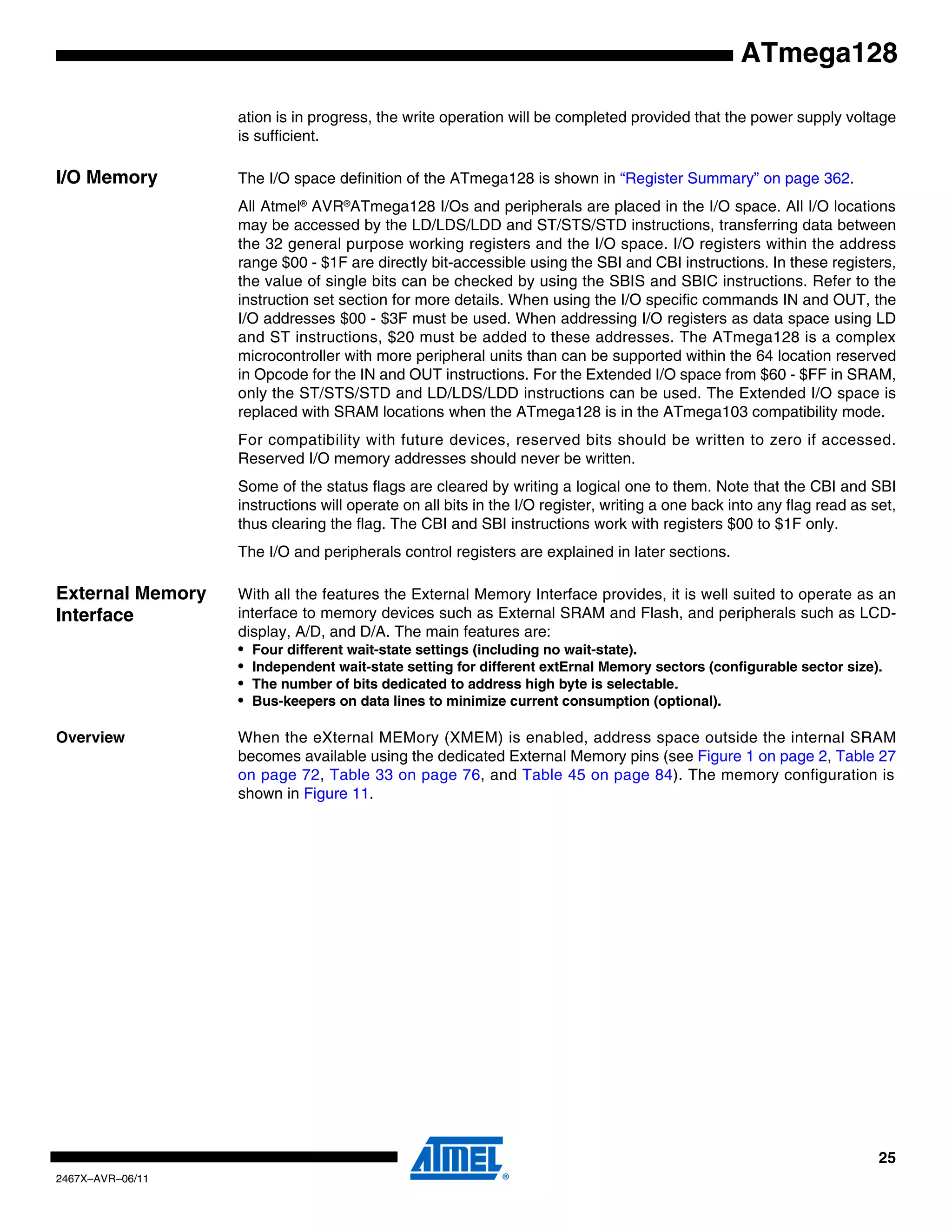 25
2467X–AVR–06/11
ATmega128
ation is in progress, the write operation will be completed provided that the power supply voltage
is sufficient.
I/O Memory The I/O space definition of the ATmega128 is shown in “Register Summary” on page 362.
All Atmel®
AVR®
ATmega128 I/Os and peripherals are placed in the I/O space. All I/O locations
may be accessed by the LD/LDS/LDD and ST/STS/STD instructions, transferring data between
the 32 general purpose working registers and the I/O space. I/O registers within the address
range $00 - $1F are directly bit-accessible using the SBI and CBI instructions. In these registers,
the value of single bits can be checked by using the SBIS and SBIC instructions. Refer to the
instruction set section for more details. When using the I/O specific commands IN and OUT, the
I/O addresses $00 - $3F must be used. When addressing I/O registers as data space using LD
and ST instructions, $20 must be added to these addresses. The ATmega128 is a complex
microcontroller with more peripheral units than can be supported within the 64 location reserved
in Opcode for the IN and OUT instructions. For the Extended I/O space from $60 - $FF in SRAM,
only the ST/STS/STD and LD/LDS/LDD instructions can be used. The Extended I/O space is
replaced with SRAM locations when the ATmega128 is in the ATmega103 compatibility mode.
For compatibility with future devices, reserved bits should be written to zero if accessed.
Reserved I/O memory addresses should never be written.
Some of the status flags are cleared by writing a logical one to them. Note that the CBI and SBI
instructions will operate on all bits in the I/O register, writing a one back into any flag read as set,
thus clearing the flag. The CBI and SBI instructions work with registers $00 to $1F only.
The I/O and peripherals control registers are explained in later sections.
External Memory
Interface
With all the features the External Memory Interface provides, it is well suited to operate as an
interface to memory devices such as External SRAM and Flash, and peripherals such as LCD-
display, A/D, and D/A. The main features are:
• Four different wait-state settings (including no wait-state).
• Independent wait-state setting for different extErnal Memory sectors (configurable sector size).
• The number of bits dedicated to address high byte is selectable.
• Bus-keepers on data lines to minimize current consumption (optional).
Overview When the eXternal MEMory (XMEM) is enabled, address space outside the internal SRAM
becomes available using the dedicated External Memory pins (see Figure 1 on page 2, Table 27
on page 72, Table 33 on page 76, and Table 45 on page 84). The memory configuration is
shown in Figure 11.
 