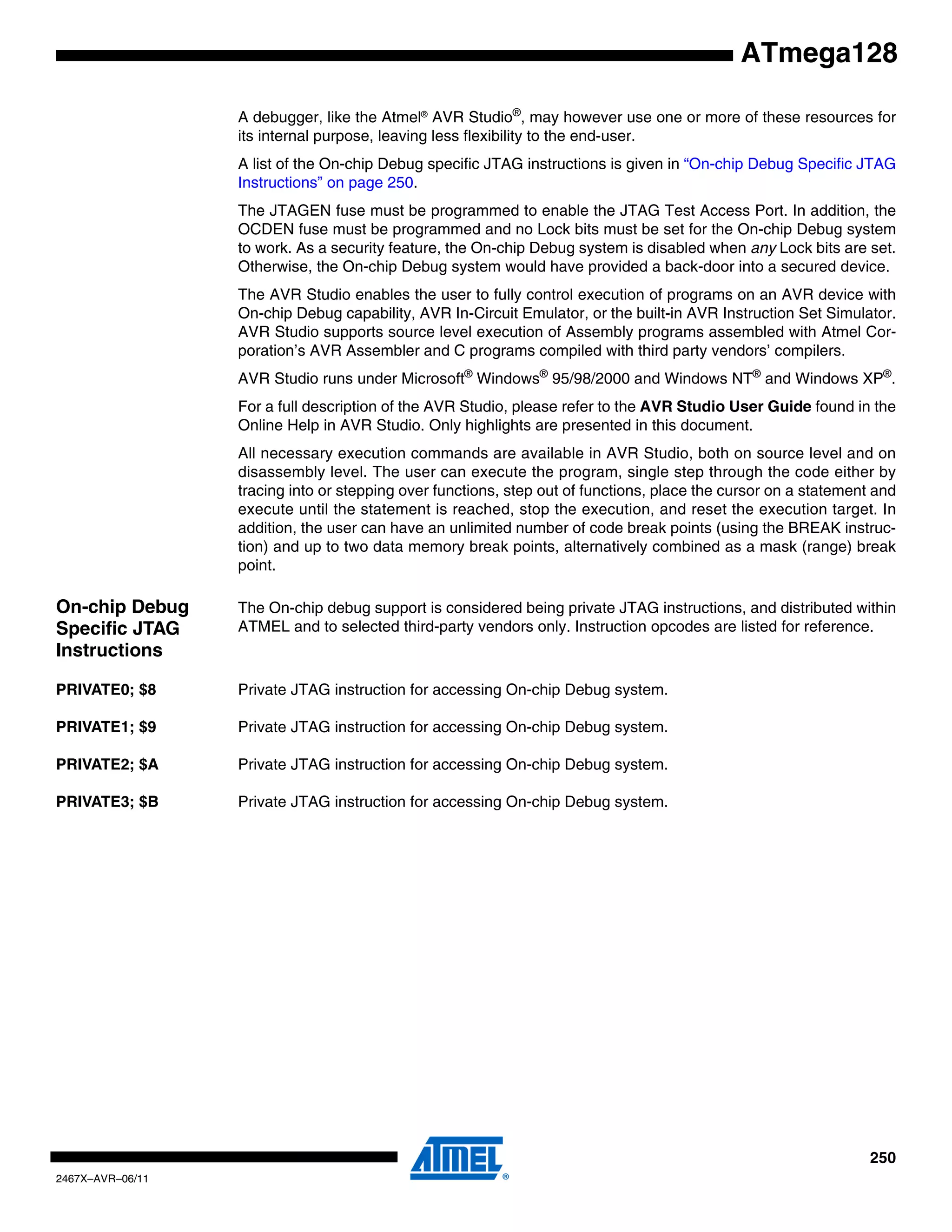 250
2467X–AVR–06/11
ATmega128
A debugger, like the Atmel®
AVR Studio®
, may however use one or more of these resources for
its internal purpose, leaving less flexibility to the end-user.
A list of the On-chip Debug specific JTAG instructions is given in “On-chip Debug Specific JTAG
Instructions” on page 250.
The JTAGEN fuse must be programmed to enable the JTAG Test Access Port. In addition, the
OCDEN fuse must be programmed and no Lock bits must be set for the On-chip Debug system
to work. As a security feature, the On-chip Debug system is disabled when any Lock bits are set.
Otherwise, the On-chip Debug system would have provided a back-door into a secured device.
The AVR Studio enables the user to fully control execution of programs on an AVR device with
On-chip Debug capability, AVR In-Circuit Emulator, or the built-in AVR Instruction Set Simulator.
AVR Studio supports source level execution of Assembly programs assembled with Atmel Cor-
poration’s AVR Assembler and C programs compiled with third party vendors’ compilers.
AVR Studio runs under Microsoft®
Windows®
95/98/2000 and Windows NT®
and Windows XP®
.
For a full description of the AVR Studio, please refer to the AVR Studio User Guide found in the
Online Help in AVR Studio. Only highlights are presented in this document.
All necessary execution commands are available in AVR Studio, both on source level and on
disassembly level. The user can execute the program, single step through the code either by
tracing into or stepping over functions, step out of functions, place the cursor on a statement and
execute until the statement is reached, stop the execution, and reset the execution target. In
addition, the user can have an unlimited number of code break points (using the BREAK instruc-
tion) and up to two data memory break points, alternatively combined as a mask (range) break
point.
On-chip Debug
Specific JTAG
Instructions
The On-chip debug support is considered being private JTAG instructions, and distributed within
ATMEL and to selected third-party vendors only. Instruction opcodes are listed for reference.
PRIVATE0; $8 Private JTAG instruction for accessing On-chip Debug system.
PRIVATE1; $9 Private JTAG instruction for accessing On-chip Debug system.
PRIVATE2; $A Private JTAG instruction for accessing On-chip Debug system.
PRIVATE3; $B Private JTAG instruction for accessing On-chip Debug system.
 