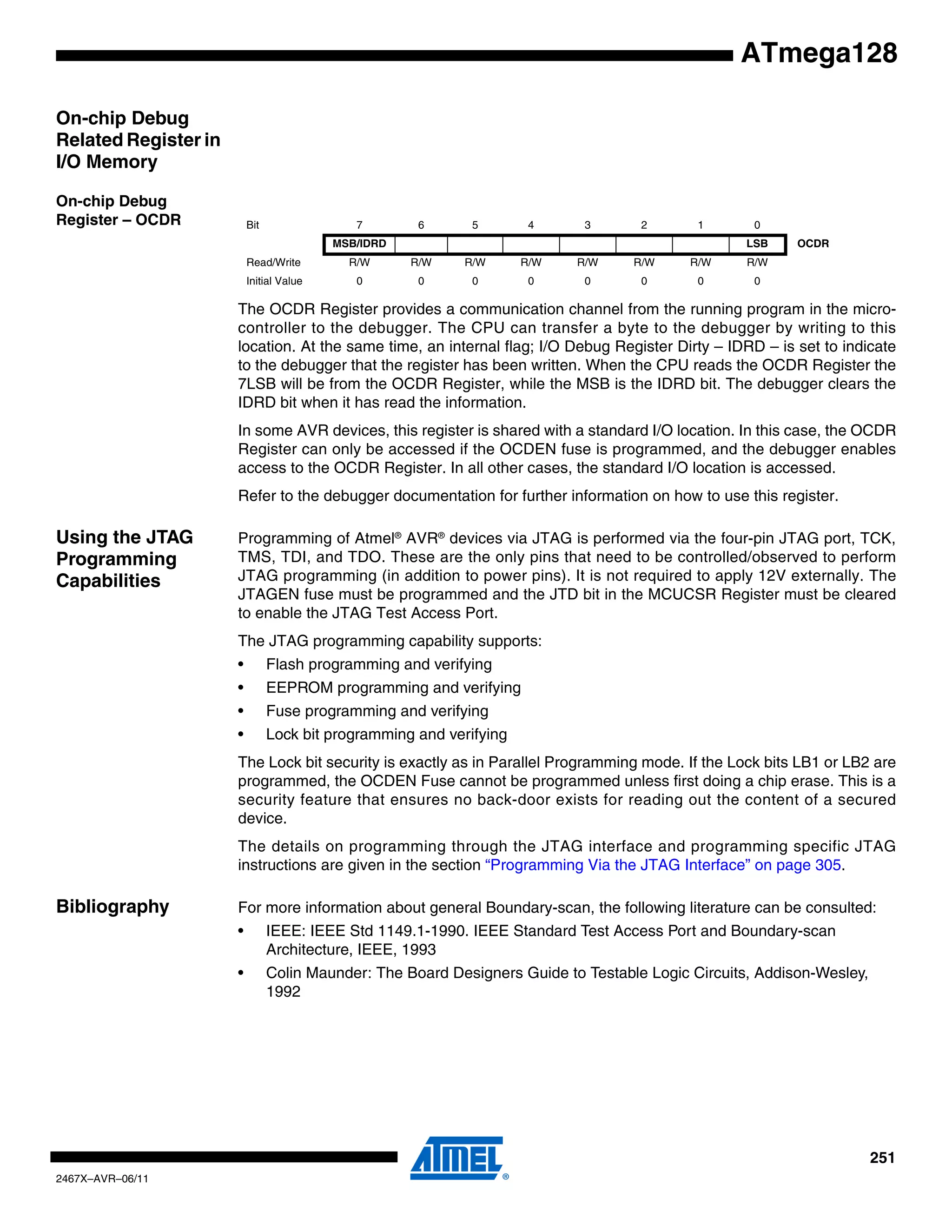 251
2467X–AVR–06/11
ATmega128
On-chip Debug
Related Register in
I/O Memory
On-chip Debug
Register – OCDR
The OCDR Register provides a communication channel from the running program in the micro-
controller to the debugger. The CPU can transfer a byte to the debugger by writing to this
location. At the same time, an internal flag; I/O Debug Register Dirty – IDRD – is set to indicate
to the debugger that the register has been written. When the CPU reads the OCDR Register the
7LSB will be from the OCDR Register, while the MSB is the IDRD bit. The debugger clears the
IDRD bit when it has read the information.
In some AVR devices, this register is shared with a standard I/O location. In this case, the OCDR
Register can only be accessed if the OCDEN fuse is programmed, and the debugger enables
access to the OCDR Register. In all other cases, the standard I/O location is accessed.
Refer to the debugger documentation for further information on how to use this register.
Using the JTAG
Programming
Capabilities
Programming of Atmel®
AVR®
devices via JTAG is performed via the four-pin JTAG port, TCK,
TMS, TDI, and TDO. These are the only pins that need to be controlled/observed to perform
JTAG programming (in addition to power pins). It is not required to apply 12V externally. The
JTAGEN fuse must be programmed and the JTD bit in the MCUCSR Register must be cleared
to enable the JTAG Test Access Port.
The JTAG programming capability supports:
• Flash programming and verifying
• EEPROM programming and verifying
• Fuse programming and verifying
• Lock bit programming and verifying
The Lock bit security is exactly as in Parallel Programming mode. If the Lock bits LB1 or LB2 are
programmed, the OCDEN Fuse cannot be programmed unless first doing a chip erase. This is a
security feature that ensures no back-door exists for reading out the content of a secured
device.
The details on programming through the JTAG interface and programming specific JTAG
instructions are given in the section “Programming Via the JTAG Interface” on page 305.
Bibliography For more information about general Boundary-scan, the following literature can be consulted:
• IEEE: IEEE Std 1149.1-1990. IEEE Standard Test Access Port and Boundary-scan
Architecture, IEEE, 1993
• Colin Maunder: The Board Designers Guide to Testable Logic Circuits, Addison-Wesley,
1992
Bit 7 6 5 4 3 2 1 0
MSB/IDRD LSB OCDR
Read/Write R/W R/W R/W R/W R/W R/W R/W R/W
Initial Value 0 0 0 0 0 0 0 0
 